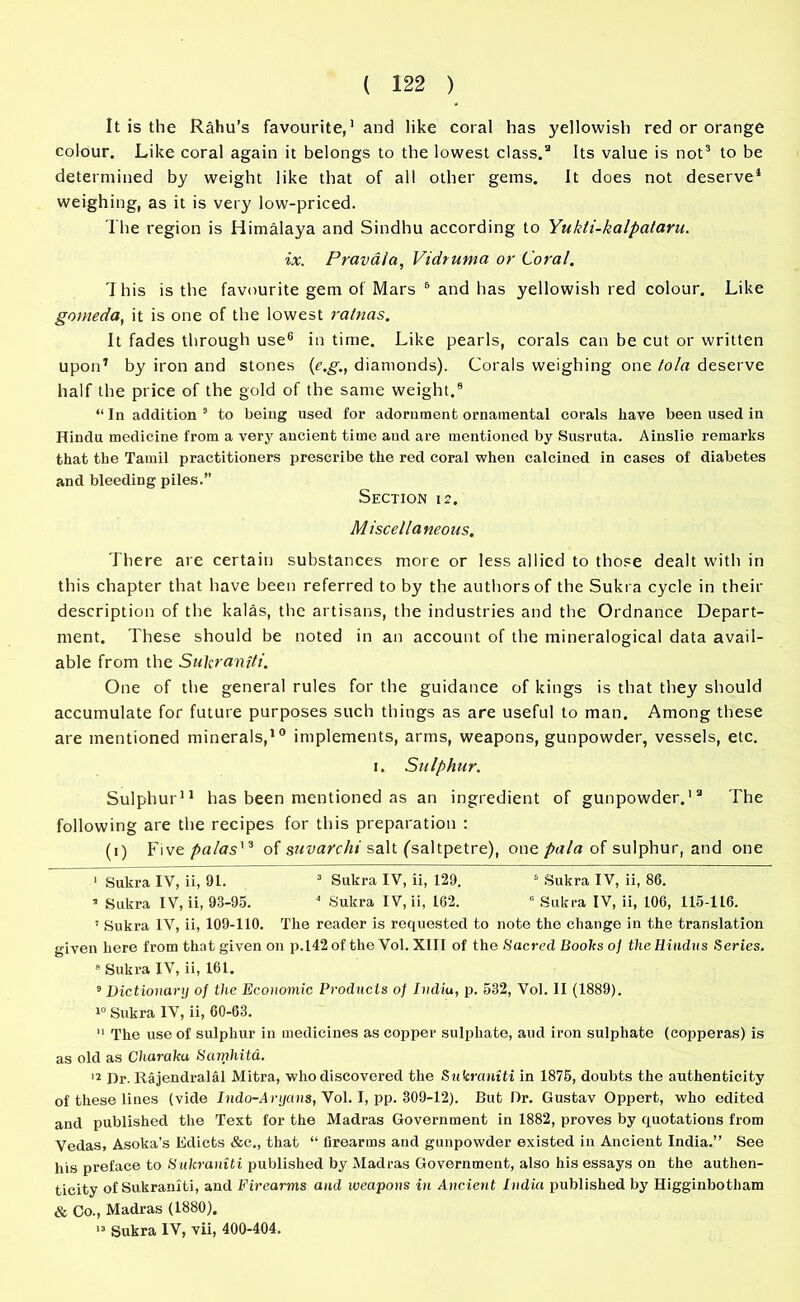 It is the Rahu's favourite,1 * and like coral has yellowish red or orange colour. Like coral again it belongs to the lowest class.3 Its value is not3 * to be determined by weight like that of all other gems. It does not deserve1 weighing, as it is very low-priced. The region is Himalaya and Sindhu according to Yukti-kalpataru. ix. Pravala, Vidruma or Coral. This is the favourite gem of Mars 6 and has yellowish red colour. Like goineda, it is one of the lowest ralnas. It fades through use6 in time. Like pearls, corals can be cut or written upon7 by iron and stones (e.g., diamonds). Corals weighing one tola deserve half the price of the gold of the same weight.0 “ In addition 9 to being used for adornment ornamental corals have been used in Hindu medicine from a very aucient time aud are mentioned by Susruta. Ainslie remarks that the Tamil practitioners prescribe the red coral when calcined in cases of diabetes and bleeding piles.” Section 12. Miscellaneous. There are certain substances more or less allied to those dealt with in this chapter that have been referred to by the authors of the Sukra cycle in their description of the kalas, the artisans, the industries and the Ordnance Depart- ment. These should be noted in an account of the mineralogical data avail- able from the Sukraniti. One of the general rules for the guidance of kings is that they should accumulate for future purposes such things as are useful to man. Among these are mentioned minerals,10 implements, arms, weapons, gunpowder, vessels, etc. 1. Sulphur. Sulphur11 has been mentioned as an ingredient of gunpowder.13 The following are the recipes for this preparation : (1) Five/Was13 of suvarchi salt ('saltpetre), one pala of sulphur, and one 1 Sukra IV, ii, 91. 3 Sukra IV, ii, 129. 6 Sukra IV, ii, 86. ’ Sukra IV, ii, 93-95. 4 Sukra IV, ii, 162. 0 Sukra IV, ii, 106, 115-116. I Sukra IV, ii, 109-110. The reader is requested to note the change in the translation given here from that given on p.142 of the Vol. XIII of the Sacred Books o] the Hindus Series. 8 Sukra IV, ii, 161. 9 Dictionary of the Economic Products of India, p. 532, Vol. II (1889). 10 Sukra IV, ii, 60-63. II The use of sulphur in medicines as copper sulphate, aud iron sulphate (cojjperas) is as old as Charaka Samhita. 12 Dr. Rajendralal Mitra, who discovered the Sukraniti in 1875, doubts the authenticity of these lines (vide Indo-Aryans, Vol. I, pp. 309-12). But Dr. Gustav Oppert, who edited and published the Text for the Madras Government in 1882, proves by quotations from Vedas, Asoka’s Edicts &c., that “ firearms and gunpowder existed in Ancient India.” See his preface to Sukraniti published by Madras Government, also his essays on the authen- ticity of Sukraniti, and Firearms aud weapons in Ancient India published by Higginbotham & Co., Madras (1880). 13 Sukra IV, vii, 400-404.