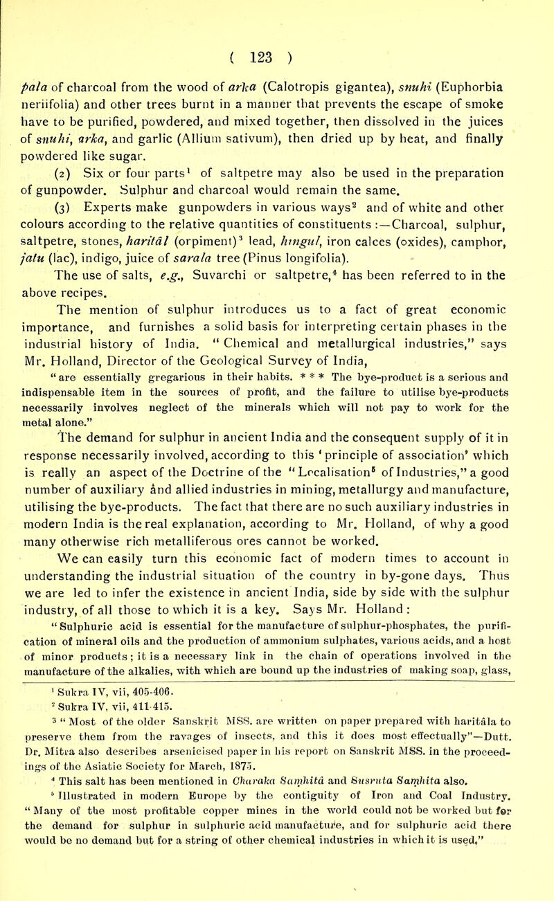 pa/a of charcoal from the wood of arha (Calotropis gigantea), snuhi (Euphorbia neriifolia) and other trees burnt in a manner that prevents the escape of smoke have to be purified, powdered, and mixed together, then dissolved in the juices of snuhi, arka, and garlic (Allium sativum), then dried up by heat, and finally powdered like sugar. (2) Six or four parts1 of saltpetre may also be used in the preparation of gunpowder. Sulphur and charcoal would remain the same. (3) Experts make gunpowders in various ways2 and of white and other colours according to the relative quantities of constituents Charcoal, sulphur, saltpetre, stones, harital (orpiment)3 4 5 lead, hingul, iron calces (oxides), camphor, jatu (lac), indigo, juice of sarala tree (Pinus longifolia). The use of salts, e.g., Suvarchi or saltpetre,1 has been referred to in the above recipes. The mention of sulphur introduces us to a fact of great economic importance, and furnishes a solid basis for interpreting certain phases in the industrial history of India. “ Chemical and metallurgical industries,” says Mr. Holland, Director of the Geological Survey of India, “are essentially gregarious in their habits. * * * The bye-product is a serious and indispensable item in the sources of profit, and the failure to utilise bye-products necessarily involves neglect of the minerals which will not pay to work for the metal alone.” The demand for sulphur in ancient India and the consequent supply of it in response necessarily involved, according to this ‘principle of association’ which is really an aspect of the Doctrine of the “ Localisation® of Industries,” a good number of auxiliary and allied industries in mining, metallurgy and manufacture, utilising the bye-products. The fact that there are no such auxiliary industries in modern India is the real explanation, according to Mr. Holland, of why a good many otherwise rich metalliferous ores cannot be worked. We can easily turn this economic fact of modern times to account in understanding the industrial situation of the country in by-gone days. Thus we are led to infer the existence in ancient India, side by side with the sulphur industry, of all those to which it is a key. Says Mr. Holland : “Sulphuric acid is essential for the manufacture cf sulphur-phosphates, the purifi- cation of mineral oils and the production of ammonium sulphates, various acids, and a host of minor products; it is a necessary link in the chain of operations involved in the manufacture of the alkalies, with which are bound up the industries of making soap, glass, 1 Sukra IV, vii, 405-406. 2 Sukra IV, vii, 411-415. 3 “ Most of the older Sanskrit MSS. are written on paper prepared with haritala to preserve them from the ravages of insects, and this it does most effectually”—Dutt. Dr. Mitra also describes arsenicised paper in his report on Sanskrit MSS. in the proceed- ings of the Asiatic Society for March, 1875. 4 This salt has been mentioned in Charaka Scimhita and Snsruta Samhita also. 5 Illustrated in modern Europe by the contiguity of Iron and Coal Industry. “Many of the most profitable copper mines in the world could not be worked but for the demand for sulphur in sulphuric acid manufacture, and for sulphuric acid there would be no demand but for a string of other chemical industries in which it is used,”