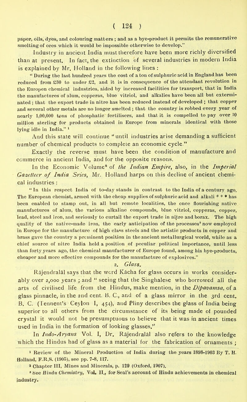 paper, oils, dyes, and colouring matters ; and as a bye-product it permits the remunerative smelting of ores which it would be impossible otherwise to develop.” Industry in ancient India must therefore have been more richly diversified than at present. In fact, the extinction of several industries in modern India is explained by Mr. Holland in the following lines : “ During the last hundred years the cost of a ton of sulphuric acid in England has been reduced from £30 to under £2, and it is in consequence of the attendant revolution in the Europen chemical industries, aided by increased facilities for transport, that in India the manufactures of alum, copperas, blue vitriol, and alkalies have been all but extermi- nated ; that the export trade in nitre has been reduced instead of developed ; that copper and several other metals are no longer smelted ; that the country is robbed every year of nearly 1,00,000 tons of phosphatic fertilisers, and that it is compelled to pay over 10 million sterling for products obtained in Europe from minerals identical with those lying idle in India.” 1 And this state will continue “until industries arise demanding a sufficient number of chemical products to complete an economic cycle.” Exactly the reverse must have been the condition of manufacture and commerce in ancient India, and for the opposite reasons. In the Economic Volume2 of the Indian Empire, also, in the Imperial Gazetteer of India Sries, Mr. Holland harps on this decline of ancient chemi- cal industries : “ In this respect India of to-day stands in contrast to the India of a century ago. The European chemist, armed with the cheap supplies of sulphuric acid and alkali * * * has been enabled to stamp out, in all but remote localities, the once flourishing native manufactures of alum, the various alkaline compounds, blue vitriol, copperas, copper, lead, steel and iron, and seriously to curtail the export trade in nijtre and borax. The high quality of the native-made iron, the early anticipation of the processes3 now employed in Europe for the manufacture of high class steels and the artistic products in copper and brass gave the country a prcminent position in the ancient metallurgical world, while as a chief source of nitre India held a position of peculiar political importance, until less than forty years ago, the chemical manufacturer of Europe found, among his bye-products, cheaper and more effective compounds for the manufacture of explosives.” 2. Glass. Rajendralal says that the word Kacha for glass occurs in works consider- ably over 2,000 years ; and “ seeing that the Singhalese who borrowed all the arts of civilised life from the Hindus, make mention, in the Dipavamsa, of a glass pinnacle, in the 2nd cent. B. C., and of a glass mirror in the 3rd cent. B. C. (I ennent’s Ceylon I, 454), and Pliny describes the glass of India being superior to all others from the circumstance of its being made ol pounded crystal it would not be presumptuous to believe that it was in ancient times used in India in the formation of looking glasses.” In Indo-Aryans Vol. I, Dr. Rajendralal also refers to the knowledge which the Hindus had of glass as a material for the fabrication of ornaments ; 1 Review of the Mineral Production of India during the years 1898-1903 By T. H. Holland, F.R.S. (1905), see pp. 7-8, 117. 2 Chapter III, Mines and Minerals, p. 129 (Oxford, 1907). B See Hindu Chemistry, Vol. II., for Seal’s account of Hindu achievements in chemical industry.