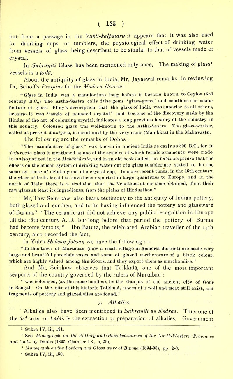 but from a passage in the Yukti-kalpataru it appears that it was also used for drinking cups or tumblers, the physiological effect of drinking water from vessels of glass being described to be similar to that of vessels made of crystal. In Sukraniti Glass has been mentioned only once. 'I he making of glass1 vessels is a ka/a. About the antiquity of glass in India, Mr, Jayaswal remarks in reviewing Dr. Schoff’s Periplus for the Modern Review : “ Glass in India was a manufacture long before it became known to Ceylon (3rd century B.C.,) The Artha-Sastra calls false gems “ glass-gems,” and mentions the manu- facture of glass. Pliny’s description that the glass of India was superior to all others, because it was “made of pounded crystal’’ and because of the discovery made by the Hindus of the art of colouring crystal, indicates a long previous history of the industry in this country. Coloured glass was well-known to the Artha-Sastra. The glass-worker, called at present Maniyara, is mentioned by the very name (Manikara) in the Mahavastu. The following are the remarks of Dobbs : “ The manufacture of glass 2 was known in ancient India as eariy as 800 B.C., for in Yajurvedci glass is mentioned as one of the articles of which female ornaments were made. It is also noticed in the Meihabhdrata, and in an old book called the Yukti-kalpataru that the effects on the human sjstem of drinking Water out of a glass tumbler are stated to be the same as those of drinking out of a crystal cup. In more recent times, in the 16th century, the glass of India is said to have been exported in large quantities to Europe, and in the north of Italy there is a tradition that the Venetians at one time obtained, if not their raw glass at least its ingredients, from the plains of Hindusthan.” Mr. Taw Sein-kaw also bears testimony to the antiquity of Indian pottery, both glazed and earthen, and to its having influenced the pottery and glassware of Burma.3 4 “The ceramic art did not achieve any public recognition in Europe till the 16th century A. D., but long before that period the pottery of Burma had become famous.” Ibn Batuta, the celebrated Arabian traveller of the 14th century, also recorded the fact. In Yub’s Hobson-Jobsan we have the following :— “ In this town of Martaban (now a small village in Amherst district) are made very large and beautiful porcelain vases, and some of glazed earthenware of a black colour, which are highly valued among the Moors, and they export them as merchandise.” And Mr. Seinkaw observes that Taikkala, one of the most important seaports of the country governed by the rulers of Martauan : “ was colonised, (as the name implies), by the Gautlas of the ancient city of Gour in Bengal. O11 the site of this historic Taikkala, traces of a wall and moat still exist, and fragments of pottery and glazed tiles are found.” 3. Alkalies. Alkalies also have been mentioned in Sukraniti as Ksaras. Thus one of the 64* arts or kalas is the extraction or preparation of alkalies. Government 1 Sukra IV, iii, 191. 2 See Monograph on the Pottery and Glass Industries of the Nortlir-W ester n Provinces and Oudh by Dobbs (1895, Chapter IX, p. 29). 3 Monograph on the Pottery and Glass ware of Burma (1894-95), pp. 2-3,