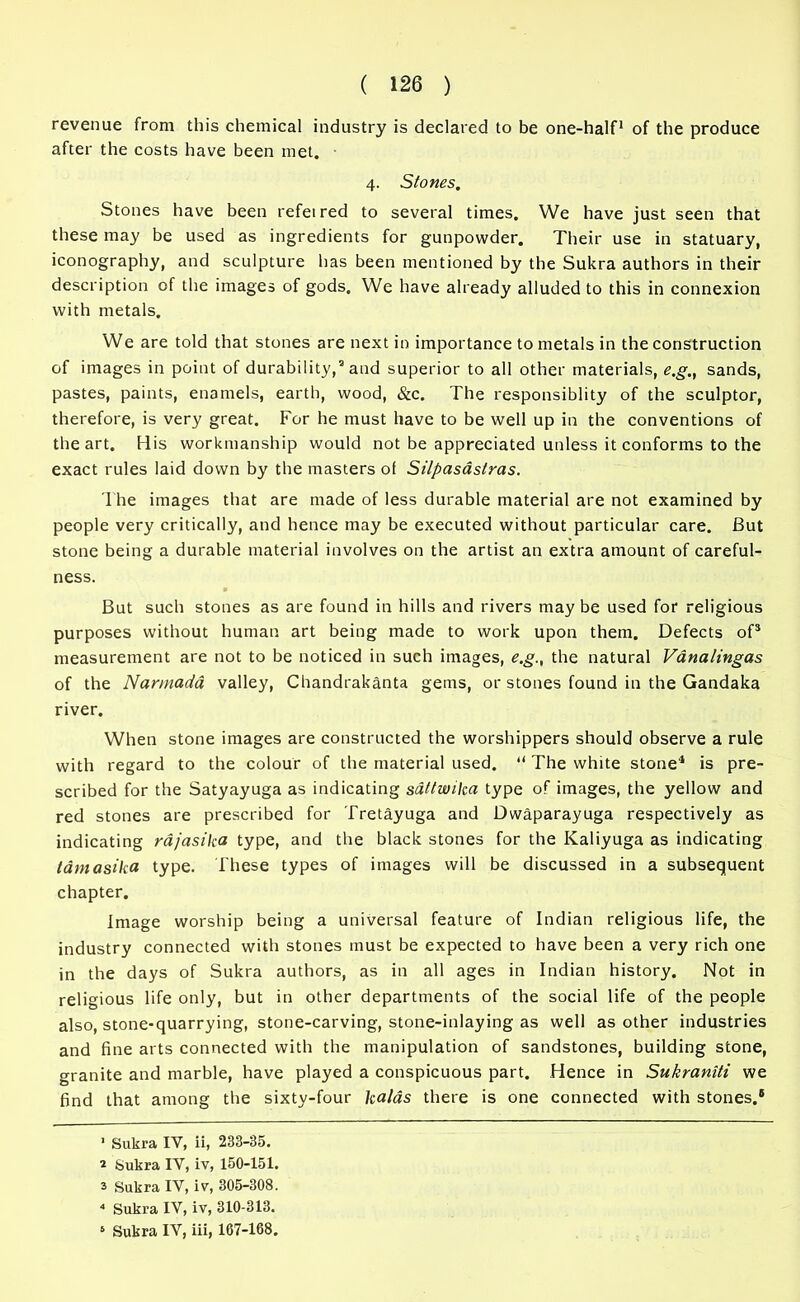 revenue from this chemical industry is declared to be one-half1 of the produce after the costs have been met. • 4. Stones. Stones have been refeired to several times. We have just seen that these may be used as ingredients for gunpowder. Their use in statuary, iconography, and sculpture has been mentioned by the Sukra authors in their description of the images of gods. We have already alluded to this in connexion with metals. We are told that stones are next in importance to metals in the construction of images in point of durability,2 and superior to all other materials, e.g.} sands, pastes, paints, enamels, earth, wood, &c. The responsiblity of the sculptor, therefore, is very great. For he must have to be well up in the conventions of the art. His workmanship would not be appreciated unless it conforms to the exact rules laid down by the masters of Silpasastras. The images that are made of less durable material are not examined by people very critically, and hence may be executed without particular care. But stone being a durable material involves on the artist an extra amount of careful- ness. But such stones as are found in hills and rivers may be used for religious purposes without human art being made to work upon them. Defects of3 measurement are not to be noticed in such images, e.g., the natural Vdnalingas of the Narmada valley, Chandrakanta gems, or stones found in the Gandaka river. When stone images are constructed the worshippers should observe a rule with regard to the colour of the material used. “ The white stone4 * is pre- scribed for the Satyayuga as indicating sattwika type of images, the yellow and red stones are prescribed for Tretayuga and Dwaparayuga respectively as indicating rajasika type, and the black stones for the Kaliyuga as indicating tamasika type. These types of images will be discussed in a subsequent chapter. Image worship being a universal feature of Indian religious life, the industry connected with stones must be expected to have been a very rich one in the days of Sukra authors, as in all ages in Indian history. Not in religious life only, but in other departments of the social life of the people also, stone-quarrying, stone-carving, stone-inlaying as well as other industries and fine arts connected with the manipulation of sandstones, building stone, granite and marble, have played a conspicuous part. Hence in Sukraniti we find that among the sixty-four kalas there is one connected with stones.8 1 Sukra IV, ii, 233-35. 2 Sukra IV, iv, 150-151. 3 Sukra IV, iv, 305-308. - Sukra IV, iv, 310-313. 6 Sukra IV, iii, 167-168.