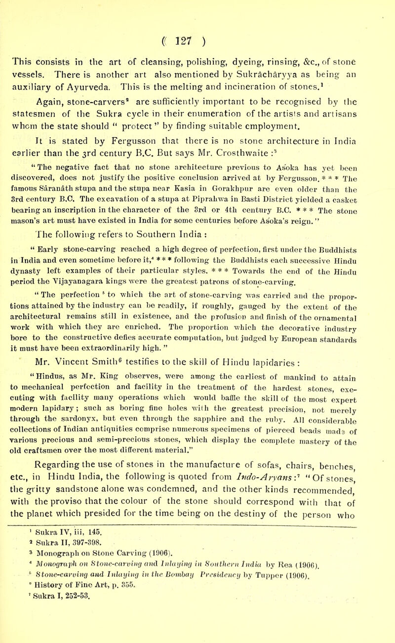 This Consists in the art of cleansing, polishing, dyeing, rinsing, &c., of stone vessels. There is another art also mentioned by Sukracbaryya as being an auxiliary of Ayurveda. This is the melting and incineration of stones.1 Again, stone-carvers2 are sufficiently important to be recognised by the statesmen of the Sukra cycle in their enumeration of the artists and artisans whom the state should “ protect” by finding suitable employment. It is stated by Fergusson that there is no stone architecture in India earlier than the 3rd century B.C. But says Mr. Crosthwaite :3 “ The negative fact that no stone architecture jjrevious to As'oka has yet been discovered, does not justify the positive conclusion arrived at by Fergusson. * * * The famous Saranath stupa and the stupa near Kasia in Gorakhpur are even older than the 3rd century B.C. The excavation of a stupa at Pipralrwa in Basti District yielded a casket bearing an inscription in the character of the 3rd or 4th century B.C. * * * The stone mason’s art must have existed in India for some centuries before Asoka’s reign. ” The following refers to Southern India : “ Early stone-carving reached a high degree of perfection, first under the Buddhists in India and even sometime before it,4 * ** * following the Buddhists each successive Hindu dynasty left examples of their particular styles. * * * Towards the end of the Hindu period the Vijayanagara kings were the greatest patrons of stone-carving. “ The perfection s to which the art of stone-carving was carried and the propor- tions attained by the industry can be readily, if roughly, gauged by the extent of the architectural remains still in existence, and the profusion and finish of the ornamental work with which they are enriched. The proportion which the decorative industry bore to the constructive defies accurate computation, but judged by European standards it must have been extraordinarily high. ” Mr. Vincent Smith6 testifies to the skill of Hindu lapidaries : “Hindus, as Mr. King observes, were among the earliest of mankind to attain to mechanical perfection and facility in the treatment of the hardest stones exe- cuting with facility many operations which would baffle the skill of the most expert modern lapidary; such as boring fine holes with the greatest precision, not merely through the sardonyx, but even through the sapphire and the ruby. All considerable collections of Indian antiquities comprise numerous specimens of jiierced beads mads of various precious and semi-precious stones, which display the complete mastery of the old craftsmen over the most different material.” Regarding the use of stones in the manufacture of sofas, chairs, benches etc., in Hindu India, the following is quoted from hido- Aryans :7 “Of stones, the gritty sandstone alone was condemned, and the other kinds recommended, with the proviso that the colour of the stone should correspond with that of the planet which presided for the time being on the destiny of the person who 1 Sukra IV, iii, 145. » Sukra II, 397-398. 3 Monograph on Stone Carving (1906). 4 Monograph 011 Stone-carving and Inlaying in Southern India by Rea (1906). 6 Stone-carving and Inlaying in the Bombay Presidency by Tupper (1906). 8 History of Fine Art, p. 355. 7 Sukra I, 252-53.