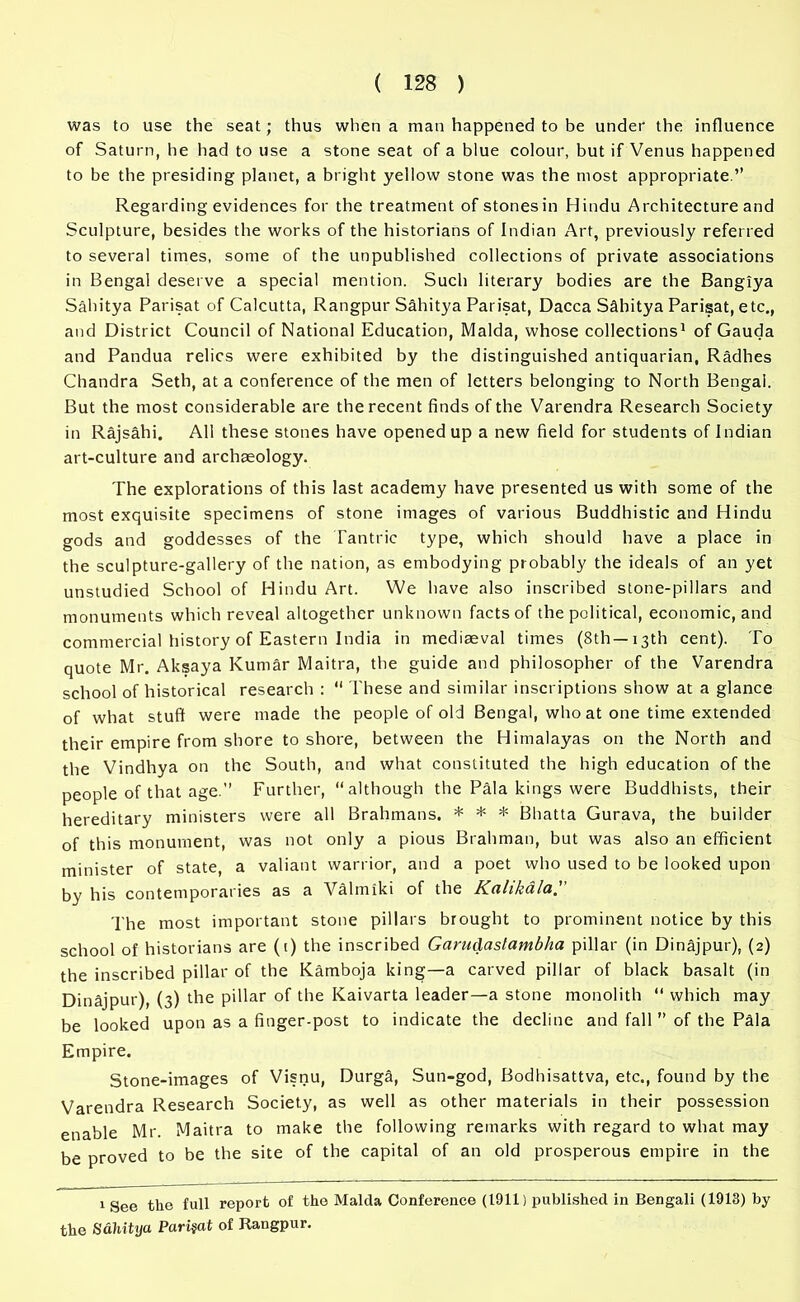 was to use the seat; thus when a man happened to be under the influence of Saturn, he had to use a stone seat of a blue colour, but if Venus happened to be the presiding planet, a bright yellow stone was the most appropriate.” Regarding evidences for the treatment of stones in Hindu Architecture and Sculpture, besides the works of the historians of Indian Art, previously referred to several times, some of the unpublished collections of private associations in Bengal deserve a special mention. Such literary bodies are the Bangiya Sahitya Parisat of Calcutta, Rangpur Sahitya Parisat, Dacca Sahitya Parisat, etc., and District Council of National Education, Malda, whose collections1 of Gauda and Pandua relics were exhibited by the distinguished antiquarian, Radhes Chandra Seth, at a conference of the men of letters belonging to North Bengal. But the most considerable are the recent finds of the Varendra Research Society in Rajsahi. All these stones have opened up a new field for students of Indian art-culture and archaeology. The explorations of this last academy have presented us with some of the most exquisite specimens of stone images of various Buddhistic and Hindu gods and goddesses of the Tantric type, which should have a place in the sculpture-gallery of the nation, as embodying probably the ideals of an yet unstudied School of Hindu Art. We have also inscribed stone-pillars and monuments which reveal altogether unknown facts of the political, economic, and commercial history of Eastern India in mediaeval times (8th—13th cent). To quote Mr. Aksaya Kumar Maitra, the guide and philosopher of the Varendra school of historical research :  These and similar inscriptions show at a glance of what stuff were made the people of old Bengal, who at one time extended their empire from shore to shore, between the Himalayas on the North and the Vindhya on the South, and what constituted the high education of the people of that age.” Further, although the Pala kings were Buddhists, their hereditary ministers were all Brahmans. * * * Bhatta Gurava, the builder of this monument, was not only a pious Brahman, but was also an efficient minister of state, a valiant warrior, and a poet who used to be looked upon by his contemporaries as a Valmiki of the Knlikdlu. The most important stone pillars brought to prominent notice by this school of historians are (t) the inscribed Garudastambha pillar (in Dinajpur), (2) the inscribed pillar of the Kamboja king—a carved pillar of black basalt (in Dinajpur), (3) the pillar of the Kaivarta leader—a stone monolith  which may be looked upon as a finger-post to indicate the decline and fall ” of the Pala Empire. Stone-images of Visnu, Durga, Sun-god, Bodhisattva, etc., found by the Varendra Research Society, as well as other materials in their possession enable Mr. Maitra to make the following remarks with regard to what may be proved to be the site of the capital of an old prosperous empire in the 1 See the full report of the Malda Conference (1911) published in Bengali (1913) by the Sahitya Parisat of Rangpur.