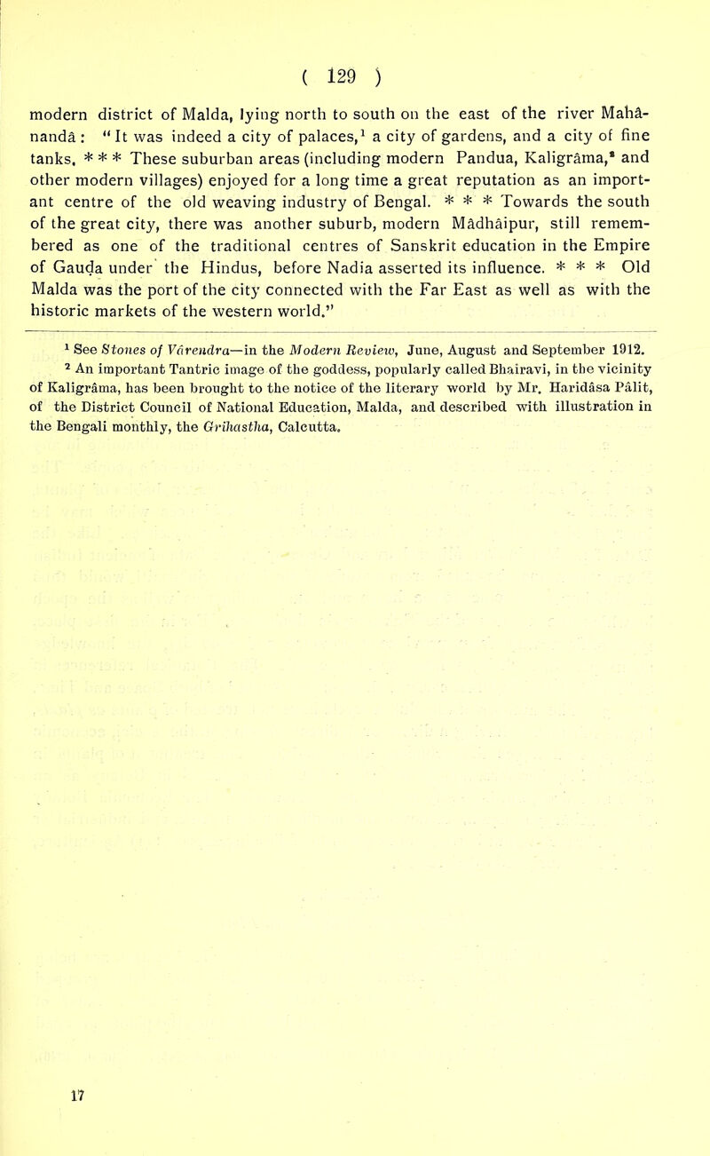 modern district of Malda, lying north to south on the east of the river Maha- nanda : “It was indeed a city of palaces,1 2 a city of gardens, and a city of fine tanks, * * * These suburban areas (including modern Pandua, Kaligrama,1 and other modern villages) enjoyed for a long time a great reputation as an import- ant centre of the old weaving industry of Bengal. * * * Towards the south of the great city, there was another suburb, modern Madhaipur, still remem- bered as one of the traditional centres of Sanskrit education in the Empire of Gauda under the Hindus, before Nadia asserted its influence. * * * Old Malda was the port of the city connected with the Far East as well as with the historic markets of the western world.’’ 1 See Stones of Vdrendra—in the Modern Review, June, August and September 1912. 2 An important Tantrie image of the goddess, popularly called Bhairavi, in the vicinity of Kaligrama, has been brought to the notice of the literary world by Mr. Haridasa Palit, of the District Council of National Education, Malda, and described with illustration in the Bengali monthly, the Grihastha, Calcutta. 17