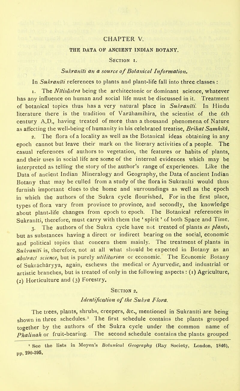 CHAPTER V. THE DATA OF ANCIENT INDIAN BOTANY. Section i. Sukranili an a source of Botanical Information. In Sukranili references to plants and plant-life fall into three classes : x. The Nitisastra being the architectonic or dominant science, whatever has any influence on human and social life must be discussed in it. Treatment of botanical topics thus has a very natural place in Sukraniti. In Hindu literature there is the tradition of Varahamihira, the scientist of the 6th century A.D., having treated of more than a thousand phenomena of Nature as affecting the well-being of humanity in his celebrated treatise, Brihat Samhita, 2. The flora of a locality as well as the Botanical ideas obtaining in any epoch cannot but leave their markon the literary activities of a people. The casual references of authors to vegetation, the features or habits of plants, and their uses in social life are some of the internal evidences which may be interpreted as telling the story of the author’s range of experiences. Like the Data of ancient Indian Mineralogy and Geography, the Data of ancient Indian Botany that may be culled from a study of the flora in Sukraniti would thus furnish important clues to the home and surroundings as well as the epoch in which the authors of the Sukra cycle flourished. For in the first place, types of flora vary from province to province, and secondly, the knowledge about plant-life changes from epoch to epoch. The Botanical references in Sukraniti, therefore, must carry with them the ‘ spirit ’ of both Space and Time. 3. The authors of the Sukra cycle have not treated of plants as plants, but as substances having a direct or indirect bearing on the social, economic and political topics that concern them mainly. The treatment of plants in Sukraniti is, therefore, not at all what should be expected in Botany as an abstract science, but is purely utilitarian or economic. The Economic Botany of Sukracharyya, again, eschews the medical or Ayurvedic, and industrial or artistic branches, but is treated of only in the following aspects : (1) Agriculture, (2) Horticulture and (3) Forestry. Section 2. Identification of the Sukra Flora. The trees, plants, shrubs, creepers, &c., mentioned in Sukraniti are being shown in three schedules.1 The first schedule contains the plants grouped together by the authors of the Sukra cycle under the common name of Phalinah or fruit-bearing. The second schedule contains the plants grouped 1 See the lists in Meyen’s Botunical Oeographij (Ray Society, London, 1846), pp. 290-395.