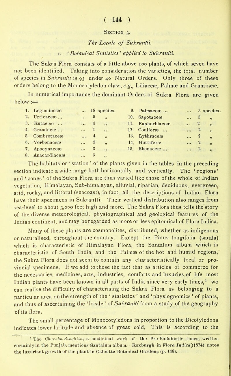 Section 3. The Locale of Sukraniti. 1. ‘ Botanical Statistics' applied to Sukraniti. The Sukra Flora consists of a little above 100 plants, of which seven have not been identified. Taking into consideration the varieties, the total number of species in Sukraniti is 93 under 40 Natural Orders. Only three of these orders belong to the Monocotyledon class, e.g., Liliaceae, Palmae and Gramineae. In numerical importance the dominant Orders of Sukra Flora are given below :— 1. Leguminosse ... 18 species. 9. Palmaceae ... ... 3 species 2. Urticacese... ... 5 If 10. Sapotacese ... 3 „ 3. Rutacere ... ... 4 11 11. Euphorbiacese ... 2 ,, 4. Graminese ... ... 4 11 12. Coniferse ... ... 2 „ 5. Combretacese ... 4 If 13. Lythracese ... 2 „ 6. Yerbenacese ... 3 11 14. Guttiferse ... 2 „ 7. Apocynacese ... 3 11 15. Ebenaceae ... ... 2 „ 8. Anacardiacese ... 3 If The habitats or ‘station ’ of the plants given in the tables in the preceding section indicate a wide range both horizontally and vertically. The ‘regions’ and ‘ zones ’ of the Sukra Flora are thus varied like those of the whole of Indian vegetation. Himalayan, Sub-himalayan, alluvial, riparian, deciduous, evergreen, arid, rocky, and littoral (seacoast), in fact, all the descriptions of Indian Flora have their specimens in Sukraniti. Their vertical distribution also ranges from sea-level to about 3,000 feet high and more. The Sukra Flora thus tells the story of the diverse meteorological, physiographical and geological features of the Indian continent, and may be regarded as more or less epitomical of Flora Indica. Many of these plants are cosmopolites, distributed, whether as indigenous or naturalised, throughout the country. Except the Pinus longifolia (sarala) which is characteristic of Himalayan Flora, the Santalum album which is characteristic of South India, and the Palmae of the hot and humid regions, the Sukra Flora does not seem to contain any characteristically local or pro- vincial specimens. If we add to these the fact that as articles of commerce for the necessaries, medicines, arts, industries, comforts and luxuries of life most Indian plants have been known in all parts of India since very early times,1 we can realise the difficulty of characterising the Sukra Flora as belonging to a particular area on the strength of the ‘ statistics ’ and ‘ physiognomies ’ of plants, and thus of ascertaining the ‘locale’ of Sukraniti from a study of the geography of its flora. The small percentage of Monocotyledons in proportion to the Dicotyledons indicates lower latitude and absence of great cold. This is according to the 1 The Charalca Sarnhita, a medicinal work of the Pre-Buddhistic times, written certainly in the Punjab, mentions Santalum album. Roxburgh in Flora Iiulica(1874) notes the luxuriant growth of the plant in Calcutta Botanical Gardens (p. 148).