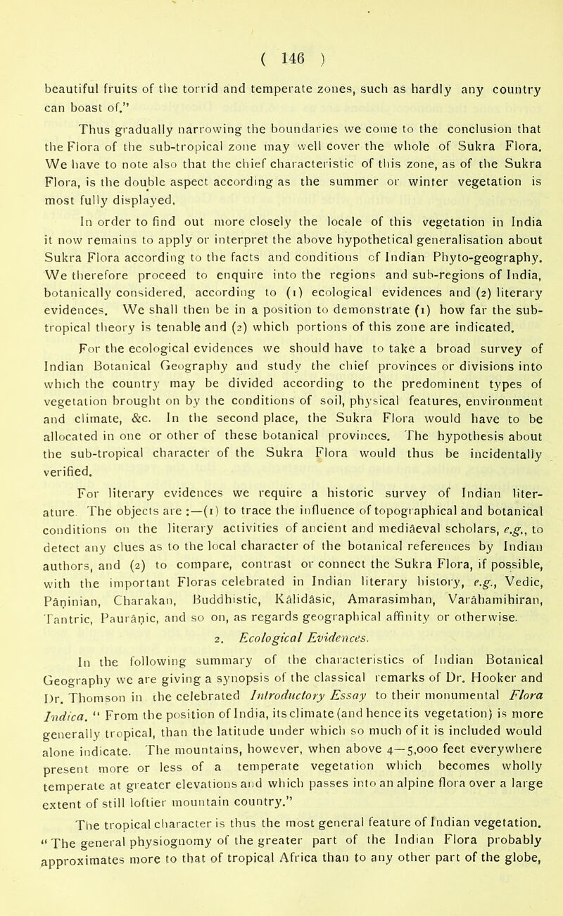 beautiful fruits of the torrid and temperate zones, such as hardly any country can boast of.” Thus gradually narrowing the boundaries we come to the conclusion that the Flora of the sub-tropical zone may well cover the whole of Sukra Flora. We have to note also that the chief characteristic of this zone, as of the Sukra Flora, is the double aspect according as the summer or winter vegetation is most full}' displayed. In order to find out more closely the locale of this vegetation in India it now remains to apply or interpret the above hypothetical generalisation about Sukra Flora according to the facts and conditions of Indian Phyto-geography. We therefore proceed to enquire into the regions and sub-regions of India, botanically considered, according to (i) ecological evidences and (2) literary evidences. We shall then be in a position to demonstrate (1) how far the sub- tropical theory is tenable and (2) which portions of this zone are indicated. For the ecological evidences we should have to take a broad survey of Indian Botanical Geography and study the chief provinces or divisions into which the country may be divided according to the predominent types of vegetation brought on by the conditions of soil, physical features, environment and climate, &c. In the second place, the Sukra Flora would have to be allocated in one or other of these botanical provinces. The hypothesis about the sub-tropical character of the Sukra Flora would thus be incidentally verified. For literary evidences we require a historic survey of Indian liter- ature The objects are :—(1) to trace the influence of topographical and botanical conditions on the literary activities of ancient and mediaeval scholars, e.g,, to detect any clues as to the local character of the botanical references by Indian authors, and (2) to compare, contrast or connect the Sukra Flora, if possible, with the important Floras celebrated in Indian literary history, e.g., Vedic, Paninian, Charakan, Buddhistic, Kalidasic, Amarasimhan, Varahamihiran, Tantric, Pauranic, and so on, as regards geographical affinity or otherwise. 2. Ecological Evidences. In the following summary of the characteristics of Indian Botanical Geography we are giving a synopsis of the classical remarks of Dr. Hooker and Dr. Thomson in che celebrated Introductory Essay to their monumental Flora Indica. “ From the position of India, its climate (and hence its vegetation) is more generally tropical, than the latitude under which so much of it is included would alone indicate. The mountains, however, when above 4—5,000 feet everywhere present more or less of a temperate vegetation which becomes wholly temperate at greater elevations and which passes into an alpine flora over a large extent of still loftier mountain country.” The tropical character is thus the most general feature of Indian vegetation. “ The general physiognomy of the greater part of the Indian Flora probably approximates more to that of tropical Africa than to any other part of the globe,