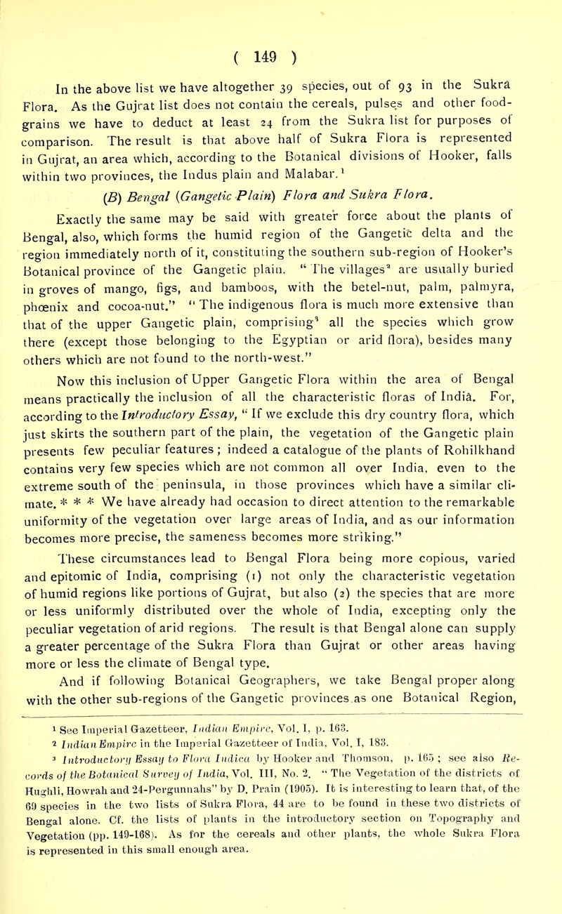 In the above list we have altogether 39 species, out of 93 in the Sukra Flora. As the Gujrat list does not contain the cereals, pulses and other food- grains we have to deduct at least 24 from the Sukra list for purposes ot comparison. The result is that above half of Sukra Flora is represented in Gujrat, an area which, according to the Botanical divisions ot Hooker, falls within two provinces, the Indus plain and Malabar.1 (B) Bengal (Gangelic Plain) Flora and Sukra Flora. Exactly the same may be said with greater foice about the plants ot Bengal, also, which forms the humid region of the Gangetic delta and the region immediately north of it, constituting the southern sub-region of Hooker’s Botanical province of the Gangetic plain. “ The villages2 3 are usually buried in groves of mango, figs, and bamboos, with the betel-nut, palm, palmyra, phoenix and cocoa-nut.” “ The indigenous flora is much more extensive than that of the upper Gangetic plain, comprising’ all the species which grow there (except those belonging to the Egyptian or arid flora), besides many others which are not found to the north-west.” Now this inclusion of Upper Gangetic Flora within the area of Bengal means practically the inclusion of all the characteristic floras of India. For, according to the Introductory Essay, “ If we exclude this dry country flora, which just skirts the southern part of the plain, the vegetation of the Gangetic plain presents few peculiar features ; indeed a catalogue of the plants of Rohilkhand contains very few species which are not common all over India, even to the extreme south of the peninsula, in those provinces which have a similar cli- mate. * * * We have already had occasion to direct attention to the remarkable uniformity of the vegetation over large areas of India, and as our information becomes more precise, the sameness becomes more striking.” These circumstances lead to Bengal Flora being more copious, varied and epitomic of India, comprising (1) not only the characteristic vegetation of humid regions like portions of Gujrat, but also (2) the species that are more or less uniformly distributed over the whole of India, excepting only the peculiar vegetation of arid regions. The result is that Bengal alone can supply a greater percentage of the Sukra Flora than Gujrat or other areas having more or less the climate of Bengal type. And if following Botanical Geographers, we take Bengal proper along with the other sub-regions of the Gangetic provinces.as one Botanical Region, 1 See Imperial Gazetteer, Indian Empire, Vol. I, p. 163. 2 Indian Empire in tlie Imperial Gazetteer of India, Vol. I, 183. 3 Introductory Essay to Flora Indica by Hooker and Thomson, p. 165 ; see also Re- cords of the Botanical Survey of India, Vol. Ill, No. *2. “ The Vegetation of the districts of Hughli, Howrah and 24-Pergunnahs” by D. Prain (1905). It is interesting to learn that, of the 69 species in the two lists of Sukra Flora, 44 are to be found in these two districts of Bengal alone. Cf. the lists of plants in the introductory section on Topography and Vegetation (pp. 149-168). As for the cereals and other plants, the whole Sukra Flora is represented in this small enough area.