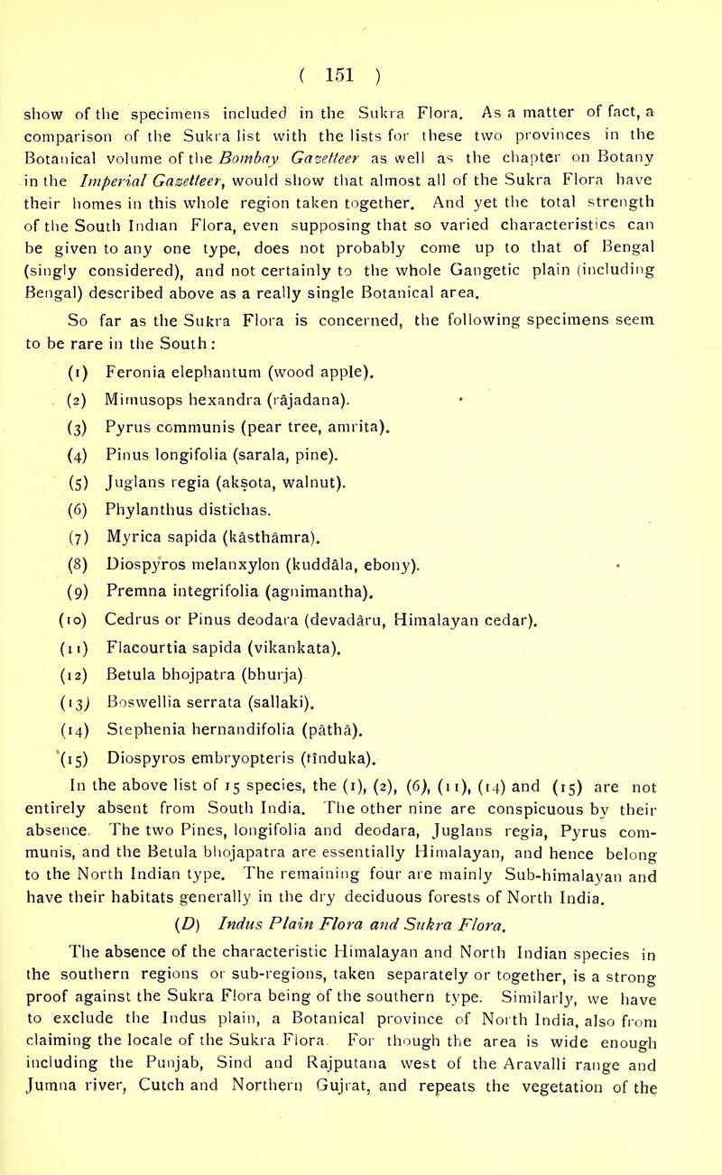 show of the specimens included in the Sukra Flora. As a matter of fact, a comparison of the Sukra list with the lists for these two provinces in the Botanical volume of the Bombay Gazetteer as well as the chapter on Botany in the Imperial Gazetteer, would show that almost all of the Sukra Flora have their homes in this whole region taken together. And yet the total strength of the South Indian Flora, even supposing that so varied characteristics can be given to any one type, does not probably come up to that of Bengal (singly considered), and not certainly to the whole Gangetic plain (including Bengal) described above as a really single Botanical area. So far as the Sukra Flora is concerned, the following specimens seem to be rare in the South: (1) Feronia elephantum (wood apple). (2) Mimusops hexandra (rajadana). (3) Pyrus communis (pear tree, arnrita). (4) Pinus longifolia (sarala, pine). (5) Juglans regia (aksota, walnut). (6) Phylanthus distichas. (7) Myrica sapida (kasthamra). (8) Diospyros melanxylon (kuddala, ebony). (9) Premna integrifolia (agnimantha). (to) Cedrus or Pinus deodara (devadaru, Himalayan cedar). (11) Flacourtia sapida (vikankata). (12) Betula bhojpatra (bhurja) (13) Boswellia serrata (sallaki). (14) Stephenia hernandifolia (patha). (15) Diospyros embryopteris (ttnduka). In the above list of 15 species, the (1), (2), (6), (11), (14) and (15) are not entirely absent from South India. The other nine are conspicuous by their absence. The two Pines, longifolia and deodara, Juglans regia, Pyrus com- munis, and the Betula bhojapatra are essentially Himalayan, and hence belong to the North Indian type. The remaining four are mainly Sub-himalayan and have their habitats generally in the dry deciduous forests of North India. (D) Indus Plain Flora and Sukra Flora. The absence of the characteristic Himalayan and North Indian species in the southern regions or sub-regions, taken separately or together, is a strong proof against the Sukra Flora being of the southern type. Similarly, we have to exclude the Indus plain, a Botanical province of North India, also from claiming the locale of the Sukra Flora For though the area is wide enough including the Punjab, Sind and Rajputana west of the Aravalli range and Jumna river, Cutch and Northern Gujrat, and repeats the vegetation of the