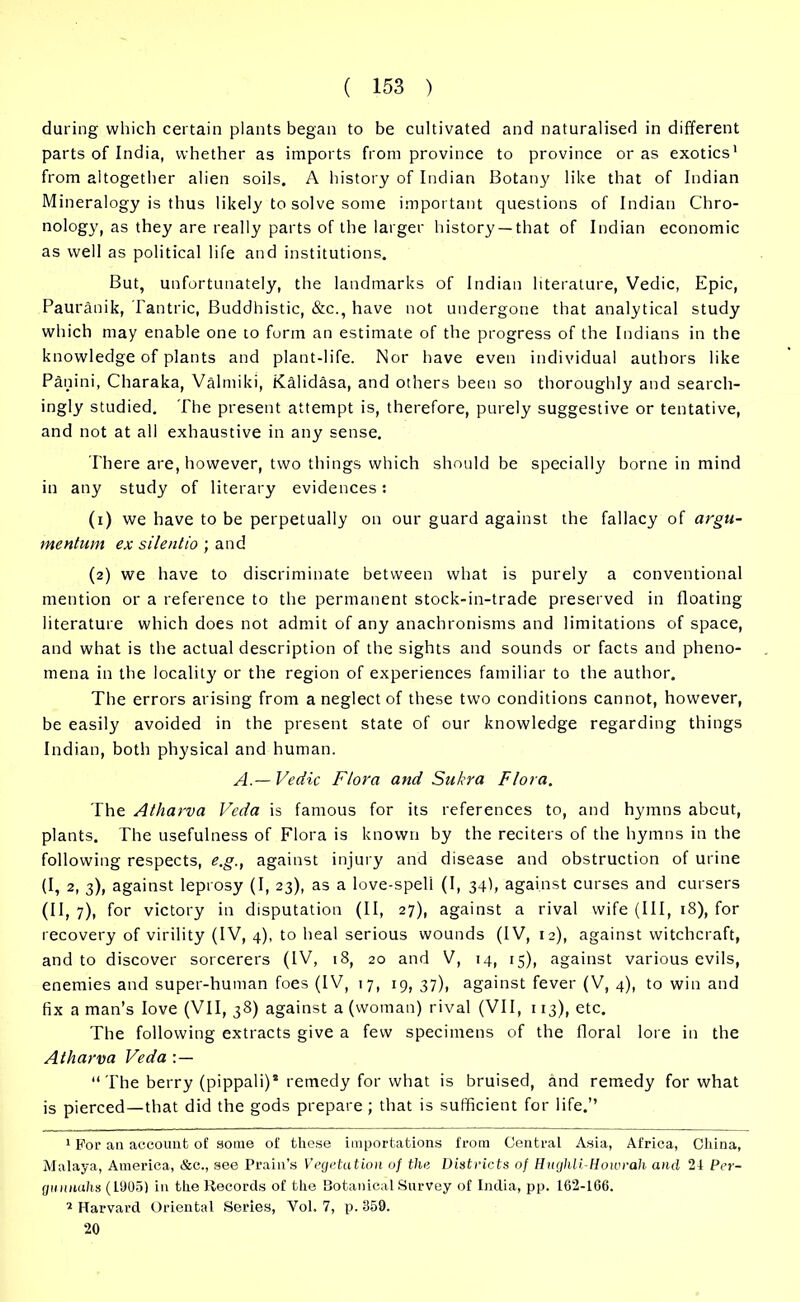 during which certain plants began to be cultivated and naturalised in different parts of India, whether as imports from province to province or as exotics1 2 from altogether alien soils. A history of Indian Botany like that of Indian Mineralogy is thus likely to solve some important questions of Indian Chro- nology, as they are really parts of the larger history —that of Indian economic as well as political life and institutions. But, unfortunately, the landmarks of Indian literature, Vedic, Epic, Pauranik, Tantric, Buddhistic, &c., have not undergone that analytical study which may enable one to form an estimate of the progress of the Indians in the knowledge of plants and plant-life. Nor have even individual authors like Panini, Charaka, Valmiki, Kalidasa, and others been so thoroughly and search- ingly studied. The present attempt is, therefore, purely suggestive or tentative, and not at all exhaustive in any sense. There are, however, two things which should be specially borne in mind in any study of literary evidences: (1) we have to be perpetually on our guard against the fallacy of argu- mentum ex silentio ; and (2) we have to discriminate between what is purely a conventional mention or a reference to the permanent stock-in-trade preserved in floating literature which does not admit of any anachronisms and limitations of space, and what is the actual description of the sights and sounds or facts and pheno- mena in the locality or the region of experiences familiar to the author. The errors arising from a neglect of these twTo conditions cannot, however, be easily avoided in the present state of our knowledge regarding things Indian, both physical and human. A.—Vedic Flora and Sukra Flora. The Atharva Veda is famous for its references to, and hymns about, plants. The usefulness of Flora is known by the reciters of the hymns in the following respects, e.g., against injury and disease and obstruction of urine (I, 2, 3), against leprosy (I, 23), as a love-spell (I, 34I, against curses and cursers (II, 7), for victory in disputation (II, 27), against a rival wife (III, 18), for recovery of virility (IV, 4), to heal serious wounds (IV, 12), against witchcraft, and to discover sorcerers (IV, 18, 20 and V, 14, 15), against various evils, enemies and super-human foes (IV, 17, 19, 37), against fever (V, 4), to win and fix a man’s love (VII, 38) against a (woman) rival (VII, 113), etc. The following extracts give a few specimens of the floral lore in the Atharva Veda : — “The berry (pippali)* remedy for what is bruised, and remedy for what is pierced—that did the gods prepare; that is sufficient for life.’’ 1 For an account of some of these importations from Central Asia, Africa, China, Malaya, America, &c., see Prain’s Vegetation of the Districts of Hughli.-Hoiorah and 24 Per- gunnahs (L905) in the Records of the Botanical Survey of India, pp. 162-166. 2 Harvard Oriental Series, Vol. 7, p. 359. 20