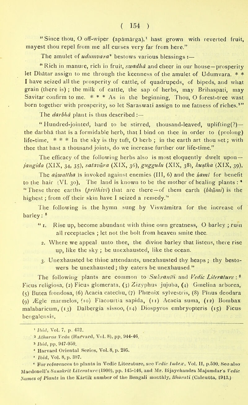 “ Since thou, O off-wiper (apamdrga),' hast grown with reverted fruit, rnayest thou repel from me all curses very far from here.” The amulet of udumvaraa bestows various blessings ;— “Rich in manure, rich in fruit, swadha and cheer in our house—prosperity let Dhatar assign to me through the keenness of the amulet of Udumvara. * * I have seized all the prosperity of cattle, of quadrupeds, of bipeds, and what grain (there is) ; the milk of cattle, the sap of herbs, may Brihaspati, may Savitar confirm to me. * * * As in the beginning, Thou, O forest-tree wast born together with prosperity, so let Saraswati assign to me fatness of riches.3” The darbha plant is thus described :— “ Hundred-jointed, hard to be stirred, thousand-leaved, uplifting(?)— the darbha that is a formidable herb, that I bind on thee in order to (prolong) life-time. * * * In the sky is thy tuft, O herb ; in the earth art thou set; with thee that hast a thousand joints, do we increase further our life-time.” The efficacy of the following herbs also is most eloquently dwelt upon — jcingida (XIX, 34, 35), satavara (XIX, 36), guggulu (XIX, 38), kustha (XIX, 39). The aswallha is invoked against enemies (III, 6) and the sami for benefit to the hair (VI. 30). The land is known to be the mother of healing plants : 4 “These three earths (prithivi) that are there —of them earth (bhumi) is the highest ; from off their skin have I seized a remedy.” The following is the hymn sung by Viswamitra for the increase of barley: 5 “ 1. Rise up, become abundant with thine own greatness, O barley ; ruin all receptacles ; let not the bolt from heaven smite thee. 2. Where we appeal unto thee, the divine barley that listens, there rise up, like the sky ; be unexhausted, like the ocean. 3. Unexhausted be thine attendants, unexhausted thy heaps; thy besto- wers be unexhausted; thy eaters be unexhaused ” The following plants are common to Sukraniti and Vedic Literature : 6 Ficus religiosa, (2) Ficus glomerata, (3) Zizyphus jujuba, (4) Gmelina arborea, (5) Butea frondosa, (6) Acacia catechu, (7) Phoenix sylvestris, (8) Pinus deodara (9) ffigle marmelos, (to) Flacourtia sapida, (ti) Acacia suma, (12) Bombax malabaricum, (13) Dalbergia sissoo, (14) Diospyros embryopteris (15) Ficus bengalensis. 1 Ibid, Vol. 7, p. 432. 2 Atharva Veda (Harvard, Vol. 8), pp. 1)44-46. * Ibid, pp. 947-950. 4 Harvard Oriental Series, Vol. 8, p. 295. • Ibid, Vol. 8, p. 387. ” For references to plants in Vedic Literature, see Vedic. Index1 2, Vol. II, p.590. Sea also Macdonell’s Sanskrit Literature (1900), pp. 145-146, and Mr. Bijaychandra Majumdar's Vedic Names of Plants in the Kartik number of the Bengali monthly, Bhuruti (Calcutta, 1913.)