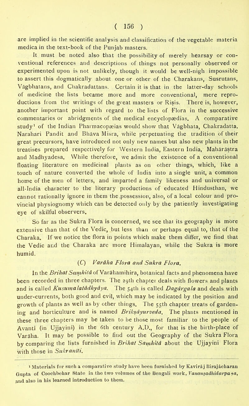 are implied in the scientific analysis and classification of the vegetable materia medicain the text-book of the Punjab masters. It must be noted also that the possibility of merely hearsay or con- ventional references and descriptions of things not personally observed or experimented upon is not unlikely, though it would be well-nigh impossible to assert this dogmatically about one or other of the Charakans, Susrutans, Vagbhatans, and Chakradattans. Certain it is that in the latter-day schools of medicine the lists became more and more conventional, mere repro- ductions from the writings of the great masters or Risis. There is, however, another important point with regard to the lists of Flora in the successive commentaries or abridgments of the medical encyclopaedias. A comparative study1 of the Indian Pharmacopaeias would show that Vagbhata, Chakradatta. Narahari Pandit and Bhava Misra, while perpetuating the tradition of their great precursors, have introduced not only new names but also new plants in the treatises prepared respectively for Western India, Eastern India, Maharastra and Madhyadesa. While therefore, we admit the existence of a conventional floating literature on medicinal plants as on other things, which, like a touch of nature converted the whole of India into a single unit, a common home of the men of letters, and imparted a family likeness and universal or all-India character to the literary productions of educated Hindusthan, we cannot rationally ignore in them the .possession, also, of a local colour and pro- vincial physiognomy which can be detected only by the patiently investigating eye of skilful observers. So far as the Sukra Flora is concerned, we see that its geography is more extensive than that of the Vedic, but less than or perhaps equal to, that of the Charaka. If we notice the flora in points which make them differ, we find that the Vedic and the Charaka are more Himalayan, while the Sukra is more humid. (C) Varaha Flora and Sukra Flora. In the Brihat Samhita of Varahamihira, botanical facts and phenomena have been recorded in three chapters. The 29th chapter deals with flowers and plants and is called Kusumalaladhyaya. The 54th is called Dagargala and deals with under-currents, both good and evil, which may be indicated by the position and growth of plants as well as by other things. The 55th chapter treats of garden- ing and horticulture and is named Briksdyurveda. The plants mentioned in these three chapters may be taken to be those most familiar to the people of Avanti (in Ujjayini) in the 6th century A.D., for that is the birth-place of Varaha. It may be possible to find out the Geography of the Sukra Flora by comparing the lists furnished in Brihat Samhita about the Ujjayini Flora with those in Sukraniti. 1 Materials for such a comparative study have been furnished by Kaviraj Birajacharan Gupta of Coochbehar State in the two volumes of the Bengali work, Vanausadhidarpa>ia, and also in his learned introduction to them.