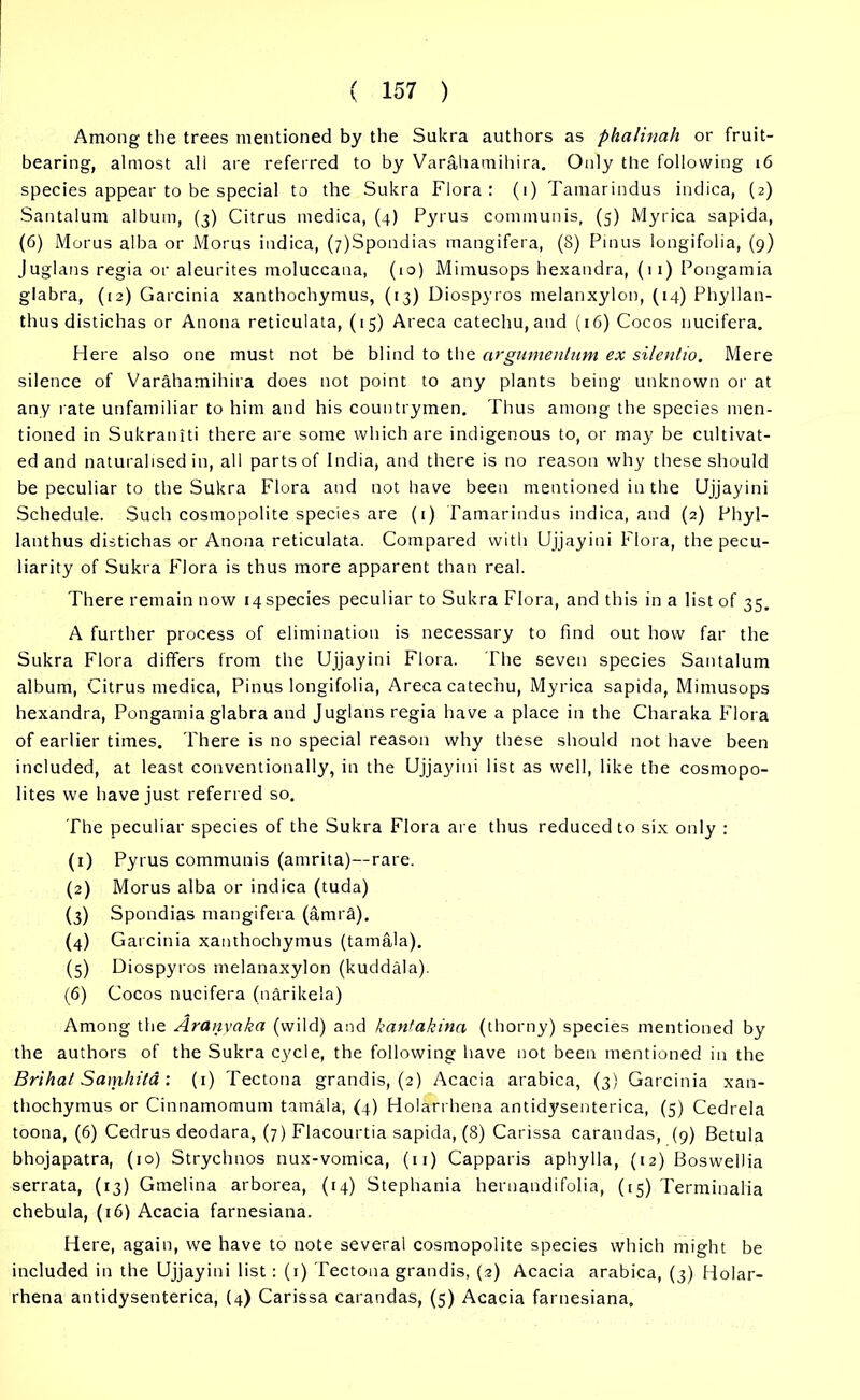 Among the trees mentioned by the Sukra authors as phalinah or fruit- bearing, almost all are referred to by Varahamihira. Only the following 16 species appear to be special to the Sukra Flora : (1) Tamarindus indica, (2) Santalum album, (3) Citrus medica, (4) Pyrus communis, (5) Myrica sapida, (6) Morus alba or Morus indica, (7)Spondias mangifera, (8) Pinus longifolia, (9) Juglans regia or aleurites moluccana, (10) Mimusops hexandra, (11) Pongamia glabra, (12) Garcinia xanthochymus, (13) Diospyros melanxylon, (14) Phyllan- thus distichas or Anona reticulata, (15) Areca catechu, and (16) Cocos nucifera. Here also one must not be blind to the argwnentum ex silentio. Mere silence of Varahamihira does not point to any plants being unknown or at any rate unfamiliar to him and his countrymen. Thus among the species men- tioned in Sukraniti there are some which are indigenous to, or may be cultivat- ed and naturalised in, all parts of India, and there is no reason why these should be peculiar to the Sukra Flora and not have been mentioned in the Ujjayini Schedule. Such cosmopolite species are (i) Tamarindus indica, and (2) Phyl- lanthus distichas or Anona reticulata. Compared with Ujjayini Flora, the pecu- liarity of Sukra Flora is thus more apparent than real. There remain now 14 species peculiar to Sukra Flora, and this in a list of 35. A further process of elimination is necessary to find out how far the Sukra Flora differs from the Ujjayini Flora. The seven species Santalum album, Citrus medica, Pinus longifolia, Areca catechu, Myrica sapida, Mimusops hexandra, Pongamia glabra and Juglans regia have a place in the Charaka Flora of earlier times. There is no special reason why these should not have been included, at least conventionally, in the Ujjayini list as well, like the cosmopo- lites we have just referred so. The peculiar species of the Sukra Flora are thus reduced to six only : (1) Pyrus communis (amrita)—rare. (2) Morus alba or indica (tuda) (3) Spondias mangifera (amra). (4) G arcinia xanthochymus (tamala). (5) Diospyros melanaxylon (kuddala). (6) Cocos nucifera (narikela) Among the Ardnyaka (wild) and kantakina (thorny) species mentioned by the authors of the Sukra cycle, the following have not been mentioned in the Brihat Samhita : (1) Tectona grandis, (2) Acacia arabica, (3) Garcinia xan- thochymus or Cinnamomum tamala, (4) Holarrhena antidysenterica, (5) Cedrela toona, (6) Cedrus deodara, (7) Flacourtia sapida, (8) Carissa carandas, (9) Betula bhojapatra, (10) Strychnos nux-vomica, (n) Capparis aphylla, (12) Boswellia serrata, (13) Gmelina arborea, (14) Stephania hernandifolia, (15) Terminalia chebula, (16) Acacia farnesiana. Here, again, we have to note several cosmopolite species which might be included in the Ujjayini list : (1) Tectona grandis, (2) Acacia arabica, (3) Holar- rhena antidysenterica, (4) Carissa carandas, (5) Acacia farnesiana.