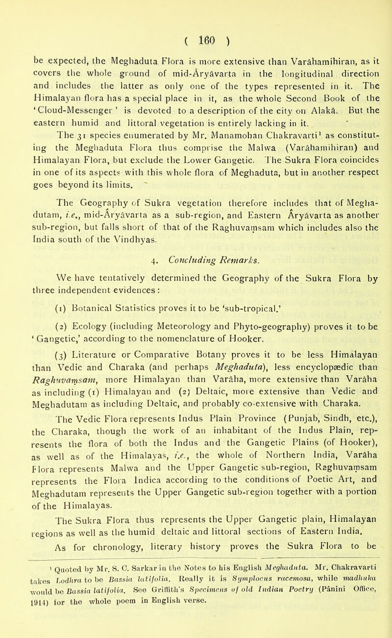 be expected, the Meghaduta Flora is more extensive than Varahamihiran, as it covers the whole ground of mid-Aryavarta in the longitudinal direction and includes the latter as only one of the types represented in it. The Himalayan flora has a special place in it, as the whole Second Book of the ‘Cloud-Messenger ’ is devoted to a description of the city on Alaka. But the eastern humid and littoral vegetation is entirely lacking in it. The 31 species enumerated by Mr. Manamohan Chakravarti1 as constitut- ing the Meghaduta Flora thus comprise the Malwa (Varahamihiran) and Himalayan Flora, but exclude the Lower Gangetic. The Sukra Flora coincides in one of its aspects with this whole flora of Meghaduta, but in another respect goes beyond its limits. The Geography of Sukra vegetation therefore includes that of Megha- dutam, i.e., mid-Aryavarta as a sub-region, and Eastern Aryavarta as another sub-region, but falls short of that of the Raghuvamsam which includes also the India south of the Vindhyas. 4. Concluding Remarks. We have tentatively determined the Geography of the Sukra Flora by three independent evidences: (1) Botanical Statistics proves it to be ‘sub-tropical.’ (2) Ecology (including Meteorology and Phyto-geography) proves it to be ‘ Gangetic,’ according to the nomenclature of Hooker. (3) Literature or Comparative Botany proves it to be less Himalayan than Vedic and Charaka (and perhaps Meghaduta), less encyclopaedic than Raghuvamsam, more Himalayan than Varaha, more extensive than Varaha as including (1) Himalayan and (2) Deltaic, more extensive than Vedic and Meghadutam as including Deltaic, and probably co-extensive with Charaka. The Vedic Flora represents Indus Plain Province (Punjab, Sindh, etc.), the Charaka, though the work of an inhabitant of the Indus Plain, rep- resents the flora of both the Indus and the Gangetic Plains (of Hooker), as well as of the Himalayas, i.e., the whole of Northern India, Varaha Flora represents Malwa and the Upper Gangetic sub-region, Raghuvamsam represents the Flora lndica according to the conditions of Poetic Art, and Meghadutam represents the Upper Gangetic sub-region together with a portion of the Himalayas. The Sukra Flora thus represents the Upper Gangetic plain, Himalayan regions as well as the humid deltaic and littoral sections of Eastern India. As for chronology, literary history proves the Sukra Flora to be 1 Quoted by Mr. S. 0. Sarkar in ttie Notes to liis English Meghaduta. Mr. Chakravarti takes Lodhra to be Bassia latijolia. Really it is Symplocus racemosa, while madhalta would be Bassia latifolia. See Griffith’s Specimens of old Indian Poetrg (Panini Office, 1914) for the whole poem in English verse.