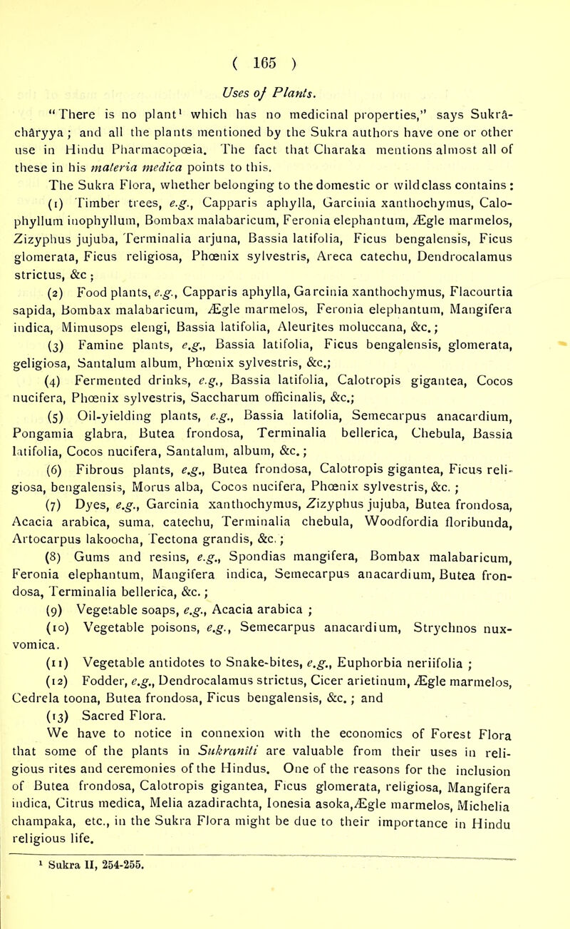 Uses of Plants. “There is no plant' which has no medicinal properties,’’ says Sukr&- charyya ; and all the plants mentioned by the Sukra authors have one or other use in Hindu Pharmacopoeia. The fact that Charaka mentions almost all of these in his materia medica points to this. The Sukra Flora, whether belonging to the domestic or wild class contains : (1) Timber trees, e.g.f Capparis aphylla, Garcinia xanthochymus, Calo- phyllum iuophyllum, Bombax malabaricum, Feronia elephantum, ALgle marmelos, Zizyphus jujuba, Terminalia arjuna, Bassia latifolia, Ficus bengalensis, Ficus glomerata, Ficus religiosa, Phoenix sylvestris, Areca catechu, Dendrocalamus strictus, &c ; (2) Food plants, e.g., Capparis aphylla, Garcinia xanthochymus, Flacourtia sapida, Bombax malabaricum, ^Egle marmelos, Feronia elephantum, Mangifera indica, Mimusops elengi, Bassia latifolia, Aleurites moluccana, &c.; (3) Famine plants, e.g., Bassia latifolia, Ficus bengalensis, glomerata, geligiosa, Santalum album, Phoenix sylvestris, &c.; (4) Fermented drinks, e.g,, Bassia latifolia, Calotropis gigantea, Cocos nucifera, Phoenix sylvestris, Saccharum officinalis, &c.; (5) Oil-yielding plants, e.g., Bassia latifolia, Semecarpus anacardium, Pongamia glabra, Butea frondosa, Terminalia bellerica, Chebula, Bassia latifolia, Cocos nucifera, Santalum, album, &c.; (6) Fibrous plants, e.g., Butea frondosa, Calotropis gigantea, Ficus reli- giosa, bengalensis, Morus alba, Cocos nucifera, Phoenix sylvestris, &c. ; (7) Dyes, e.g., Garcinia xanthochymus, Zizyphus jujuba, Butea frondosa, Acacia arabica, sutna, catechu, Terminalia chebula, Woodfordia floribunda, Artocarpus lakoocha, Tectona grandis, &c.; (8) Gums and resins, e.g., Spondias mangifera, Bombax malabaricum, Feronia elephantum, Mangifera indica, Semecarpus anacardium, Butea fron- dosa, Terminalia bellerica, &c.; (9) Vegetable soaps, e.g., Acacia arabica ; (10) Vegetable poisons, e.g., Semecarpus anacardium, Strychnos nux- vomica. (11) Vegetable antidotes to Snake-bites, e.g., Euphorbia neriifolia ; (12) Fodder, e.g., Dendrocalamus strictus, Cicer arietinum, vEgle marmelos, Cedrela toona, Butea frondosa, Ficus bengalensis, &c.; and (13) Sacred Flora. We have to notice in connexion with the economics of Forest Flora that some of the plants in Sukraniti are valuable from their uses in reli- gious rites and ceremonies of the Hindus. One of the reasons for the inclusion of Butea frondosa, Calotropis gigantea, Ficus glomerata, religiosa, Mangifera indica, Citrus medica, Melia azadirachta, Ionesia asoka,^Egle marmelos, Michelia champaka, etc., in the Sukra Flora might be due to their importance in Hindu religious life. 1 Sukra II, 254-255.