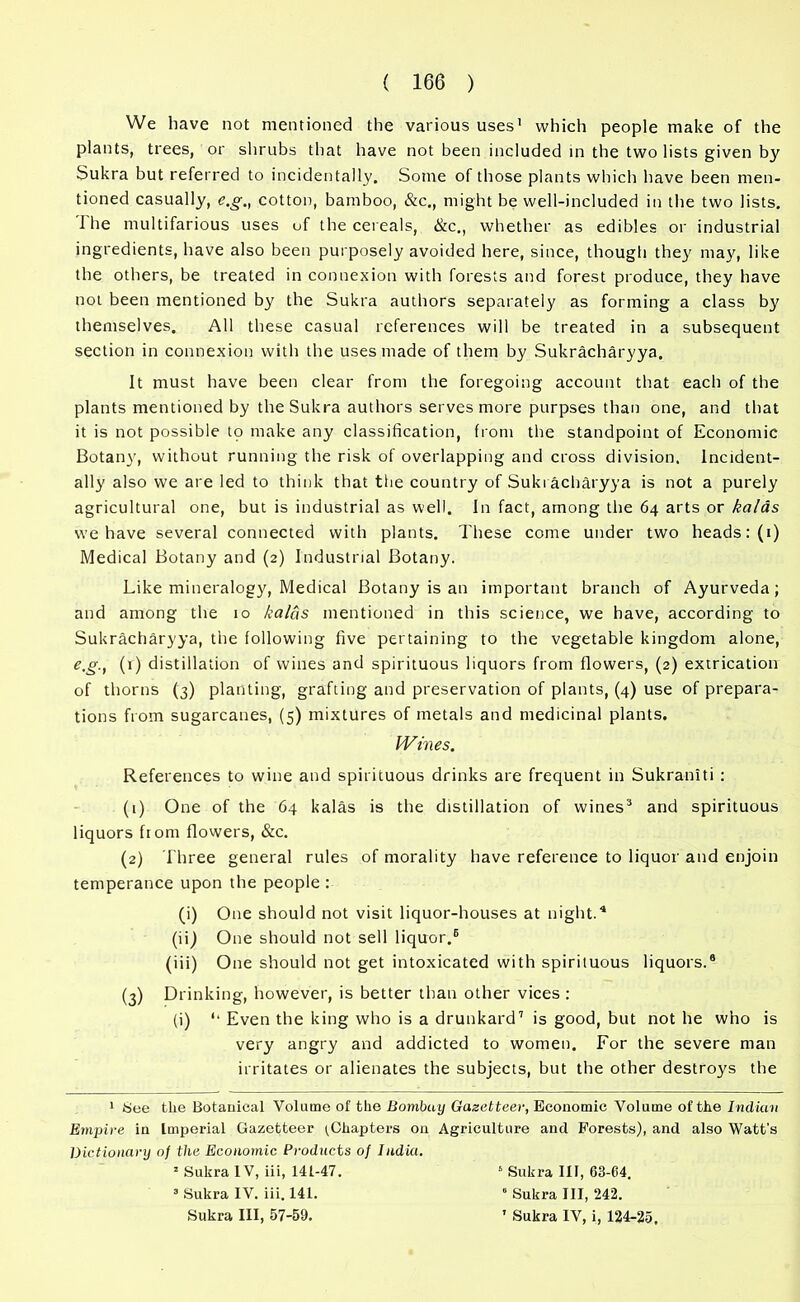 We have not mentioned the various uses1 2 which people make of the plants, trees, or shrubs that have not been included in the two lists given by Sukra but referred to incidentally. Some of those plants which have been men- tioned casually, e.g., cotton, bamboo, &c., might be well-included in the two lists. I he multifarious uses of the cereals, &c., whether as edibles or industrial ingredients, have also been purposely avoided here, since, though they may, like the others, be treated in connexion with forests and forest produce, they have not been mentioned by the Sukra authors separately as forming a class by themselves. All these casual references will be treated in a subsequent section in connexion with the uses made of them by Sukracharyya. It must have been clear from the foregoing account that each of the plants mentioned by the Sukra authors serves more purpses than one, and that it is not possible to make any classification, from the standpoint of Economic Botany, without running the risk of overlapping and cross division. Incident- ally also we are led to think that the country of Sukracharyya is not a purely agricultural one, but is industrial as well. In fact, among the 64 arts or kalas we have several connected with plants. These come under two heads: (1) Medical Botany and (2) Industrial Botany. Like mineralogy, Medical Botany is an important branch of Ayurveda; and among the 10 kalas mentioned in this science, we have, according to Sukracharyya, the following five pertaining to the vegetable kingdom alone, e.g., (1) distillation of wines and spirituous liquors from flowers, (2) extrication of thorns (3) planting, grafting and preservation of plants, (4) use of prepara- tions from sugarcanes, (5) mixtures of metals and medicinal plants. Wines. References to wine and spirituous drinks are frequent in Sukraniti : (1) One of the 64 kalas is the distillation of wines3 and spirituous liquors ftom flowers, &c. (2) Three general rules of morality have reference to liquor and enjoin temperance upon the people : (i) One should not visit liquor-houses at night.4 (ii) One should not sell liquor.6 (iii) One should not get intoxicated with spirituous liquors.6 (3) Drinking, however, is better than other vices : (i) Even the king who is a drunkard7 is good, but not he who is very angry and addicted to women. For the severe man irritates or alienates the subjects, but the other destroys the 1 See tlie Botanical Volume of the Bombay Gazetteer, Economic Volume of the Indian Empire in Imperial Gazetteer (Chapters on Agriculture and Forests), and also Watt's Dictionary of the Economic Products of India. 2 Sukra IV, iii, 141-47. 5 Sukra III, 63-64. 3 Sukra IV. iii. 141. 6 Sukra III, 242. Sukra III, 57-59. ' Sukra IV, i, 124-25,