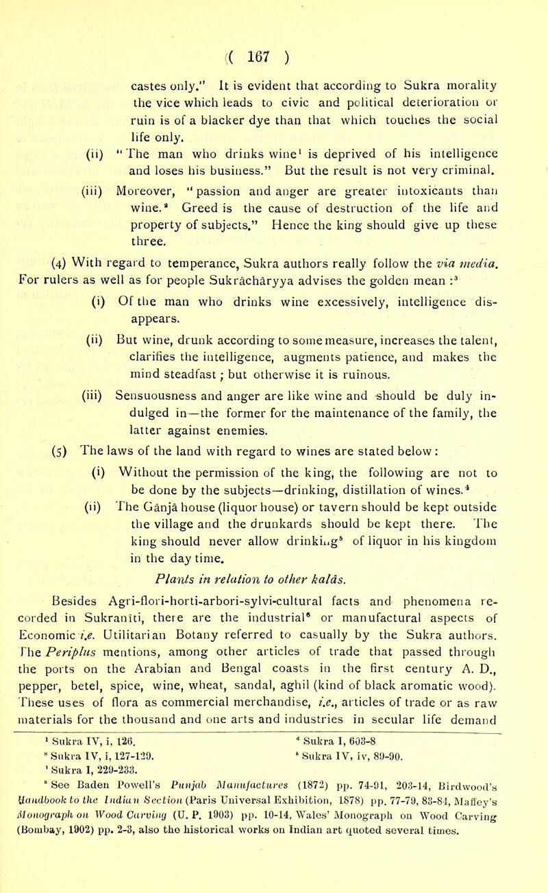 castes only.” It is evident that according to Sukra morality the vice which leads to civic and political deterioration or ruin is of a blacker dye than that which touches the social life only. (ii) “The man who drinks wine1 is deprived of his intelligence and loses his business.” But the result is not very criminal, (iii) Moreover, ‘‘passion and anger are greater intoxicants than wine.® Greed is the cause of destruction of the life and property of subjects.” Hence the king should give up these three. (4) With regard to temperance, Sukra authors really follow the via media. For rulers as well as for people Sukracharyya advises the golden mean :* 3 (i) Of the man who drinks wine excessively, intelligence dis- appears. (ii) But wine, drunk according to some measure, increases the talent, clarifies the intelligence, augments patience, and makes the mind steadfast; but otherwise it is ruinous. (iii) Sensuousness and anger are like wine and should be duly in- dulged in—the former for the maintenance of the family, the latter against enemies. (5) The laws of the land with regard to wines are stated below : (i) Without the permission of the king, the following are not to be done by the subjects—drinking, distillation of wines.1 (ii) The Ganja house (liquor house) or tavern should be kept outside the village and the drunkards should be kept there. The king should never allow drinking5 of liquor in his kingdom in the day time. Plants in relation to other kalas. Besides Agri-flori-horti-arbori-sylvi-cultural facts and phenomena re- corded in Sukraniti, there are the industrial® or manufactural aspects of Economic i.e. Utilitarian Botany referred to casually by the Sukra authors. The Periplus mentions, among other articles of trade that passed through the ports on the Arabian and Bengal coasts in the first century A. D., pepper, betel, spice, wine, wheat, sandal, aghil (kind of black aromatic wood). These uses of flora as commercial merchandise, i.e., articles of trade or as raw materials for the thousand and one arts and industries in secular life demand 1 Sukra IV, i, 126. 4 Sukra I, 603-8 8 Sukra IV, i, 127-129. ‘ Sukra IV, iv, 89-90. ' Sukra I, 229-233. 5 See Baden Powell’s Punjab Manufactures (1872) pjj. 74-91, 203-14, Birdwood’s Handbook to the Indian Section (Paris Universal Exhibition, 1878) pp. 77-79, 83-84, Maffey’s Monograph on Wood Carving (U. P. 1903) pp. 10-14, Wales’ Monograph on Wood Carving (Bombay, 1902) pp. 2-3, also the historical works on Indian art quoted several times.