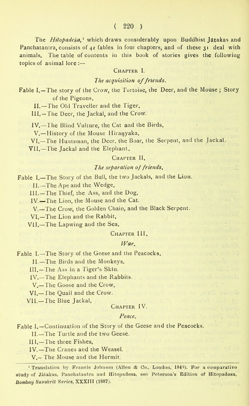 The Hitopadesa,1 which draws considerably upon Buddhist Jatakas and Panchatantra, consists of 42 fables in four chapters, and of these 31 deal with animals. The table of contents in this book of stories gives the following topics of animal lore :— Chapter I. The acquisition of friends. Fable I. —The story of the Crow, the Tortoise, the Deer, and the Mouse ; Story of the Pigeons. II.—The Old Traveller and the Tiger. III. —The Deer, the Jackal, and the Crow. IV. —The Blind Vulture, the Cat and the Birds. V.—History of the Mouse Hiranyaka. VI.—The Huntsman, the Deer, the Boar, the Serpent, and the Jackal. VII.—The Jackal and the Elephant. Chapter II. The separation of friends. Fable I.—The Story of the Bull, the two Jackals, and the Lion. II.—The Ape and the Wedge. III. —The Thief, the Ass, and the Dog. IV. —The Lion, the Mouse and the Cat. V. —The Crow, the Golden Chain, and the Black Serpent. VI.—The Lion and the Rabbit. VII.—The Lapwing and the Sea. Chapter III. War. Fable I.—The Story of the Geese and tire Peacocks. II.—The Birds and the Monkeys. III. —The Ass in a Tiger’s Skin. IV. —The Elephants and the Rabbits. V. — The Goose and the Crow. VI.—The Quail and the Crow. VII.—The Blue Jackal. Chapter IV. Peace. Fable I.—Continuation of the Story of the Geese and the Peacocks. II.—The Turtle and the two Geese. III. —The three Fishes. IV. —The Cranes and the Weasel. V. — The Mouse and the Hermit. 1 Translation by Francis Johnson (Allen & Co., London, 1848). For a comparative study of Jatakas, Panchatantra and Hitopadesa, see Peterson’s Edition of Hitopadesa, Bombay Sanskrit Series, XXXIII (1887).