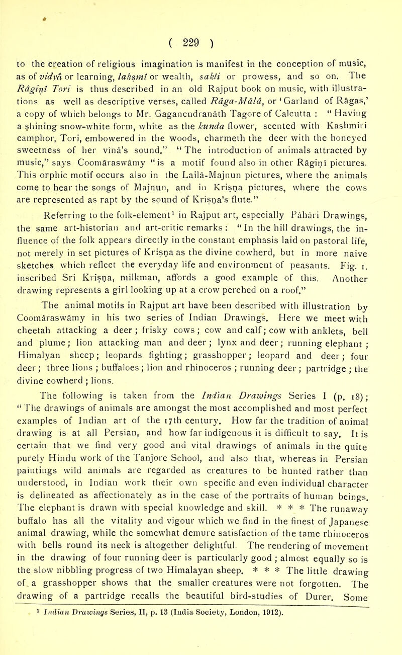 as of vidya or learning, laksmi or wealth, sakti or prowess, and so on. The Ragini Tori is thus described in an old Rajput book on music, with illustra- tions as well as descriptive verses, called Raga-Mala, or ‘Garland of Ragas,’ a copy of which belongs to Mr. Gaganendranath Tagore of Galcutta : “ Having a §hining snow-white form, white as the kunda flower, scented with Kashmiri camphor, Tori, embowered in the woods, charmeth the deer with the honeyed sweetness of her vina’s sound,” “ The introduction of animals attracted by music,” says Coomaraswamy ‘‘is a motif found also in other Ragini pictures. This orphic motif occurs also in the Laila-Majnun pictures, where the animals come to hear the songs of Majnun, and in Krisna pictures, where the cows are represented as rapt by the sound of Krisna’s flute.” Referring to the folk-element1 in Rajput art, especially Pahari Drawings, the same art-historian and art-critic remarks : “ In the hill drawings, the in- fluence of the folk appears directly in the constant emphasis laid on pastoral life, not merely in set pictures of Krisna as the divine cowherd, but in more naive sketches which reflect the everyday life and environment of peasants. Fig. i. inscribed Sri Krisna, milkman, affords a good example of this. Another drawing represents a girl looking up at a crow perched on a roof.” The animal motifs in Rajput art have been described with illustration by Coomaraswamy in his two series of Indian Drawings. Here we meet with cheetah attacking a deer; frisky cows; cow and calf; cow with anklets, bell and plume; lion attacking man and deer ; lynx and deer; running elephant ; Himalyan sheep; leopards fighting; grasshopper; leopard and deer; four deer; three lions ; buffaloes ; lion and rhinoceros ; running deer; partridge ; the divine cowherd ; lions. The following is taken from the Indian Drawings Series I (p. 18); “ The drawings of animals are amongst the most accomplished and most perfect examples of Indian art of the 17th century. How far the tradition of animal drawing is at all Persian, and how far indigenous it is difficult to say. It is certain that we find very good and vital drawings of animals in the quite purely Hindu work of the Tanjore School, and also that, whereas in Persian paintings wild animals are regarded as creatures to be hunted rather than understood, in Indian work their own specific and even individual character is delineated as affectionately as in the case of the portraits of human beings. The elephant is drawn with special knowledge and skill. * * * The runaway buffalo has all the vitality and vigour which we find in the finest of Japanese animal drawing, while the somewhat demure satisfaction of the tame rhinoceros with bells round its neck is altogether delightful. The rendering of movement in the drawing of four running deer is particularly good ; almost equally so is the slow nibbling progress of two Himalayan sheep. * * * The little drawing of a grasshopper shows that the smaller creatures were not forgotten. The drawing of a partridge recalls the beautiful bird-studies of Durer. Some 1 Indian Draivings Series, II, p. 13 (India Society, London, 1912).