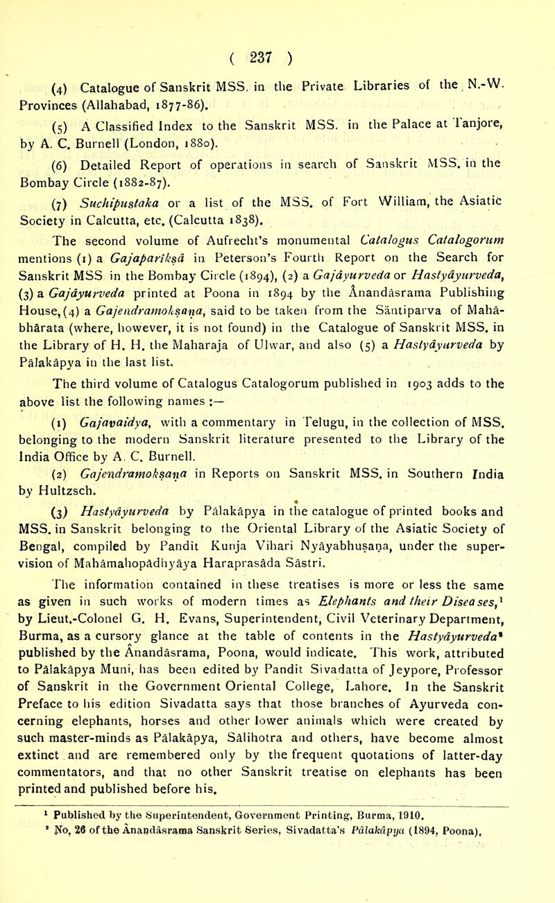 (4) Catalogue of Sanskrit MSS, in the Private Libraries of the N.-W. Provinces (Allahabad, 1877-86). (5) A Classified Index to the Sanskrit MSS. in the Palace at Tanjore, by A. C. Burnell (London, 1880). (6) Detailed Report of operations in search of Sanskrit MSS. in the Bombay Circle (1882-87). (7) Suchipustaka or a list of the MSS. of Fort William, the Asiatic Society in Calcutta, etc. (Calcutta 1838). The second volume of Aufrecht’s monumental Calalogus Catalogorum mentions (1) a Gajapariksa in Peterson’s Fourth Report on the Search for Sanskrit MSS in the Bombay Circle (1894), (2) a Gajayurveda or Hastyayurveda, (3) a Gajayurveda printed at Poona in 1894 by the Anandasrama Publishing House,(4) a Gajendramoksana, said to be taken from the Santiparva of Maha- bhdrata (where, however, it is not found) in the Catalogue of Sanskrit MSS. in the Library of H. H. the Maharaja of Ulwar, and also (5) a Hastyayurveda by Palakapya in the last list, The third volume of Catalogus Catalogorum published in 1903 adds to the above list the following names (1) Gajavaidya, with a commentary in Telugu, in the collection of MSS, belonging to the modern Sanskrit literature presented to the Library of the India Office by A. C. Burnell. (2) Gajendramoksana in Reports on Sanskrit MSS. in Southern India by Hultzsch. « (3) Hastyayurveda by Palakapya in the catalogue of printed books and MSS. in Sanskrit belonging to the Oriental Library of the Asiatic Society of Bengal, compiled by Pandit Kunja Vihari Nyayabhusana, under the super- vision of Mahamahopadhyaya Haraprasada Sastri. The information contained in these treatises is more or less the same as given in such works of modern times as Elephants and their Diseases' by Lieut.-Colonel G. H. Evans, Superintendent, Civil Veterinary Department, Burma, as a cursory glance at the table of contents in the Hastyayurveda* published by the Anandasrama, Poona, would indicate. This work, attributed to PMakSpya Muni, has been edited by Pandit Sivadatta of Jeypore, Professor of Sanskrit in the Government Oriental College, Lahore. In the Sanskrit Preface to his edition Sivadatta says that those branches of Ayurveda con- cerning elephants, horses and other lower animals which were created by such master-minds as Palakapya, Sdlihotra and others, have become almost extinct and are remembered only by the frequent quotations of latter-day commentators, and that no other Sanskrit treatise on elephants has been printed and published before his. 1 Published by the Superintendent, Government Printing, Burma, 1910, ’ No, 26 of the Anandasrama Sanskrit Series, Sivadatta's Palakapya (1894, Poona),