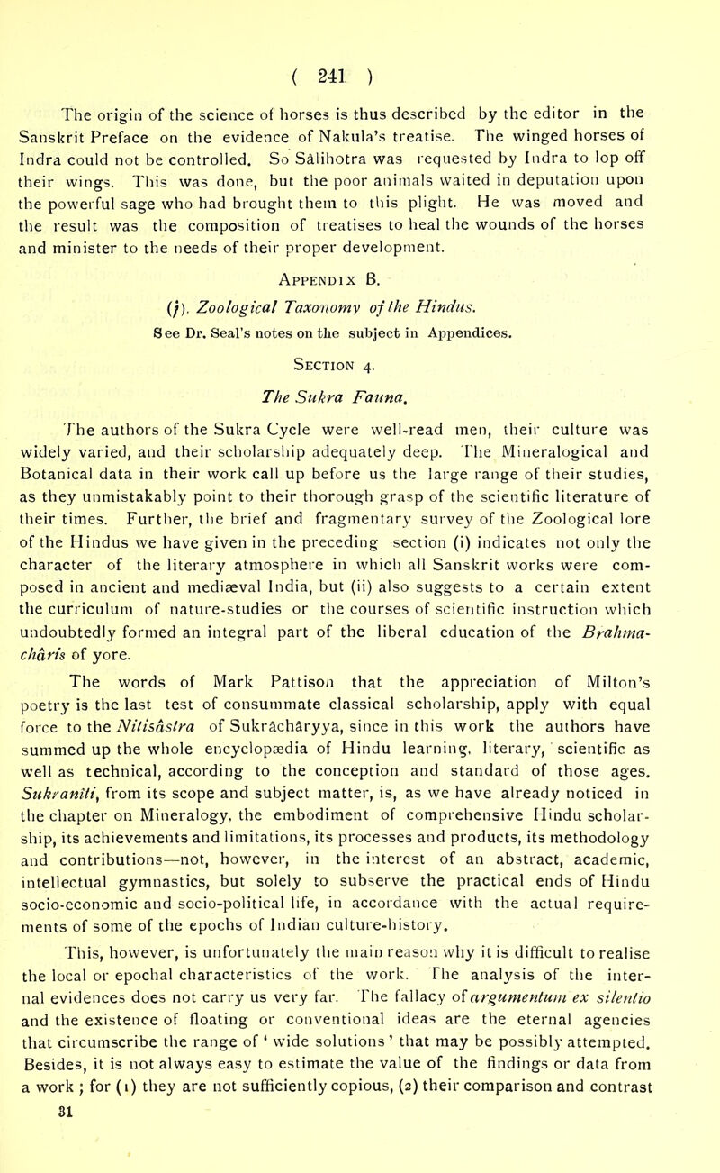 The origin of the science of horses is thus described by the editor in the Sanskrit Preface on the evidence of Nakula’s treatise. The winged horses of Indra could not be controlled. So SMihotra was requested by Indra to lop off their wings. This was done, but the poor animals waited in deputation upon the powerful sage who had brought them to this plight. He was moved and the result was the composition of treatises to heal the wounds of the horses and minister to the needs of their proper development. Appendix B. (;). Zoological Taxonomy oj the Hindus. S ee Dr. Seal's notes on the subject in Appendices. Section 4. The Sukra Fauna. The authors of the Sukra Cycle were well-read men, their culture was widely varied, and their scholarship adequately deep. The Mineralogical and Botanical data in their work call up before us the large range of their studies, as they unmistakably point to their thorough grasp of the scientific literature of their times. Further, the brief and fragmentary survey of the Zoological lore of the Hindus we have given in the preceding section (i) indicates not only the character of the literary atmosphere in which all Sanskrit works were com- posed in ancient and mediaeval India, but (ii) also suggests to a certain extent the curriculum of nature-studies or the courses of scientific instruction which undoubtedly formed an integral part of the liberal education of the Brahma- chart's of yore. The words of Mark Pattison that the appreciation of Milton’s poetry is the last test of consummate classical scholarship, apply with equal force to the Nitisaslm of Sukracharyya, since in this work the authors have summed up the whole encyclopaedia of Hindu learning, literary, scientific as well as technical, according to the conception and standard of those ages. Suk/aniti, from its scope and subject matter, is, as we have already noticed in the chapter on Mineralogy, the embodiment of comprehensive Hindu scholar- ship, its achievements and limitations, its processes and products, its methodology and contributions—not, however, in the interest of an abstract, academic, intellectual gymnastics, but solely to subserve the practical ends of Hindu socio-economic and socio-political life, in accordance with the actual require- ments of some of the epochs of Indian culture-history. This, however, is unfortunately the main reason why it is difficult to realise the local or epochal characteristics of the work. The analysis of the inter- nal evidences does not carry us very far. The fallacy ofargumentum ex silentio and the existence of floating or conventional ideas are the eternal agencies that circumscribe the range of 1 wide solutions ’ that may be possibly attempted. Besides, it is not always easy to estimate the value of the findings or data from a work ; for (1) they are not sufficiently copious, (2) their comparison and contrast 31