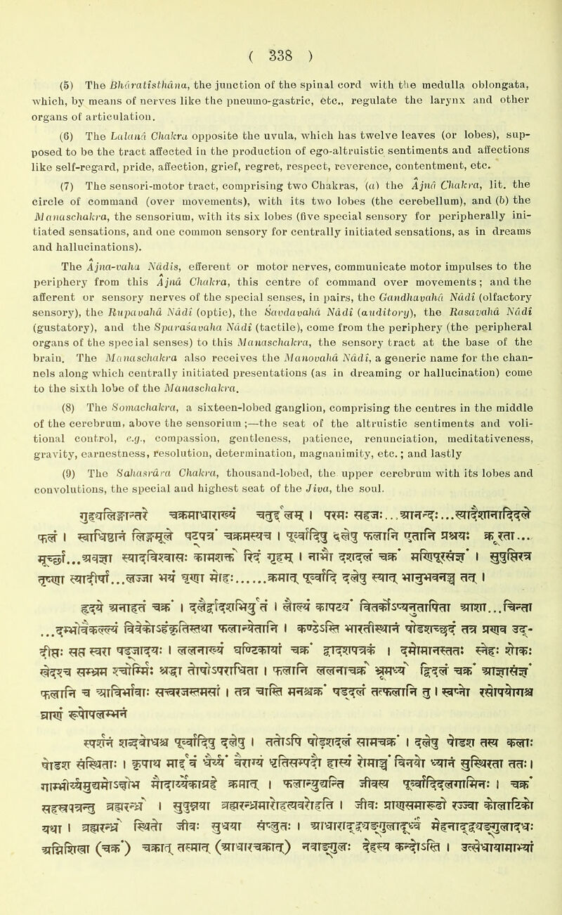 (5) The Bharatisthdna, the junction of the spinal cord with the medulla oblongata, which, by means of nerves like the pneumo-gastric, etc., regulate the larynx and other organs of articulation. (6) The Lalana Chakra opposite the uvula, which has twelve leaves (or lobes), sup- posed to be the tract affected in the production of ego-altruistic sentiments and affections like self-regard, pride, affection, grief, regret, respect, reverence, contentment, etc. (7) The sensori-motor tract, comprising two Chakras, (a) the Ajnd Chakra, lit. the circle of command (over movements), with its two lobes (the cerebellum), and (b) the Manaschakra, the sensorium, with its six lobes (five special sensory for peripherally ini- tiated sensations, and one common sensory for centrally initiated sensations, as in dreams and hallucinations). A The Ajna-vaha Nadis, efferent or motor nerves, communicate motor impulses to the A periphery from this Ajna Chakra, this centre of command over movements; and the afferent or sensory nerves of the special senses, in pairs, the Gandhavdhd Nadi (olfactory sensory), the Rupavaha Nadi (optic), the Savdavahd Nadi (auditory), the Rasavaha Nadi (gustatory), and the Sparasavalia Nadi (tactile), come from the periphery (the peripheral organs of the special senses) to this Manaschakra, the sensory tract at the base of the brain. The Manaschakra also receives the Manovaha Nadi, a generic name for the chan- nels along which centrally initiated presentations (as in dreaming or hallucination) come to the sixth lobe of the Manaschakra. (8) The Bomachakra, a sixteen-lobed ganglion, comprising the centres in the middle of the cerebrum, above the sensorium ;—the seat of the altruistic sentiments and voli- tional control, e.y., compassion, gentleness, patience, renunciation, meditativeness, gravity, earnestness, resolution, determination, magnanimity, etc.; and lastly (9) The Hahasrdra Chakra, thousand-lobed, the upper cerebrum with its lobes and convolutions, the special and highest seat of the Jiva, the soul. =qqRTqRF?q I qw *rpi:.., 3TRR?:... i rttobr raip# qsqq* i ^tr hitr usrq: jurt... i qmr i rpuTif ^fiq?...5T33iT wr hut Wf: ^3 RT3 wg¥THTf ^ i 3RTfrT I * #T*q WWZ?' RrUUlSc^rfqrTT r%RT WTRcTTfa I ¥fRcn^TR qlw^ ?R SPIR 3^- RR RTT I qfaqqqr \ qqWTHcR: Rf: SUPP: STROT 5RTFW y^T HqTSq^nqrlT I TRTR Wq W ?TT5nq^* =5 ^TlWqT: e^3TRTR7*f I FR q^T FUWTfa FJ I RRT etfu ^qrq^rwR rjr sps^TTHij 5^3 • ^RTsfq qrfsr^r rjrsu i qR-tr rRT q^n: qi¥^T RR£RT: I JTTf'q ’HZf* HTR sfrRFTtT fTR FRTf ’ THRT «?R cR: I Tnwft^rg^qrs^rvT frrrr^T^t 35TU3. i jftaR TRffeqqRTWR: 1 qss* 1 qiR?aqRTfFqq^fFT I TpR: F3RT ^rarfefel qqj 1 sTfRSsf T%T^T *F<3FT: I WTR^fq^UTfR (W) 1 ^•qRTfiR'qr