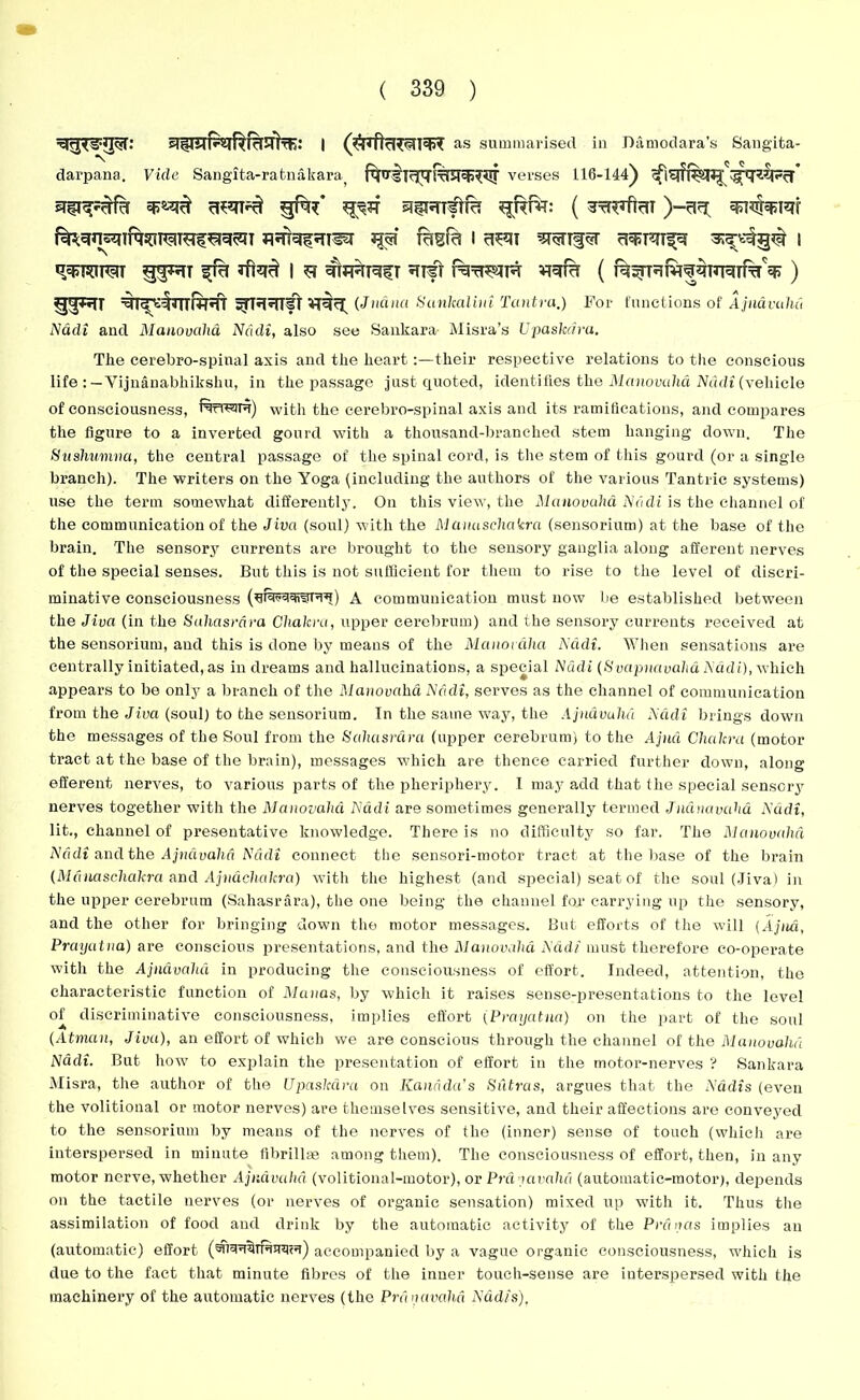 si§imP»iR RHINE: I as summarised in Damodara’s Sangita- darpana. Vide Sangita-ratnabara, verses 116-144) sJ^fTTftra ^RHT: ( 5TfRflr!T )-B^T qJl^hjW f^gnsqifqsOT^TRf^^I flrfNfSTTSel jp fagfa i cR9T WTf^T 3rare%^ | q^rcuw gq^di ^ra iftq^ l r ^FRNfT 5Tifr Rit^r ) g'pn %r^tinrfRT ^id^nfr (Juana Sunkaliui Tantra.) For functions of Ajndvahd Nadi and Manovahd Nctdi, also see Sankara- Misra’s Upaskcira. The cerebro-spinal axis and the heart:—their respective relations to the conscious life : — Vijnanabhiksliu, in the passage just quoted, identifies the Manovahd Nadi (vehicle of consciousness, f^rre^ru) with the cerebro-spinal axis and its ramifications, and compares the figure to a inverted gourd with a thousand-branched stem hanging down. The Sushumna, the central passage of the spinal cord, is the stem of this gourd (or a single branch). The writers on the Yoga (including the authors of the various Tantric systems) use the term somewhat differently. On this view, the Manovahd Nadi is the channel of the communication of the Jiva (soul) with the M cmasehakra (sensorium) at the base of the brain. The sensory currents are brought to the sensory ganglia along afferent nerves of the special senses. But this is not sufficient for them to rise to the level of discri- minative consciousness (ui'M'traPtu) A communication must now be established between the Jiva (in the Sahasrara Chakra, upper cerebrum) and the sensory currents received at the sensorium, and this is done by means of the Manor aha Ncidi. When sensations are centrally initiated, as in dreams and hallucinations, a special Nadi (Svapnavaha Nadi), which appears to be only a branch of the Manovahd Ncidi, serves as the channel of communication from the Jiva (soul) to the sensorium. In the same way, the Ajndvahd Ncidi brings down the messages of the Soul from the Sahasrara (upper cerebrum) to the Apia Chakra (motor tract at the base of the brain), messages which are thence carried further down, along efferent nerves, to various parts of the pheripliery. I may add that the special sensory nerves together with the Manovahd Ndcli are sometimes generally termed Juanavaha Ncidi, lit., channel of presentative knowledge. There is no difficulty so far. The Manovahd Ncidi and the Ajndvahd Nadi connect the sensori-motor tract at the base of the brain (Mdnaschakra and Ajnachakra) with the highest (and special) seat of the soul (Jiva) in the upper cerebrum (Sahasrara), the one being the channel for carrying up the sensory, and the other for bringing down the motor messages. But efforts of the will (Apia, Prayatna) are conscious presentations, and the Manovahd Nadi must therefore co-operate with the Ajndvahd in producing the consciousness of effort. Indeed, attention, the characteristic function of Manas, by which it raises sense-presentations to the level of discriminative consciousness, implies effort tPrayatna) on the part of the soul (Atman, Jiva), an effort of which we are conscious through the channel of the Manovahd Ndcli. But how to explain the presentation of effort in the motor-nerves ? Sankara Misra, the author of the Upaskcira on Kauri da's Sutras, argues that the Ndclis (even the volitional or motor nerves) are themselves sensitive, and their affections are conveyed to the sensorium by means of the nerves of the (inner) sense of touch (which are interspersed in minute fibrillae among them). The consciousness of effort, then, in any motor nerve, whether Ajndvahd (volitional-motor), or Prd [invalid (automatic-motor), depends on the tactile nerves (or nerves of organic sensation) mixed up with it. Thus the assimilation of food and drink by the automatic activity of the Pranas implies an (automatic) effort accompanied by a vague organic consciousness, which is due to the fact that minute fibres of the inner touch-sense are interspersed with the machinery of the automatic nerves (the Prdnavahd Nadis).