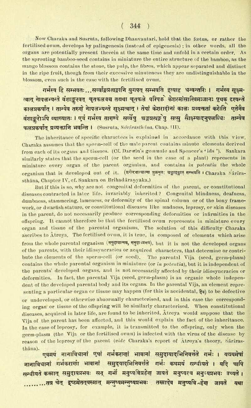 Now Charaka and Susruta, following Dhanvantari, hold that the foetus, or rather the fertilised ovum, develops by palingenesis (instead of epigenesis) ; in other words, all the organs are potentially present therein at the same time and unfold in a certain order. As the sprouting bamboo-seed contains in miniature the entire structure of the bamboo, as the mango blossom contains the stone, the pulp, the fibres, which appear separated and distinct in the ripe fruit, though from their excessive minuteness they are undistinguishable in the blossom, even such is the case with the fertilised ovum. 77*7 f| 7*777:.. $777, 7*77?7 f?7Tf | 77*7 g$7- ?77sr*7*3 7[37i777 377r 337;^ 7^7^ £7*7i7n%i333iT3: I 31*77 371$ 7T77*3*3 *3$7c7I3(. I 37r 737: 7533331 73*113 ^3^7 57F3TTrT: I <*7 77*7 31^*3 Trii^SIirg *T?g 71^*3173771153: 3T*77 737T7337?3 35333TT% 73F3 I (Susruta, Sdrirasth'tna, Chap. III). The inheritance of specific characters is explained in accordance with this view. Charaka assumes that the sperm-cell of the male parent contains minute elements derived from each of its organs and tissues. (Cf. Darwin’s gemraule and Spencer’s ‘ ids ’). Sankara similarly states that the sperm-cell (or the seed in the ease of a plant) represents in miniature every organ of the parent organism, and contains in potentiu the whole organism that is developed out of it. (sjtiT^fTFmrST -n5fvHri: i Charaka Sarira- sthana, Chapter IV, cf. Sankara on Brihadaranyaka.) But if this is so, why are not congenital deformities of the parent, or constitutional diseases contracted in later life, invariably inherited? Congenital blindness, deafness, dumbness, stammering, lameness, or deformity of the spinal column or of the bony frame- work, or dwarfish stature, or constitutional diseases like madness, leprosy, or skin diseases in the parent, do not necessarily produce corresponding deformities or infirmities in the offspring. It cannot therefore be that the fertilised ovum represents in miniature every organ and tissue of the parental organisms. The solution of this difficulty Charaka ascribes to Atreya. The fertilised ovum, it is true, is composed of elements which arise from the whole parental organism But it is not the developed organs of the parents, with their idiosyncracies or acquired characters, that determine or contri- bute the elements of the sperm-cell (or seed). The parental Vija (seed, germ-plasm) contains the whole parental organism in miniature (or in pubentia), but it is independent of the parents’ developed organs, and is not necessarily affected by their idiosyncracies or deformities. In fact, the parental Vija (seed, germ-plasm) is an organic whole indepen- dent of the developed parental body and its organs. In the parental Vija, an element repre- senting a particular organ or tissue may happen (for this is accidental, to be defective or undeveloped, or otherwise abnormally characterised, and in this case the correspond- ing organ or tissue of the offspring will be similarly characterised. When constitutional diseases, acquired in later life, are found to be inherited, Atreya would suppose that the Vija of the parent has been affected, and this would explain the fact of the inheritance. In the case of leprosy, for example, it is transmitted to the offspring, only when the •erm-plasm (the Vija or the fertilised ovum) is infected with the virus of the disease by reason of the leprosy of the parent (vide Oharaka's report of Atreya’s theory, Sariras- thana). e g333 3T3T133T7T ^71 7773*3lTr 7T7131 37: i 73333r 5fT3TRt3T3T 3773*T3TT 7T7T3T 77: 73373 *1*373^ I 3^ 7T17 73973 *ig^T3373: 3^ Uflf HT3# 33«3777: 3^3# | 37 ^3 39*713 7*7577*759939: 3*9T^7 7357^51173 7*7