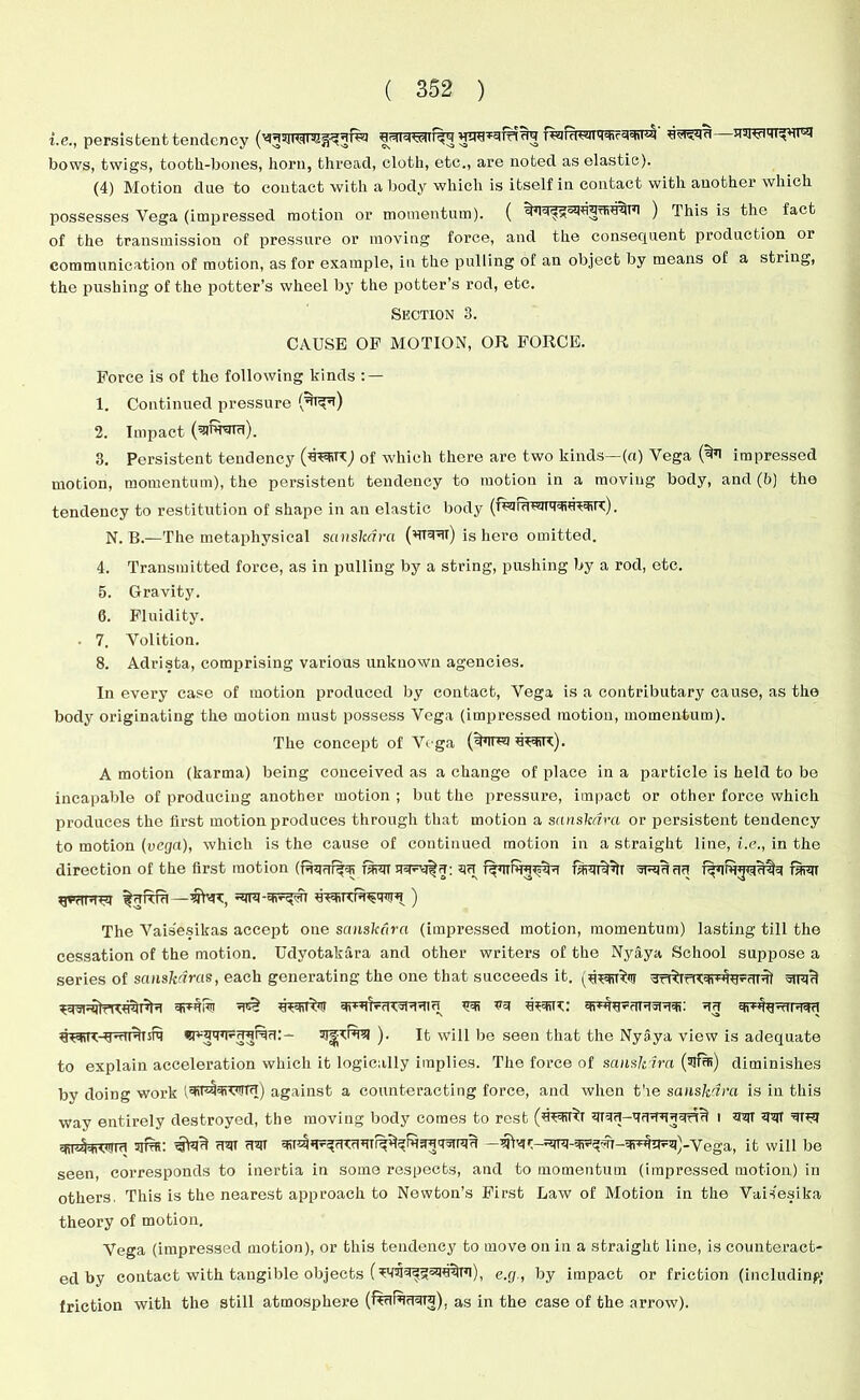 i.e., persistent tendency uwt^id—uwfi^ursi bows, twigs, tooth-bones, horn, thread, cloth, etc., are noted as elastic). (4) Motion due to contact with a body which is itself in contact with another which possesses Vega (impressed motion or momentum). ( ) This is the fact of the transmission of pressure or moving force, and the consequent production or communication of motion, as for example, in the pulling of an object by means of a string, the pushing of the potter’s wheel by the potter’s rod, etc. Section 3. CAUSE OF MOTION, OR FORCE. Force is of the following kinds : — 1. Continued pressure 2. Impact (sruroru). 3. Persistent tendency (waj of which there are two kinds—(a) Vega impressed motion, momentum), the persistent tendency to motion in a moving body, and (b) the tendency to restitution of shape in an elastic body (Tugruwlt'fdiUWT). N. B.—The metaphysical sanskdra (*TRTIT) is here omitted. 4. Transmitted force, as in pulling by a string, pushing by a rod, etc. 5. Gravity. 6. Fluidity. ■ 7. Volition. 8. Adrista, comprising various unknown agencies. In every case of motion produced by contact, Vega is a contributary cause, as the body originating the motion must possess Vega (impressed motion, momentum). The concept of Vega ('bnuj w). A motion (karma) being conceived as a change of place in a particle is held to be incapable of producing another motion ; but the pressure, impact or other force which produces the first motion produces through that motion a sanskdra or persistent tendency to motion (vega), which is the cause of continued motion in a straight line, i.e., in the direction of the first motion (iuq?rf^5R raun raujf^lT spquuu The Vais'esikas accept one sanskdra (impressed motion, momentum) lasting till the cessation of the motion. Udyotakara and other writers of the Nyaya School suppose a series of scinskdras, each generating the one that succeeds it. fi^K-y-riiiinrq ). It will be seen that the Nyaya view is adequate to explain acceleration which it logically implies. The force of sanskdra (sjfffi) diminishes by doing work (3iT®Nf*7ffTfT) against a counteracting force, and when the sanskdra is in this Way entirely destroyed, the moving body comes to rest i W qiqr 3ITUi: rPIf (TOT R3U1 JtraU —ega, it will be seen, corresponds to inertia in some respects, and to momentum (impressed motion) in others. This is the nearest approach to Newton’s First Law of Motion in the Vaisesika theory of motion. Vega (impressed motion), or this tendency to move on in a straight line, is counteract- ed by contact with tangible objects (e.g., by impact or friction (including friction with the still atmosphere as in the case of the arrow).