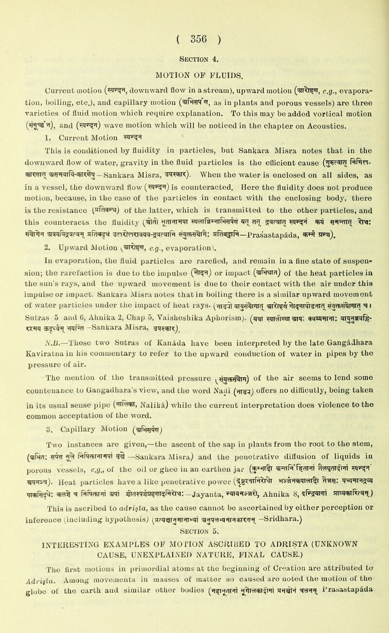 Section 4. MOTION OF FLUIDS. Current motion downward flow in a stream), upward motion e.g., evapora- tion, boiling, etc.), and capillary motion (srf’re'ns, as in plants and porous vessels) are three varieties o! fluid motion which require explanation. To this may be added vortical motion u), and wave motion which will be noticed in the chapter on Acoustics. 1. Current Motion This is conditioned by fluidity in particles, but Sankara Misra notes that in the downward flow of water, gravity in the fluid particles is the efficient cause rrtI- qiiOuifi — Sankara Misra, When the water is enclosed on all sides, as in a vessel, the downward flow is counteracted. Here the fluidity does not produce motion, because, in the case of the particles in contact with the enclosing body, there is the resistance (Jiraqvq) of the latter, which is transmitted to the other particles, and this counteracts the fluidity HUT'Trw qu an gqrqirr q?q qqnuu ^Irq; arfi^j’4 -JfittTT^Tqqq-gqcqTTq equiuqTq• H,u«ig|ifq—Prasastapada, di-H u-q). 2. Upward Motion v--HKi^<u, e.g., evaporation). In evaporation, the fluid particles are rarefied, and remain in a fine state of suspen- sion; the rarefaction is due to the impulse (^i^i) or impact (qmraru) of the heat particles in the sun’s rays, and the upward movement is due to their contact with the air under this impulse or impact. Sankara Misra notes that in boiling there is a similar upward movement of water particles under the impact of heat rays, qiquqnim uiTfiuqmru ■q i Sutras 5 and 0, Almika 2, Chap 5, Vaiskeshika Aphorism), (qqr ^qrarcqr qqiqqiqi; qiqqsqf)?- K3PRI qqfqi -Sankara Misra, sq^qqq). N.B.—These two Sutras of Kanada have been interpreted by the late Gangadhara Kaviratna in his commentary to refer to the upward conduction ol water in pipes by the pressure of air. ■ The mention of the transmitted pressure ^qquiq^Tq) of the air seems to lend some countenance to Gangadliara’s view, and the word Nadi (qreq) oilers no difficutly, being taken in its usual sense pipe (dTM=tii, Nalika) while the current interpretation does violence to the common acceptation of the word. 3. Capillary Motion (griww) Two instances are given,—the ascent of the sap in plants from the root to the stem, (g)fun: IT’UT mra?TiTUTW 3% —Sankara Misra) and the penetrative diffusion of liquids in porous vessels, e.g., of the oil or ghee in an earthen jar qinirq Tfqrqr wrsq). Heat particles have a like penetrative power mctiiqfd: q^i) ’q ttotrri suit —Jayanta, -qrqqisro, Ahnika 8, ?Rjqiqi mRqimrqq) This is ascribed to adri^ta, as the cause cannot be ascertained by either perception or inference (including hypothesis) (Urq^RUTdlwiT qRtRWRRqfRq^ -Sridkara.) Section 5. INTERESTING EXAMPLES OF MOTION ASCRIBED TO ADRISTA (UNKNOWN CAUSE, UNEXPLAINED NATURE, FINAL CAUSE.) The first motions in primordial atoms at the beginning of Creation are attributed to Adriitu. Among movements in masses of matter so caused are noted the motion of the globe of the earth and similar other bodies (qfRqrqi uJtnaqiTfro nq^lq ^<-RU Prasastapada