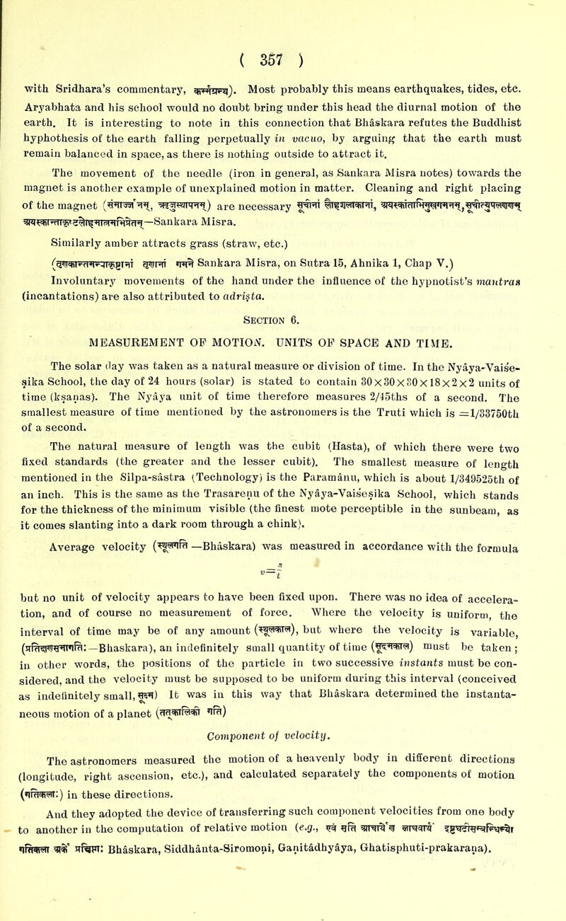 ■with Sridhara’s commentary, Most probably this means earthquakes, tides, etc. Aryabhata and his school would no doubt bring under this head the diurnal motion of the earth. It is interesting to note in this connection that Bhaskara refutes the Buddhist hyphothesis of the earth falling perpetually in vacuo, by arguing that the earth must remain balanced in space, as there is nothing outside to attract it. The movement of the needle (iron in general, as Sankara Misra notes) towards the magnet is another example of unexplained motion in matter. Cleaning and right placing of the magnet are necessary Similarly amber attracts grass (straw, etc.) (t^r’-T^-lifrgnT ijJirpri Sankara Misra, on Sutra 15, Ahnika 1, Chap V.) Involuntary movements of the hand under the influence of the hypnotist’s mantras (incantations) are also attributed to adri§ta. Section 6. MEASUREMENT OF MOTION. UNITS OF SPACE AND TIME. The solar day was taken as a natural measure or division of time. In the Nyaya-Vaise- sika School, the day of 24 hours (solar) is stated to contain 30x30x30x 18x2x2 units of time (ksanas). The Nyaya unit of time therefore measures 2/15ths of a second. The smallest measure of time mentioned by the astronomers is the Truti which is = l/33750th of a second. The natural measure of length was the cubit (Hasta), of which there were two fixed standards (the greater and the lesser cubit). The smallest measure of length mentioned in the Silpa-sastra (Technology) is the Paramanu, which is about l/349525th of an inch. This is the same as the Trasarenu of the Nyaya-Vaisesika School, which stands for the thickness of the minimum visible (the finest mote perceptible in the sunbeam, as it comes slanting into a dark room through a chink). Average velocity — Bliaskara) was measured in accordance with the formula 8 v~i but no unit of velocity appears to have been fixed upon. There was no idea of accelera- tion, and of course no measurement of force. Where the velocity is uniform the interval of time may be of any amount but where the velocity is variable, —Bhaskara), an indefinitely small quantity of time must be taken ; in other words, the positions of the particle in two successive instants must be con- sidered, and the velocity must be supposed to be uniform during this interval (conceived as indefinitely small, It was in this way that Bhaskara determined the instanta- neous motion of a planet Component of velocity. The astronomers measured the motion of a heavenly body in different directions (longitude, right ascension, etc.), and calculated separately the components of motion in these directions. And they adopted the device of transferring such component velocities from one body to another in the computation of relative motion (e.g., ^ qfu sjuwfij ?gWciu*5tfF*p% ufqFi: Bhaskara, Siddhanta-Siromoni, Ganitadhyaya, Ghatisphuti-prakarana).