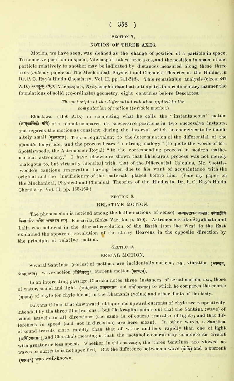 Section 7. NOTION OF THREE AXES. Motion, we have seen, was defined as the change of position of a particle in space. To conceive position in space, Vachaspati takes three axes, and the position in space of one particle relatively to another may be indicated by distances measured along these three axes (vide my paper on The Mechanical, Physical and Chemical Theories of the Hindus, in Dr. P. C. Ray’s Hindu Chemistry, Vol. II, pp. 211-212). This remarkable analysis (circa 842 A.D.) Vachaspati, Nyayasuchinibandha) anticipates in a rudimentary manner the foundations of solid (co-ordinate) geometry, eight centuries before Descartes. The principle of the differential calculus applied to the computation of motion (variable motion.) Bhaskara (1150 A.D.) in computing what he calls the “instantaneous” motion (cTTtT+ih^i ura) of a planet compares its successive positions in two successive instants, and regards the motion as constant during the interval which he conceives to be indefi- nitely small This is equivalent to the determination of the differential of the planet's longitude, and the process bears “ a strong analogy ” (to quote the words of Mr. Spottiswoode, the Astronomer Royal) “ to the corresponding process in modern mathe- matical astronomy.” I have elsewhere shown that Bhaskara’s process was not merely analogous to, but virtually identical with, that of the Differential Calculus, Mr. Spottis- woode's cautious reservation having been due to his want of acquaintance with the original and the insufficiency of the materials placed before him. (Vide my paper on the Mechanical, Physical and Chemical Theories of the Hindus in Dr. P. C. Ray’s Hindu Chemistry, Vol. II, pp. 158-163.) SECTION 8. RELATIVE MOTION. The phenomenon is noticed among the hallucinations of sense) ’rau: uni—Kumarila, Sloka Vartika, p. 520). Astronomers like Aryabhata and Lalla who believed in the diurnal revolution of the Earth from the West to the East explained the apparent revolution <}f the starry Heavens in the opposite direction by the principle of relative motion. Section 0. SERIAL MOTION. Several Santanas (series) of motions are incidentally noticed, e.g., vibration wave-motion (uiRfh^1, current motion (*^n). In an interesting passage, Charaka notes three instances of serial motion, viz., those of water, sound and light and siR':uwnu) to which he compares the course of chyle (or chyle blood) in the Dhamanis (veins) and other ducts of the body. Dalvana thinks that downward, oblique and upward currents of chyle are respectively intended by the three illustrations ; but Chakrapani points out that the Santana (wave) of sound travels in all directions (the same is of course true also of light); and that dif- ferences in speed (and not in direction) are here meant. In other words, a Santana of sound travels more rapidly than that of water and less rapidly than one of light DnR'-gwttu) and Charaka’s meaning is that the metabolic course may complete its circuit wRh greater or less speed. Whether, in this passage, the three Santanas are viewed as waves or currents is not specified. But the difference between a wave (€rR) and a current was well-known.