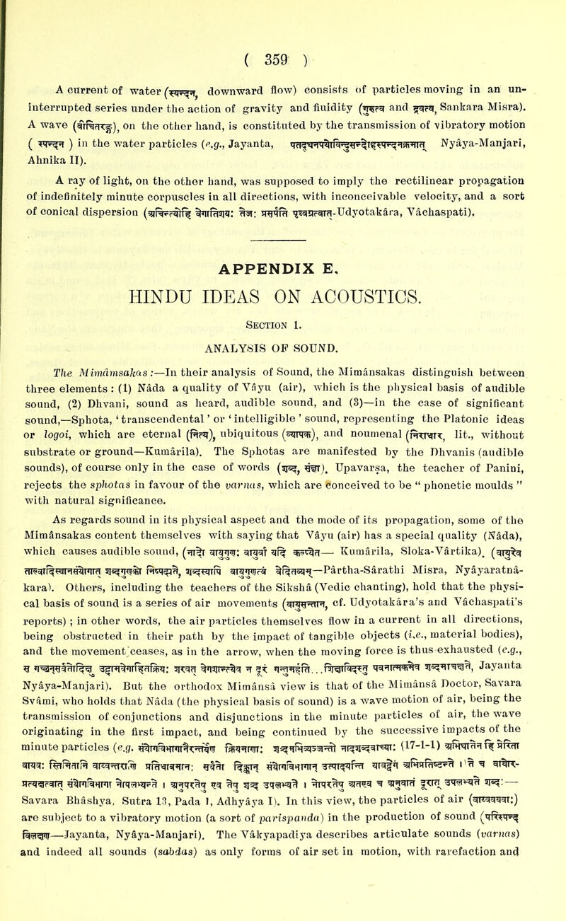 A current of water downward flow) consists of particles moving in an un- interrupted series under the action of gravity and fluidity (wu and guru, Sankara Misra). A wave (sirRuTjf), on the other hand, is constituted by the transmission of vibratory motion ( ) in the water particles (e.g., Jayanta, Nyaya-Manjari, Alinika II). A ray of light, on the other hand, was supposed to imply the rectilinear propagation of indefinitely minute corpuscles in all directions, with inconceivable velocity, and a sort of conical dispersion uuvfu ^Pruru-Udyotakara, Vachaspati). APPENDIX E, HINDU IDEAS ON ACOUSTICS. Section 1. ANALYSIS OF SOUND. The Mimamsakas :—In their analysis of Sound, the Mimansakas distinguish between three elements : (1) Nada a quality ofVayu (air), which is the physical basis of audible sound, (2) Dhvani, sound as heard, audible sound, and (3)—in the case of significant sound,—Sphota, ‘transcendental ’ or ‘intelligible ’ sound, representing the Platonic ideas or logoi, which are eternal (Rrq), ubiquitous (squFi), and noumenal (rtrtv, lit., without substrate or ground—Kumarila). The Sphotas are manifested by the Dhvanis (audible sounds), of course only in the case of words (sjs^ srat). Upavarsa, the teacher of Panini, rejects the sphotas in favour of the varnas, which are conceived to be “ phonetic moulds ” with natural significance. As regards sound in its physical aspect and the mode of its propagation, some of the Mimansakas content themselves with saying that VAyu (air) has a special quality (Nada), which causes audible sound, (ur^r uruunr: =uu=d ur% —- Kumarila, Sloka-Vartika)# (crnn^ UF5Ur%WRU%ura URUFcU Partha-Saratlii Misra, Nyayaratna- karal. Others, including the teachers of the Siksha(Vedic chanting), hold that the physi- cal basis of sound is a series of air movements (ur^RR, cf. Udyotakara’s and Vachaspati’s reports) ; in other words, the air particles themselves flow in a current in all directions, being obstructed in their path by the impact of tangible objects (i.e., material bodies), and the movement ceases, as in the arrow, when the moving force is thus exhausted (e.g., u ^»niFc% u uuuttwN Jayanta Nyaya-Manjari). But the orthodox Mimansa view is that of the Mimansa Doctor, Savara Svami, who holds that Nada (the physical basis of sound) is a wave motion of air, being the transmission of conjunctions and disjunctions in the minute particles of air, the wave originating in the first impact, and being continued by the successive impacts of the minute particles (e.g. ra?RrwT: sj^uth=*I55Fu) (17-1-1) uttut f%irufuru urawHUR: uqur TRT^jFrt uruffl i u u ur%x- UrU^r^R URFFFU I qjuqrUU qq Uq 3jea 3qgwi^ I UUKUq qRVU U ^RUR 3tR Sq^RU 3J^: Savara Bhashya, Sutra 13, Pada 1, Adhyaya I). In this view, the particles of air (qrRUUUt:) are subject to a vibratory motion (a sort of parispanda) in the production of sound —Jayanta, Ny&ya-Manjari). The Vakyapadiya describes articulate sounds (varnas) and indeed all sounds (sabdus) as only forms of air set in motion, with rarefaction and