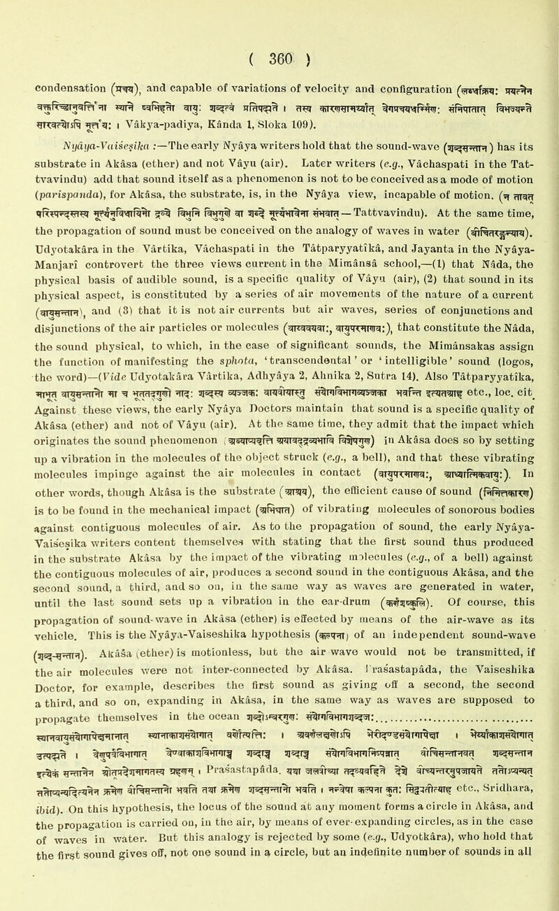 condensation (irqq), and capable of variations of velocity and configuration URqrqrsfq urfq; i Vakya-padiya, Kanda 1, Sloka 109). Nydya-Vuisesika The early Nyaya writers hold that the sound-wave (sjs^rttu) has its substrate in Akasa (ether) and not Vayu (air). Later writers (e.g., Vachaspati in the Tat- tvavindu) add that soiand itself as a phenomenon is not to be conceived as a mode of motion (parispanda), for Akasa, the substrate, is, in the Nyaya view, incapable of motion, (u uT3U qft*qv^^q raufu ut UtwIut Wii — Tattvavindu). At the same time, the propagation of sound must bo conceived on the analogy of waves in water Udyotakara in the Vartika, Vachaspati in the Tatparyyatika, and Jayanta in the Nyaya- Manjari controvert the three views current in the Mimansa school,—(1) that Nada, the physical basis of audible sound, is a specific quality of Vayu (air), (2) that sound in its physical aspect, is constituted by a series of air movements of the nature of a current (qmwnu'i and (3) that it is not air currents but air waves, series of conjunctions and disjunctions of the air particles or molecules (qrtquqqT:, ototto:), that constitute the Nada, the sound physical, to which, in the case of significant sounds, the Mimansakas assign the function of manifesting the sphota, ‘transcendental ’ or ‘intelligible’ sound (logos, the word)—(Vide Udyotakara Vartika, Adhyaya 2, Alinika 2, Sutra 14). Also Tatparyyatika, tjutu ^ sqvsrqi: qiqqnjrcu u^mrquTqsqsqHr etc., loc. cit Against these views, the early Nyaya Doctors maintain that sound is a specific quality of Akasa (ether) and not of Vayu (air). At the same time, they admit that the impact which originates the sound phenomenon , qjqqrcqqiri qrarq^squrrii ra5]q'Mn) in Akasa does so by setting up a vibration in the molecules of the object struck (e.g., a bell), and that these vibrating molecules impinge against the air molecules in contact (qiqqwwq:, qireuiruqiqre:). In other words, though Akasa is the substrate (qiraq), the efficient cause of sound is to be found in the mechanical impact (qinjsjra) of vibrating molecules of sonorous bodies against contiguous molecules of air. As to the propagation of sound, the early Nyaya- Vais'esika writers content themselves with stating that the first sound thus produced in the substrate Akasa by the impact of the vibrating unlecules (e.g., of a bell) against the contiguous molecules of air, produces a second sound in the contiguous Akasa, and the second sound, a third, and so on, in the same way as waves are generated in water, until the last sound sets up a vibration in the ear-drum (qwrsnafina). Of course, this propagation of sound-wave in Akasa (ether) is effected by means of the air-wave as its vehicle. This is the Nyaya-Vaiseshika hypothesis of an independent sound-wa\e Akasa (ether) is motionless, but the airwave would not be transmitted, if the air molecules were not inter-connected by Akasa. ! rasastapada, the Vaiseshika Doctor, for example, describes the first sound as giving off a second, the second a third and so on, expanding in Akasa, in the same way as waves are supposed to propagate themselves in the ocean ■jfq^u i ifimHifqumTU rqurnnkvutu qrRu^iHMci A nura usjt qqfu I qv*Rr ju: iujjqmrqr^ etc., Sridhara, ibid). On this hypothesis, the locus of the sound at any moment forms a circle in Akasa, and the propagation is carried on, in the air, by means of ever-expanding circles, as in the case of waves in water. But this analogy is rejected by some (e.g., Udyotkara), who hold that the first sound gives off, not one sound in a circle, but an indefinite number of sounds in all MJMI+ISWqUllct qwjrvfpt; I siq 3uqr',IISs!l I 5?^% jpurra wq^srqpi'THT i Prasastapada. q^ sraqrair u^qqr%u ^5) qr^q^rruqgjTqu uurscpqu