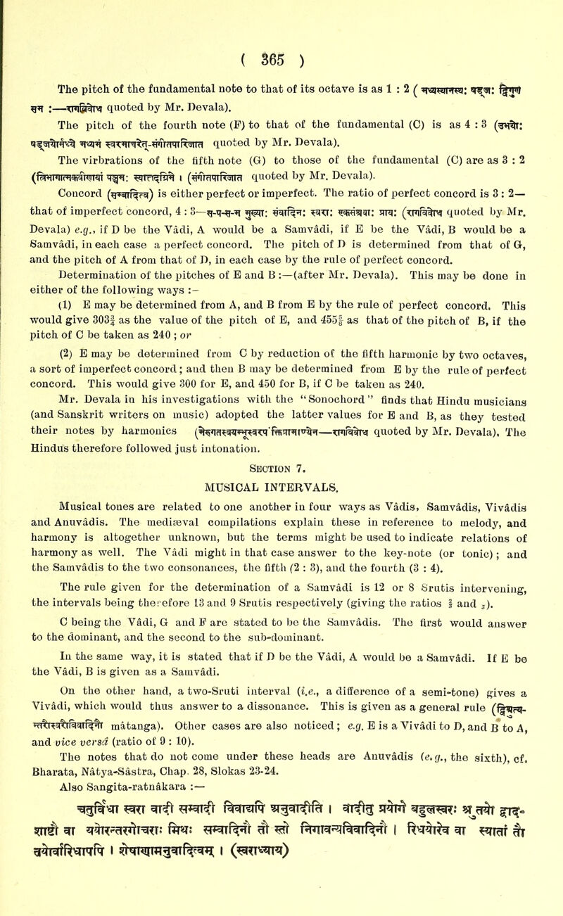 The pitch of the fundamental note to that of its octave is as 1 : 2 ( gq ;—quoted by Mr. Devala). The pitch of the fourth note (F) to that of the fundamental (C) is as 4 : 3 gam ^w^n-n’ifcwR'Jiid quoted by Mr. Devala). The virbratious of the fifth note (G) to those of the fundamental (C) are as 3 : 2 i (uumqiRwa quoted by Mr. Devala). Concord (grsrrf^rg) is either perfect or imperfect. The ratio of perfect concord is 3 : 2— that of imperfect concord, 4 : 3—g-q-g-g gran: gmuju: qqvssjqx: vra: (txqra^xg quoted by Mr. Devala) e.cj., if D be the Vadi, A would be a Samvadi, if E be the Vadi, B would be a Samvadi, in each case a perfect concord. The pitch of D is determined from that of G, and the pitch of A from that of D, in each case by the rule of perfect concord. Determination of the pitches of E and B :—(after Mr. Devala). This may be done in either of the following ways (1) E may be determined from A, and B from E by the rule of perfect concord. This would give 303| as the value of the pitch of E, and 455| as that of the pitch of B, if the pitch of C be taken as 240 ; or (2) E may be determined from C by reduction of the fifth harmonic by two octaves, a sort of imperfect concord; aud then B may be determined from E by the rule of perfect concord. This would give 300 for E, and 450 for B, if C be taken as 240. Mr. Devala in his investigations with the “Sonochord finds that Hindu musicians (and Sanskrit writers on music) adopted the latter values for E aud B, as they tested their notes by harmonics (^q^qqx^qTg'fgiqxgx^g—vxqrqtxg quoted by Mr. Devala). The Hindus therefore followed just intonation. Section 7. MUSICAL INTERVALS. Musical tones are related to one another in four ways as Vadis, Samvadis, Viv&dis and Anuvadis. The mediaeval compilations explain these in reference to melody, and harmony is altogether unknown, but the terms might be used to indicate relations of harmony as well. The Vadi might in that case answer to the key-note (or tonic); and the Samvadis to the two consonances, the fifth (2 : 3), and the fourth (3 : 4). The rule given for the determination of a Samvadi is 12 or 8 Srutis intervening, the intervals being therefore 13 and 9 Srutis respectively (giving the ratios 1 and 3). C being the Vadi, G and F are stated to be the Samvadis. The first would answer to the dominant, and the second to the sub-dominant. In the same way, it is stated that if D be the Vadi, A would be a Samvadi. If E be the Vadi, B is given as a Samvadi. On the other hand, a two-Sruti interval (t.e., a difference of a semi-tone) gives a Vivadi, which would thus answer to a dissonance. This is given as a general rule (fgqcq- gx^q%raqxi%% matanga). Other cases are also noticed; e.g. E is a Vivadi to D, and B to A, and vice versa (ratio of 9 : 10). The notes that do not come under these heads are Anuvadis (e.p., the sixth), cf. Bharata, Natya-Sastra, Chap. 28, Slokas 23-24. Also Sangita-ratnakara ^gUTTI ^RT 31^1 Bt3UTTT ST^ufifrf I UTR* SHpTRR.* STrar Hi Rir | 3i hi I I (*=RT«IT3)