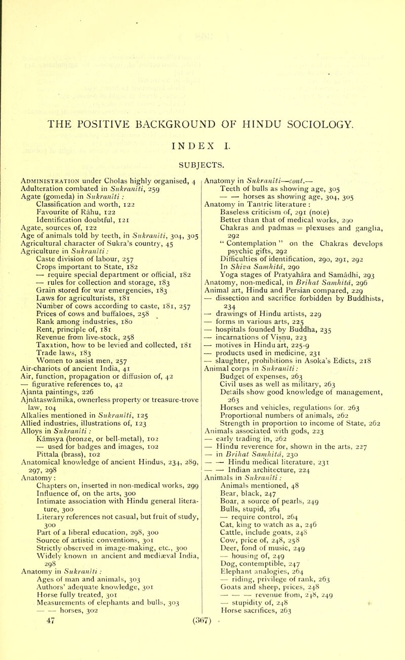 THE POSITIVE BACKGROUND OF HINDU SOCIOLOGY. INDEX I. SUBJECTS. Administration under Cholas highly organised, 4 Adulteration combated in Sukraniti, 259 Agate (gomeda) in Sukraniti : Classification and worth, 122 Favourite of Rahu, 122 Identification doubtful, 121 Agate, sources of, 122 Age of animals told by teeth, in Sukraniti, 304, 305 Agricultural character of Sukra’s country, 45 Agriculture in Sukraniti: Caste division of labour, 257 Crops important to State, 182 — require special department or official, 182 — rules for collection and storage, 183 Grain stored for war emergencies, 183 Laws for agriculturists, 181 Number of cows according to caste, 181, 257 Prices of cows and buffaloes, 258 Rank among industries, 180 Rent, principle of, 181 Revenue from live-stock, 258 Taxation, how to be levied and collected, 181 Trade laws, 183 Women to assist men, 257 Air-chariots of ancient India, 41 Air, function, propagation or diffusion of, 42 — figurative references to, 42 Ajanta paintings, 226 Ajnataswamika, ownerless property or treasure-trove law, 104 Alkalies mentioned in Sukraniti, 125 Allied industries, illustrations of, 123 Alloys in Sukraniti: Kamsya (bronze, or bell-metal), 102 — used for badges and images, 102 Pittala (brass), 102 Anatomical knowledge of ancient Hindus, 234, 28g, 297, 298 Anatomy: Chapters on, inserted in non-medical works, 299 Influence of, on the arts, 300 Intimate association with Hindu general litera- ture, 300 Literary references not casual, but fruit of study, 3 00 Part of a liberal education, 298, 300 Source of artistic conventions, 301 Strictly observed in image-making, etc., 300 Widely known in ancient and mediaeval India, 2g8 Anatomy in Sukraniti: Ages of man and animals, 303 Authors’ adequate knowledge, 301 Horse fully treated, 301 Measurements of elephants and bulls, 303 — — horses, 302 47 Anatomy in Sukraniti—■cont.— Teeth of bulls as showing age, 305 — — horses as showing age, 304, 305 Anatomy in Tantric literature : Baseless criticism of, 2gi (note) Better than that of medical works, 2go Chakras and padmas = plexuses and ganglia, 292 “ Contemplation ” on the Chakras develops psychic gifts, 292 Difficulties of identification, 290, 291, 292 In Shiva Samhitd, 290 Yoga stages of Pratyahara and Samadhi, 293 Anatomy, non-medical, in Brihat Samhitd, 296 Animal art, Hindu and Persian compared, 22g —• dissection and sacrifice forbidden by Buddhists, 234 — drawings of Hindu artists, 229 — forms in various arts, 225 — hospitals founded by Buddha, 235 — incarnations ofVisnu, 223 — motives in Hindu art, 225-9 — products used in medicine, 231 — slaughter, prohibitions in Asoka’s Edicts, 218 Animal corps in Sukraniti: Budget of expenses, 263 Civil uses as well as military, 263 Details show good knowledge of management, 263 Horses and vehicles, regulations for, 263 Proportional numbers of animals, 262 Strength in proportion to income of State, 262 Animals associated with gods, 223 — early trading in, 262 — Hindu reverence for, shown in the arts, 227 — in Brihat Samhitd, 230 — — Hindu medical literature, 231 Indian architecture, 224 Animals in Sukraniti: Animals mentioned, 48 Bear, black, 247 Boar, a source of pearls, 249 Bulls, stupid, 264 — require control, 264 Cat, king to watch as a, 246 Cattle, include goats, 248 Cow, price of, 248, 258 Deer, fond of music, 249 — housing of, 249 Dog, contemptible, 247 Elephant analogies, 264 — riding, privilege of rank, 263 Goats and sheep, prices, 248 — — — revenue from, 2 48, 249 —■ stupidity of, 248 Horse sacrifices, 263