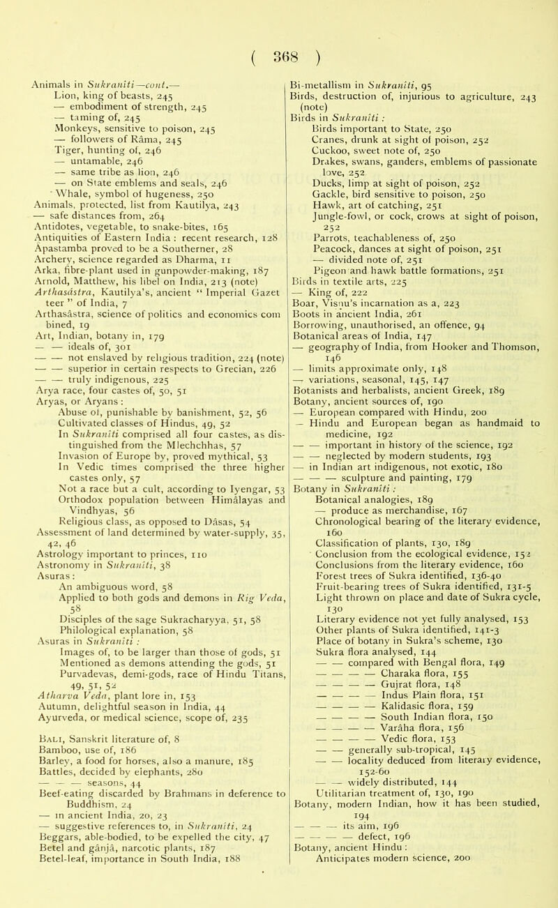 Animals in Sukraniti—cunt.— Lion, king of beasts, 245 — embodiment of strength, 245 — taming of, 245 Monkeys, sensitive to poison, 245 — followers of Rama, 245 Tiger, hunting of, 246 — untamable, 246 — same tribe as lion, 246 — on State emblems and seals, 246 ■ Whale, symbol of hugeness, 250 Animals, protected, list from Kautilya, 243 — safe distances from, 264 Antidotes, vegetable, to snake-bites, 165 Antiquities of Eastern India : recent research, 128 Apastamba proved to be a Southerner, 28 Archery, science regarded as Dharma, n Arka, fibre-plant used in gunpowder-making, 187 Arnold, Matthew, his libel on India, 213 (note) Arthasdstra, Kautilya’s, ancient “ Imperial Gazet teer ” of India, 7 Arthasastra, science of politics and economics com bined, 19 Art, Indian, botany in, 179 — — ideals of, 301 not enslaved by religious tradition, 224 (note) superior in certain respects to Grecian, 226 truly indigenous, 225 Arya race, four castes of, 50, 51 Aryas, or Aryans : Abuse of, punishable by banishment, 52, 56 Cultivated classes of Hindus, 49, 52 In Sukraniti comprised all four castes, as dis- tinguished from the Mlechchhas, 57 Invasion of Europe by, proved mythical, 53 In V’edic times comprised the three higher castes only, 57 Not a race but a cult, according to Iyengar, 53 Orthodox population between Himalayas and Vindhyas, 56 Religious class, as opposed to Dasas, 54 Assessment of land determined by water-supply, 35, 42, 46 Astrology important to princes, no Astronomy in Sukraniti, 38 Asuras: An ambiguous word, 58 Applied to both gods and demons in Rig Veda, 5» Disciples of the sage Sukracharyya, 51, 58 Philological explanation, 58 Asuras in Sukraniti : Images of, to be larger than those of gods, 51 Mentioned as demons attending the gods, 51 Purvadevas, demi-gods, race of Hindu Titans, 49. 5L 5 2 Atharva Veda, plant lore in, 153 Autumn, delightful season in India, 44 Ayurveda, or medical science, scope of, 235 Bali, Sanskrit literature of, 8 Bamboo, use of, 186 Barley, a food for horses, also a manure, 185 Battles, decided by elephants, 280 — — — seasons, 44 Beef-eating discarded by Brahmans in deference to Buddhism, 24 — in ancient India, 20, 23 — suggestive references to, in Sukraniti, 24 Beggars, able-bodied, to be expelled the city, 47 Betel and ganja, narcotic plants, 187 Betel-leaf, importance in South India, 188 Bi-metallism in Sukraniti, 95 Birds, destruction of, injurious to agriculture, 243 (note) Birds in Sukraniti : Birds important to State, 250 Cranes, drunk at sight of poison, 252 Cuckoo, sweet note of, 250 Drakes, swans, ganders, emblems of passionate love, 252 Ducks, limp at sight of poison, 252 Gackle, bird sensitive to poison, 250 Hawk, art of catching, 251 Jungle-fowl, or cock, crows at sight of poison, 252 Parrots, teachableness of, 250 Peacock, dances at sight of poison, 251 — divided note of, 251 Pigeon and hawk battle formations, 251 Birds in textile arts, 225 — King of, 222 Boar, Visnu’s incarnation as a, 223 Boots in ancient India, 261 Borrowing, unauthorised, an offence, 94 Botanical areas of India, 147 — geography of India, from Hooker and Thomson, 146 —- limits approximate only, 148 — variations, seasonal, 145, 147 Botanists and herbalists, ancient Greek, i8g Botany, ancient sources of, 190 — European compared with Hindu, 200 — Hindu and European began as handmaid to medicine, 192 important in history of the science, 192 neglected by modern students, 193 — in Indian art indigenous, not exotic, 180 — sculpture and painting, 179 Botany in Sukraniti: Botanical analogies, 189 — produce as merchandise, 167 Chronological bearing of the literary evidence, 160 Classification of plants, 130, 189 Conclusion from the ecological evidence, 152 Conclusions from the literary evidence, 160 Forest trees of Sukra identified, 136-40 Fruit-bearing trees of Sukra identified, 131-5 Light thrown on place and date of Sukra cycle, 130 Literary evidence not yet fully analysed, 153 Other plants of Sukra identified, 141-3 Place of botany in Sukra’s scheme, 130 Sukra flora analysed, 144 compared with Bengal flora, 149 — Charaka flora, 155 — — — — Gujrat flora, 148 — — Indus Plain flora, 151 — — Kalidasic flora, 159 —. — — — South Indian flora, 150 — Varaha flora, 156 — — — — Vedic flora, 153 — — generally sub-tropical, 145 — — locality deduced from literary evidence, 152-60 — — widely distributed, 144 Utilitarian treatment of, 130, 190 Botany, modern Indian, how it has been studied, 194 — — — its aim, 196 — defect, 196 Botany, ancient Hindu: Anticipates modern science, 200