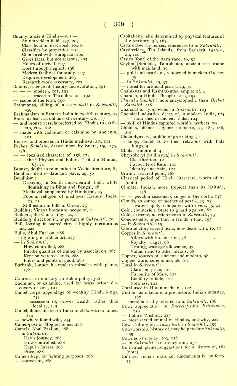 Botany, ancient Hindu—cont.— An untrodden field, 197, 207 Classification described, 204-6 Classifies by properties, 204 Compared with European, 200 Gives facts, but not reasons, 203 Hopes of revival, 207 Lost through neglect, 196 Modern facilities for study, - 07 Requires development, 203 Research work necessary, 207 Botany, science of, history and evolution, 191 — modern, 191, 192 ■ traced to Theophrastus, 192 — scope of the term, 190 Brahmanas, killing of, a casus belli in Sukraniti, 259 Brahmanism in Eastern India in twelfth century, 24 Brass, at least as old as sixth century a.d., 87 — and bronze vessels preferred by Hindus to earth- ern, etc., 102 — made with cadmium or calamine by ancients, 101 Brasses and bronzes in Hindu mediaeval art, 102 Brihat Samhita, drawn upon by Sukra, 159, 175, 176 — ■— localised character of, 158, 174 — — the “ Physics and Politics” of the Hindus, 63. 74 Bronze, doubt as to mention in Vedic literature, 85 Buddha’s death—date and place, 29, 30 Buddhism : Decaying in South and-Central India while flourishing in Bihar and Bengal, 26 Mediaeval, supplanted by Hinduism, 25 Popular religion of mediaeval Eastern India, 24. 25 Still extant in hills of Orissa, 25 Buddhist Vinaya literature, scope of, 2 Builders, the Chola kings as, 4 Building, direction in, important in Sukraniti, 20 Bull, loosing in sacred city, a highly meritorious act, 222 Bulls, Abul Fazl on, 288 — fighting, in Indian art, 227 — in Sukraniti : How controlled, 288 Imbibe qualities of trainer by associat on, 287 Kept on watered lands, 288 Prices and points of good, 288 Burbank, Luther, his modern miracles with plants, 178 Cabinet, or ministry, in Sukra polity, 306 Cadmium, or calamine, used for brass before dis- covery of zinc, 101 Camel corps, appendage of wealthy Hindu kings, 244 possession of, proves wealth rather than locality, 245 Camel, domesticated in India in Arthasdstra times, 244 — nowhere found wild, 244 Camel-post in Moghul times, 288 Camels, Abul Fazl on, 288 —• in Sukraniti : Day’s journey, 288 How controlled, 288 Kept in forests, 288 Price, 288 Camels kept for fighting purposes, 288 — sources of, 288 Capital-city, site determined by physical features of the territory, 36, 164 Carts drawn by horses, references to in Sukraniti, Cassiterides, Tin Islands, from Sanskrit kdstira, tin, 100 Castes (four) of the Arya race, 50, 51 Ceylon (Sinrhala, Taprobane), ancient sea traffic with mainland, 29 — gold and pearls of, renowned in ancient Greece, 78 — in Sukraniti, 29, 37 —- noted for artificial pearls, 29, 37 Chalukyas and Rashtrakutas, empire of, 4 Charaka, a Hindu Theophrastus, 193 Charaka Samhita more encyclopaedic than Brihat Samhita, 158 Charcoal for gunpowder in Sukraniti, 123 Chemical industries, decay of, in modern India, 124 — — flourished in ancient India, 124 — skill of Hindus captured world’s markets, 79 Chhalas, offences against etiquette, 94, 185, 188, 261 Chola dynasty, prolific of great kings, 4 — kings, doubt as to their relations with Pala kings, 5 Cholas, empire of, 4 Chrysoberyl (vaiduryya) in Sukraniti : Classification, 121 Favourite of Ketu, 121 Identity uncertain, 121 Citron, a sacred plant, 188 Classical period of Hindu literature, works of, 74 (note) Climate, Indian, more tropical than its latitude, 146 peculiar seasonal changes in the north, 147 Clouds, as source or mother of pearls, 43, 74 — — water-supply, compared with rivers, 35, 42 Coin, counterfeit, State to guard against, 82 Cold, extreme, no reference to in Sukraniti, 43 Conch-shells, important in Hindu ritual, 255 — in Sukraniti, 255 Contradictory sacred texts, how dealt with, 10, 11 Copper in Sukraniti: Alloys with tin and zinc, 98 Royalty, wages, 98 Testing, wastage allowance, 97 Value, ratio to other metals, 98 Copper, sources of, ancient and modern, 98 Copper-ware, ceremonial, 98, ro2 Coral in Sukraniti: Class and price, 122 Favourite of Mars, 122 Liability to fade, 122 Softness, 122 Coral used in Hindu medicine, 122 Cotton manufacture, a pre-historic Indian industry, 187 — metaphorically referred to in Sukraniti, 186 Cow, appreciation in Encyclopedia Britannica, 259 — Indra’s Wishing, 223 I — most sacred animal of Hindus, and why, 222 Cows, killing of, a casus belli in Sukraniti, 259 Cow-worship, history of, may help to date Sukraniti, 259 Cowries as money, 103, 256 — in Sukraniti as currency unit, 256 Cultivated plants, suggestions for a history of, 161 (note) Culture, Indian national, fundamentally uniform, t5