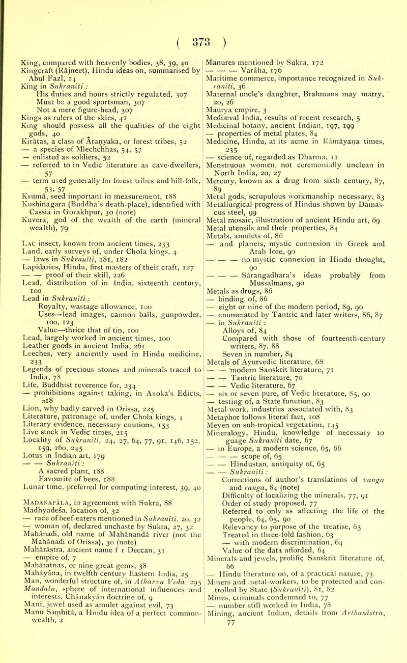 King, compared with heavenly bodies, 38, 39, 40 Kingcraft (Rajneet), Hindu ideas on, summarised by Abul Fazl, 14 King in Sukraniti : His duties and hours strictly regulated, 307 Must be a good sportsman, 307 Not a mere figure-head, 307 Kings as rulers of the skies, 41 King should possess all the qualities of the eight gods, 40 Kiratas, a class of Aranyaka, or forest tribes, 52 — a species of Mlechchhas, 54, 57 — enlisted as soldiers, 52 — referred to in Vedic literature as cave-dwellers, 57 — term used generally for torest tribes and hill-folk, 53. 57 Ksuma, seed important in measurement, 188 Kushinagara (Buddha’s death-place), identified with Cassia in Gorakhpur, 30 (note) Kuvera, god of the wealth of the earth (mineral wealth), 79 Lac insect, known from ancient times, 233 Land, early surveys of, under Chola kings, 4 — laws in Sukraniti, 181, 182 Lapidaries, Hindu, first masters of their craft, 127 — — proof of their skill, 226 Lead, distribution of in India, sixteenth century, 100 Lead in Sukraniti: Royalty, wastage allowance, 100 Uses—lead images, cannon balls, gunpowder, 100, 123 Value—thrice that of tin, 100 Lead, largely worked in ancient times, 100 Leather goods in ancient India, 261 Leeches, very anciently used in Hindu medicine, 233 Legends of precious stones and minerals traced to India, 78 Life, Buddhist reverence for, 234 — prohibitions against taking, in Asoka’s Edicts, 218 Lion, why badly carved in Orissa, 225 Literature, patronage of, under Chola kings, 4 Literary evidence, necessary cautions, 153 Live stock in Vedic times, 275 Locality of Sukraniti, 24, 27, 64, 77, gi, 146, 152, 159, 160, 245 Lotus in Indian art, 179 — — Sukraniti : A sacred plant, 188 Favourite of bees, 188 Lunar time, preferred for computing interest, 39, 40 Madanapala, in agreement with Sukra, 88 Madhyadesa, location of, 32 — race of beef-eaters mentioned in Sukraniti, 20,32 — woman of, declared unchaste by Sukra, 27, 32 Mahanadi, old name of Mahananda river (not the Mahanadi of Orissa), 30 (note) Maharastra, ancient name f r Deccan, 31 — empire of, 7 Maharatnas, or nine great gems, 38 Mahayana, in twelfth century Eastern India, 25 Man, wonderful structure of, in Atliarva Veda. 295 Mandala, sphere of international influences and interests, Chanakyan doctrine of, g Mani, jewel used as amulet against evil, 73 Manu Sainhita, a Hindu idea of a perfect common- wealth, 2 Manures mentioned by Sukra, 172 — — — Varaha, 176 Maritime commerce, importance recognized in Suk- raniti, 36 Maternal uncle’s daughter, Brahmans may marry, 20, 26 Maurya empire, 3 Mediasval India, results of recent research, 5 Medicinal botany, ancient Indian, 197, igg — properties of metal plates, 84 Medicine, Hindu, at its acme in Ramayana times, 235 — science of, regarded as Dharma, 11 Menstruous women, not ceremonially unclean in North India, 20, 27 Mercury, known as a drug from sixth century, 87, 89 Metal gods, scrupulous workmanship necessary, 83 Metallurgical progress of Hindus shown by Damas- cus steel, 99 Metal mosaic, illustration of ancient Hindu art, 69 Metal utensils and their properties, 84 Metals, amulets of, 86 —- and planets, mystic connexion in Greek and Arab lore, 90 — — — no mystic connexion in Hindu thought, 90 Sarangadhara’s ideas probably from Mussalmans, 90 Metals as drugs, 86 — binding of, 86 — eight or nine of the modern period, 89, go — enumerated by Tantric and later writers, 86, 87 — in Sukraniti : Alloys of, 84 Compared with those of fourteenth-century writers, 87, 88 Seven in number, 84 Metals of Ayurvedic literature, 68 — — modern Sanskrit literature, 71 — — Tantric literature, 70 Vedic literature, 67 — six or seven pure, of Vedic literature, 85, go — testing of, a State function, 83 Metal-work, industries associated with, 83 Metaphor follows literal fact, 108 Meyen on sub-tropical vegetation, 145 Mineralogy, Hindu, knowledge of necessary to guage Sukraniti date, 67 — in Europe, a modern science, 65, 66 — scope of, 65 — — Hindustan, antiquity of, 65 — — Sukraniti : Corrections of author’s translations of vanga and ranga, 84 (note) Difficulty of localizing the minerals, 77, gi Order of study proposed, 77 Referred to only as affecting the life of the people, 64, 65, 90 Relevancy to purpose of the treatise, 63 Treated in three-fold fashion, 63 — with modern discrimination, 64 Value of the data afforded, 64 Minerals and jewels, prolific Sanskrit literature of, 66 — Hindu literature on, of a practical nature, 73 Miners and metal-workers, to be protected and con- trolled by State (Sukraniti), 81, 82 Mines, criminals condemned to, 77 — number still worked in India, 78 Mining, ancient Indian, details from Arthasdstra, 77