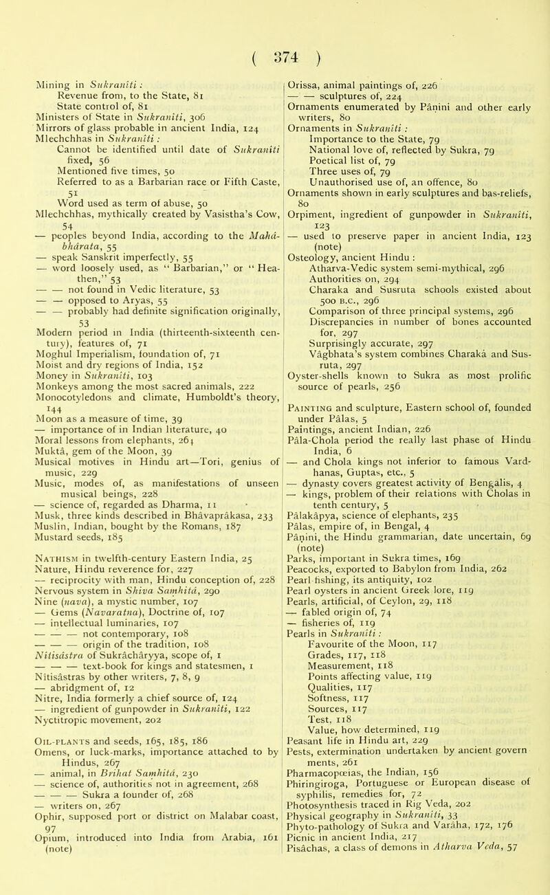 Mining in Sukrawjaii Revenue from, to the State, 81 State control of, 81 Ministers of State in Sukraniti, 306 Mirrors of glass probable in ancient India, 124 Mlechchhas in Sukraniti: Cannot be identified until date of Sukraniti fixed, 56 Mentioned five times, 50 Referred to as a Barbarian race or Fifth Caste, 5i Word used as term of abuse, 50 Mlechchhas, mythically created by Vasistha’s Cow, 54 — peoples beyond India, according to the Mahd- bhdrata, 55 — speak Sanskrit imperfectly, 55 — word loosely used, as “ Barbarian,” or “ Hea- then,” 53 — — not found in Vedic literature, 53 — — opposed to Aryas, 55 — — probably had definite signification originally, 53 Modern period in India (thirteenth-sixteenth cen- tury), features of, 71 Moghul Imperialism, foundation of, 71 Moist and dry regions of India, 152 Money in Sukraniti, 103 Monkeys among the most sacred animals, 222 Monocotyledons and climate, Humboldt’s theory, 144 Moon as a measure of time, 39 — importance of in Indian literature, 40 Moral lessons from elephants, 26 j Mukta, gem of the Moon, 39 Musical motives in Hindu art—Tori, genius of music, 229 Music, modes of, as manifestations of unseen musical beings, 228 — science of, regarded as Dharma, 11 Musk, three kinds described in Bhavaprakasa, 233 Muslin, Indian, bought by the Romans, 187 Mustard seeds, 185 Nathism in twelfth-century Eastern India, 25 Nature, Hindu reverence for, 227 — reciprocity with man, Hindu conception of, 228 Nervous system in Shiva Samhitd, 290 Nine (uava), a mystic number, 107 — (iems (Navaratna), Doctrine of, 107 — intellectual luminaries, 107 — — — not contemporary, 108 origin of the tradition, 108 Nilisdstra of Sukracharyya, scope of, 1 — text-book for kings and statesmen, 1 Nitisastras by other writers, 7, 8, 9 — abridgment of, 12 Nitre, India formerly a chief source of, 124 — ingredient of gunpowder in Sukraniti, 122 Nyctitropic movement, 202 Oil-plants and seeds, 165, 185, 186 Omens, or luck-marks, importance attached to by Hindus, 267 — animal, in Brihat Samhitd, 230 -—• science of, authorities not in agreement, 268 — — — Sukra a founder of, 268 — writers on, 267 Ophir, supposed port or district on Malabar coast, 97 . ! Opium, introduced into India from Arabia, 161 (note) Orissa, animal paintings of, 226 sculptures of, 224 Ornaments enumerated by Panini and other early writers, 80 Ornaments in Sukraniti : Importance to the State, 79 National love of, reflected by Sukra, 79 Poetical list of, 79 Three uses of, 79 Unauthorised use of, an offence, 80 Ornaments shown in early sculptures and bas-reliefs, 80 Orpiment, ingredient of gunpowder in Sukraniti, 123 — used to preserve paper in ancient India, 123 (note) Osteology, ancient Hindu : Atharva-Vedic system semi-mythical, 296 Authorities on, 294 Charaka and Susruta schools existed about 500 B.C., 296 Comparison of three principal systems, 2g6 Discrepancies in number of bones accounted for, 297 Surprisingly accurate, 297 Vagbhata’s system combines Charaka and Sus- ruta, 297 Oyster-shells known to Sukra as most prolific source of pearls, 256 Painting and sculpture, Eastern school of, founded under Palas, 5 Paintings, ancient Indian, 226 Pala-Chola period the really last phase of Hindu India, 6 — and Chola kings not inferior to famous Vard- hanas, Guptas, etc., 5 — dynasty covers greatest activity of Bengalis, 4 — kings, problem of their relations with Cholas in tenth century, 5 Palakapya, science of elephants, 235 Palas, empire of, in Bengal, 4 Panini, the Hindu grammarian, date uncertain, 69 (note) Parks, important in Sukra times, i6g Peacocks, exported to Babylon from India, 262 Pearl fishing, its antiquity, 102 Pearl oysters in ancient Greek lore, ixg Pearls, artificial, of Ceylon, 29, 118 — fabled origin of, 74 — fisheries of, ng Pearls in Sukraniti: F'avourite of the Moon, 117 Grades, 117, 118 Measurement, 118 Points affecting value, 119 Qualities, 117 Softness, 117 Sources, 117 Test, 118 Value, how determined, 119 Peasant life in Hindu art, 229 Pests, extermination undertaken by ancient govern ments, 261 Pharmacopoeias, the Indian, 156 Phiringiroga, Portuguese or European disease of syphilis, remedies for, 72 Photosynthesis traced in Rig Veda, 202 Physical geography in Sukraniti, 33 Phyto-pathology of Sukra and Varaha, 172, 176 Picnic in ancient India, 217 Pisachas, a class of demons in Atharva Veda, 57