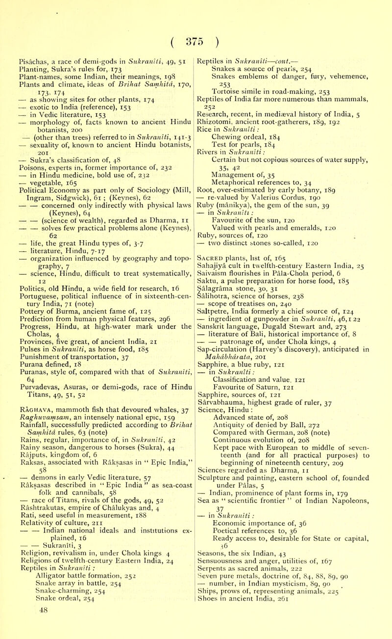 Pisachas, a race of demi-gods in Sukraniti, 49, 51 Planting, Sukra’s rules for, 173 Plant-names, some Indian, their meanings, 198 Plants and climate, ideas of Brihat Samhitd, 170, 173. 174 — as showing sites for other plants, 174 — exotic to India (reference), 153 — in Vedic literature, 153 — morphology of, facts known to ancient Hindu botanists, 200 — (other than trees) referred to in Sukraniti, 141-3 — sexuality of, known to ancient Hindu botanists, 201 —• Sukra’s classification of, 48 Poisons, experts in, former importance of, 232 — in Hindu medicine, bold use of, 232 -— vegetable, 165 Political Economy as part only of Sociology (Mill, Ingram, Sidgwick), 61 ; (Keynes), 62 — — concerned only indirectly with physical laws (Keynes), 64 — — (science of wealth), regarded as Dharma, n solves few practical problems alone (Keynes), 62 — life, the great Hindu types of, 3-7 — literature, Hindu, 7-17 — organization influenced by geography and topo- graphy, 7 — science, Hindu, difficult to treat systematically, 12 Politics, old Hindu, a wide field for research, 16 Portuguese, political influence of in sixteenth-cen- tury India, 71 (note) Pottery of Burma, ancient fame of, 125 Prediction from human physical features, 296 Progress, Hindu, at high-water mark under the Cholas, 4 Provinces, five great, of ancient India, 21 Pulses in Sukraniti, as horse food, 185 Punishment of transportation, 37 Purana defined, 18 Puranas, style of, compared with that of Sukraniti, 64 Purvadevas, Asuras, or demi-gods, race of Hindu Titans, 49, 51, 52 Raghava, mammoth fish that devoured whales, 37 Raghuvamsam, an intensely national epic, 159 Rainfall, successfully predicted according to Brihat Samhitd rules, 63 (note) Rains, regular, importance of, in Sukraniti, 42 Rainy season, dangerous to horses (Sukra), 44 Rajputs, kingdom of, 6 Raksas, associated with Raksasas in “ Epic India,” 58 — demons in early Vedic literature, 57 Raksasas described in “ Epic India ” as sea-coast folk and cannibals, 58 — race of Titans, rivals of the gods, 4g, 52 Rashtrakutas, empire of Chalukyas and, 4 Rati, seed useful in measurement, 188 Relativity of culture, 211 — — Indian national ideals and institutions ex- plained, 16 Sukraniti, 3 Religion, revivalism in, under Chola kings 4 Religions of twelfth-century Eastern India, 24 Reptiles in Sukraniti: Alligator battle formation, 252 Snake array in battle, 254 Snake-charming, 254 Snake ordeal, 254 48 Reptiles in Sukraniti—cont.— Snakes a source of pearls, 254 Snakes emblems of danger, fury, vehemence, 253. Tortoise simile in road-making, 253 Reptiles of India far more numerous than mammals, 252 Research, recent, in mediaeval history of India, 5 Rhizotomi, ancient root-gatherers, 189, 192 Rice in Sukraniti: Chewing ordeal, 184 Test for pearls, 184 Rivers in Sukraniti: Certain but not copious sources of water supply, 35. 42 Management of, 35 Metaphorical references to, 34 Root, over-estimated by early botany, 189 — re-valued by Valerius Cordus, igo Ruby (manikya), the gem of the sun, 39 — in Sukraniti : Favourite of the sun, 120 Valued with pearls and emeralds, 120 Ruby, sources of, 120 — two distinct stones so-called, 120 Sacred plants, list of, 165 Sahajiya cult in twelfth-century Eastern India, 25 Saivaism flourishes in Pala-Chola period, 6 Saktu, a pulse preparation for horse food, 185 Salagrama stone, 30, 31 Salihotra, science of horses, 238 — scope of treatises on, 240 Saltpetre, India formerly a chief source of, 124 — ingredient of gunpowder in Sukraniti, 46,122 Sanskrit language, Dugald Stewart and, 273 — literature of Bali, historical importance of, 8 — patronage of, under Chola kings, 4 Sap-circulation (Harvey’s discovery), anticipated in Mahdbharata, 201 Sapphire, a blue ruby, 121 — in Sukraniti: Classification and value, 121 Favourite of Saturn, 121 ! Sapphire, sources of, 121 Sarvabhauma, highest grade of ruler, 37 ! Science, Hindu : Advanced state of, 208 Antiquity of denied by Ball, 272 Compared with German, 208 (note) Continuous evolution of, 208 Kept pace with European to middle of seven- teenth (and for all practical purposes) to beginning of nineteenth century, 209 Sciences regarded as Dharma, n Sculpture and painting, eastern school of, founded under Palas, 5 — Indian, prominence of plant forms in, 179 Sea as “ scientific frontier ” of Indian Napoleons, 37 I — in Sukraniti: Economic importance of, 36 Poetical references to, 36 Ready access to, desirable for State or capital, 36 Seasons, the six Indian, 43 Sensuousness and anger, utilities of, 167 Serpents as sacred animals, 222 Seven pure metals, doctrine of, 84, 88, 89, go —• number, in Indian mysticism, 89, go | Ships, prows of, representing animals, 225 I Shoes in ancient India, 261