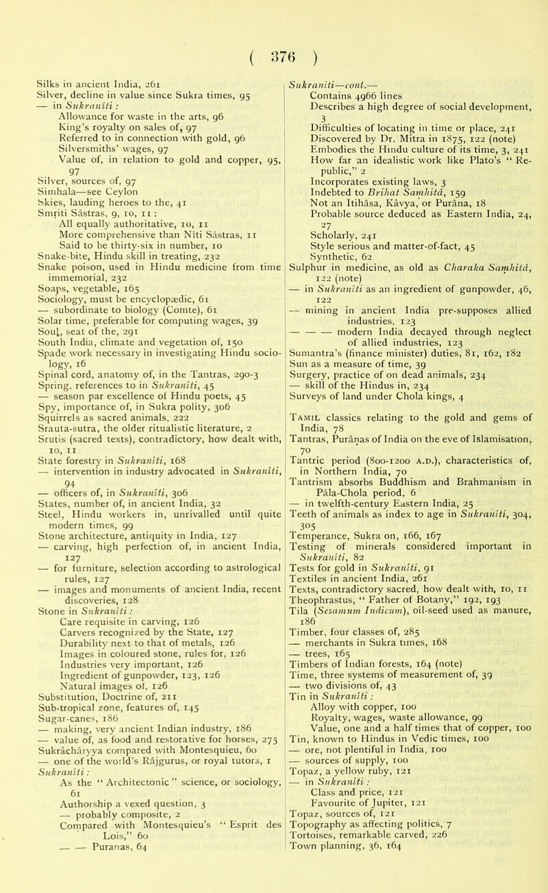 Silks in ancient India, 261 Silver, decline in value since Sukra times, 95 — in Sukraniti: Allowance for waste in the arts, g6 King’s royalty on sales of, 97 Referred to in connection with gold, 96 Silversmiths’ wages, 97 Value of, in relation to gold and copper, 95, 97 Silver, sources of, 97 Simhala—see Ceylon Skies, lauding heroes to the, 41 Smriti Sastras, 9, 10, 11 : All equally authoritative, 10, 11 More comprehensive than Niti Sastras, 11 Said to be thirty-six in number, 10 Snake-bite, Hindu skill in treating, 232 Snake poison, used in Hindu medicine from time immemorial, 232 Soaps, vegetable, 165 Sociology, must be encyclopaedic, 61 — subordinate to biology (Comte), 61 Solar time, preferable for computing wages, 39 Soul, seat of the, 291 South India, climate and vegetation of, 150 Spade work necessary in investigating Hindu socio- logy, 16 Spinal cord, anatomy of, in the Tantras, 290-3 Spring, references to in Sukraniti, 45 — season par excellence of Hindu poets, 45 Spy, importance of, in Sukra polity, 306 Squirrels as sacred animals, 222 Srauta-sutra, the older ritualistic literature, 2 Srutis (sacred texts), contradictory, how dealt with, 10, 11 State forestry in Sukraniti, 168 — intervention in industry advocated in Sukraniti, 94 — officers of, in Sukraniti, 306 States, number of, in ancient India, 32 Steel, Hindu workers in, unrivalled until quite modern times, 99 Stone architecture, antiquity in India, 127 — carving, high perfection of, in ancient India, 127 — for furniture, selection according to astrological rules, 127 — images and monuments of ancient India, recent discoveries, 128 Stone in Sukraniti: Care requisite in carving, 126 Carvers recognized by the State, 127 Durability next to that of metals, 126 Images in coloured stone, rules for, 126 Industries very important, 126 Ingredient of gunpowder, 123, 126 Natural images of, 126 Substitution, Doctrine of, 211 Sub-tropical zone, features of, 145 Sugar-canes, 186 — making, very ancient Indian industry, 186 — value of, as food and restorative for horses, 275 Sukracharyya compared with Montesquieu, 60 — one of the world’s Rajgurus, or royal tutors, 1 Sukraniti: As the “ Architectonic ” science, or sociology, 61 Authorship a vexed question, 3 — probably composite, 2 Compared with Montesquieu’s “ Esprit des Lois,” 60 — — Puranas, 64 Sukraniti—cont.-—• Contains 4966 lines Describes a high degree of social development, 3 Difficulties of locating in time or place, 241 Discovered by Dr. Mitra in 1875, 122 (note) Embodies the Hindu culture of its time, 3, 241 How far an idealistic work like Plato’s “ Re- public,” 2 Incorporates existing laws, 3 Indebted to Brihat Samhitd, 159 Not an Itihasa, Kavya, or Purana, 18 Probable source deduced as Eastern India, 24, 27 Scholarly, 241 Style serious and matter-of-fact, 45 Synthetic, 62 Sulphur in medicine, as old as Charaka Samhitd, 122 (note) — in Sukraniti as an ingredient of gunpowder, 46, 122 —- mining in ancient India pre-supposes allied industries, 123 — — — modern India decayed through neglect of allied industries, 123 Sumantra’s (finance minister) duties, 81, 162, 182 Sun as a measure of time, 39 Surgery, practice of on dead animals, 234 — skill of the Hindus in, 234 Surveys of land under Chola kings, 4 Tamil classics relating to the gold and gems of India, 78 Tantras, Puranas of India on the eve of Islamisation, 70 Tantric period (800-1200 a.d.), characteristics of, in Northern India, 70 Tantrism absorbs Buddhism and Brahmanism in Pala-Chola period, 6 — in twelfth-century Eastern India, 25 Teeth of animals as index to age in Sukraniti, 304, 305 Temperance, Sukra on, 166, 167 Testing of minerals considered important in Sukraniti, 82 Tests for gold in Sukraniti, 91 Textiles in ancient India, 261 Texts, contradictory sacred, how dealt with, 10, 11 Theophrastus, “ Father of Botany,” 192, 193 Tila (Scsamum Indiana), oil-seed used as manure, 186 Timber, four classes of, 285 — merchants in Sukra times, 168 — trees, 165 Timbers of Indian forests, 164 (note) Time, three systems of measurement of, 39 —• two divisions of, 43 Tin in Sukraniti : Alloy with copper, 100 Royalty, wages, waste allowance, 99 Value, one and a half times that of copper, 100 Tin, known to Hindus in Vedic times, 100 — ore, not plentiful in India, 100 — sources of supply, 100 Topaz, a yellow ruby, 121 — in Sukraniti: Class and price, 121 Favourite of Jupiter, 121 Topaz, sources of, 121 Topography as affecting politics, 7 Tortoises, remarkable carved, 226 Town planning, 36, 164