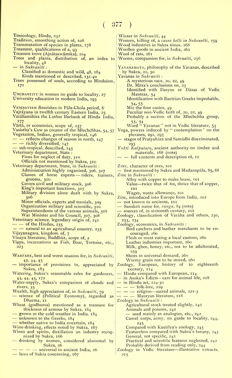 Toxicology, Hindu, 232 Tradition, smoothing action of, 108 Transmutation of species in plants, 178 Treasurer, qualifications of a, 93 Treasure trove (Ajnataswamika), 104 Trees and plants, distribution of, an index to locality, 48 — in Sukraniti : Classified as domestic and wild, 48, 164 Kinds mentioned or described, 131-40 Trees possessed of souls, according to Hinduism, 171 Unchastity in women no guide to locality, 27 University education in modern India, 193 Vaisnavism flourishes in Pala-Chola period, 6 Vajrayana in twelfth century Eastern India, 25 Varahamihira the Luther Burbank of Hindu India, I Winter in Sukraniti, 44 Women, killing of, a casus belli in Sukraniti, 259 Wood industries in Sukra times, 168 Woollen goods in ancient India, 261 Wool of rats, 261 Worms, compassion for, in Sukraniti, 256 Yavanamata, philosophy of the Yavanas, described by Sukra, 22, 50 Yavanas in Sukraniti: A mysterious race, 20, 22, 49 Dr. Mitra’s conclusions on, 23 Identified with Dasyus or Dasas of Vedic Mantras, 54 Identification with Bactrian Greeks improbable, 54. 55 Mix the four castes, 49 Peculiar non-Vedic faith of, 20, 22, 49 Probably a section of the Mlechchha group, 177 Varta, or economics, scope of, 257 Vasistha’s Cow as creator of the Mlechchhas, 54, 57 Vegetation, Indian, generally tropical, 146 reflects changes of season in north, 147 — — richly diversified, 147 — sub-tropical, described, 145 Veterinary department, State : Fines for neglect of duty, 310 Officials not mentioned by Sukra, 310 Veterinary department, State, in Sukraniti : Administration highly organised, 306, 307 Classes of horse experts — riders, trainers, grooms, 310 Covers civil and military stock, 306 King’s important functions, 307 Military division alone dealt with by Sukra, 3°6 Minor officials, experts and menials, 309 Organization military and scientific, 310 Superintendents of the various animals, 308 War Minister and his Council, 307, 308 Veterinary science, legendary origin of, 241 — — of the Hindus, 235 natural to an agricultural country, 235 Vijayanagara, kingdom of, 7 Vinaya literature, Buddhist, scope of, 2 Visnu, incarnations as Fish, Boar, Tortoise, etc., 223 Warfare, best and worst seasons for, in Sukraniti, 43. 44. 45 — importance of provisions in, appreciated by Sukra, 183 Watering, Sukra’s seasonable rules for gardeners, 43. 44. 45. 172 Water-supply, Sukra’s comparison of clouds and rivers, 35 Wealth, high appreciation of, in Sukraniti, 79 — science of (Political Economy), regarded as Dharma, 11 Wheat (godhuma) mentioned as a measure for thickness of armour by Sukra, 184 — grown in the cold weather in India, 184 — unknown to the Greeks, 184 — whether native to India uncertain, 184 Wine-drinking, effects noted by Sukra, 167 Wines and spirits, distillation an industry recog- nized by Sukra, 166 — drinking by women, considered abnormal by Sukra, 26 — — — — universal in ancient India, 26 — laws of Sukra concerning, 167 53. 54 Word “ Yavanas ” not in Vedic literature, 53 Yoga, powers induced by “ contemplation ” on the plexuses, 292, 293 — stages of Pratyahara and Samadhi discriminated, 293 Yukti Kalpataru, ancient authority on timber and materials, 168 (note) — — full contents and description ol, 12 Zinc, character of ores, 101 j —- first mentioned by Sukra and Madanapala, 85, 88 Zinc in Sukraniti : Alloy with copper to make brass, 101 Value—twice that of tin, thrice that of copper, 101 Wages, waste allowance, 101 Zinc, introduced into Europe from India, 101 — not known to ancients, 101 —- Sanskrit name for, ranga, 84 (note) — sources of, in sixteenth century, 101 Zoology, classification of Varaha and others, 230, ! 233, 234 Zoology, economics, in Sukraniti : Bird catchers and leather merchants to be en- couraged, 260 Flesh or meat eating a local custom, 260 Leather industries important, 260 Milk, ghee, honey, etc., not to be adulterated, 259 Shoes in universal demand, 260 Wormy grain not to be stored, 260 Zoology, European, history of to eighteenth century, 214 — Hindu compared with European, 214 ! — in Asoka’s Edicts —care for animal life, 218 —- in Hindu art, 224-30 — — — folk-lore, 219 ■—• — — religion—sacred animals, 221-3 — — — Mauryan literature, 218 Zoology in Sukraniti : Agricultural stock treated slightly, 242 Animals and poisons, 242 — used mainly as analogies, etc., 242 Camel corps, army, no guide to locality, 244, 245 Compared with Kautilya’s zoology, 243 Featureless compared with Sukra’s botany, 243 General, not specific, 242 Practical and scientific features neglected, 232 Probably derived from reading only, 244 Zoology in Vedic literature—illustrative extracts, 215