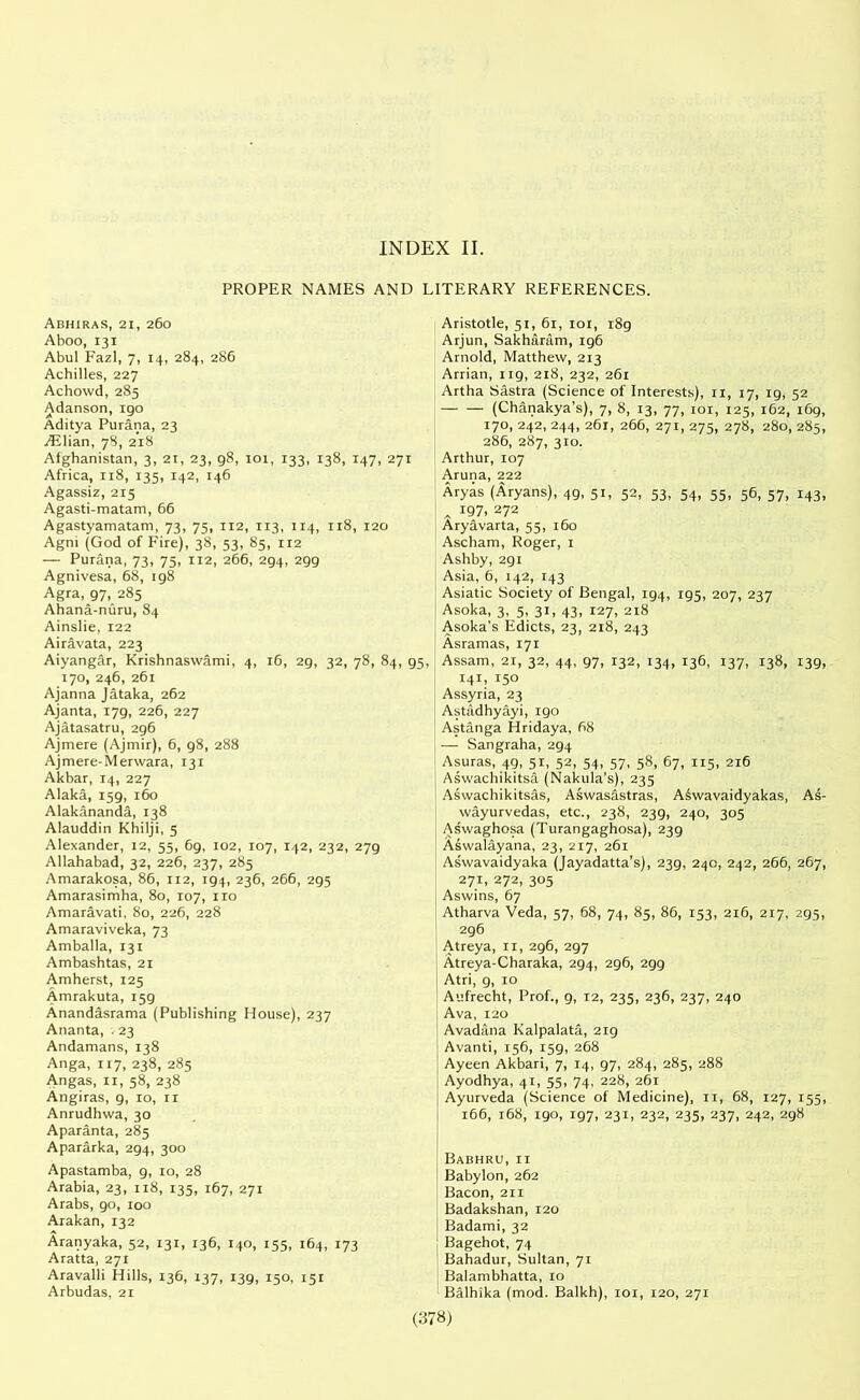 INDEX II. PROPER NAMES AND Abhiras, 21, 260 Aboo, 131 Abul Fazl, 7, 14, 284, 286 Achilles, 227 Achowd, 285 Adanson, 190 Aditya Purana, 23 /Elian, 78, 218 Afghanistan, 3, 21, 23, g8, 101, 133, 138, 147, 271 Africa, 118, 135, 142, 146 Agassiz, 215 Agasti-matam, 66 Agastyamatam, 73, 75, 112, 113, 114, 118, 120 Agni (God of Fire), 38, 53, 85, 112 — Purana, 73, 75, 112, 266, 294, 299 Agnivesa, 68, 198 Agra, 97, 285 Ahana-nuru, 84 Ainslie, 122 Airavata, 223 Aiyangar, Krishnaswami, 4, 16, 29, 32, 78, 84, 170, 246, 261 Ajanna Jataka, 262 Ajanta, 179, 226, 227 Ajatasatru, 296 Ajmere (Ajmir), 6, 98, 288 Ajmere-Merwara, 131 Akbar, 14, 227 Alaka, 159, 160 Alakananda, 138 Alauddin Khilji, 5 Alexander, 12, 55, 6g, 102, 107, 142, 232, 279 Allahabad, 32, 226, 237, 285 Amarakosa, 86, 112, 194, 236, 266, 295 Amarasimha, 80, 107, no Amaravati, 80, 226, 228 Amaraviveka, 73 Amballa, 131 Ambashtas, 21 Amherst, 125 Amrakuta, 159 Anandasrama (Publishing House), 237 Ananta, .23 Andamans, 138 Anga, 117, 238, 285 Angas, 11, 58, 238 Angiras, 9, 10, 11 Anrudhwa, 30 Aparanta, 285 Apararka, 294, 300 Apastamba, 9, 10, 28 Arabia, 23, 118, 135, 167, 271 Arabs, 90, 100 Arakan, 132 Aranyaka, 52, 131, 136, 140, 155, 164, 173 Aratta, 271 Aravalli Hills, 136, 137, 139, 150, 151 Arbudas, 21 LITERARY REFERENCES. Aristotle, 51, 61, 101, 189 Arjun, Sakharam, 196 Arnold, Matthew, 213 Arrian, 119, 218, 232, 261 Artha Sastra (Science of Interests), 11, 17, 19, 52 (Chanakya’s), 7, 8, 13, 77, 101, 125, 162, 169, 170, 242, 244, 261, 266, 271, 275, 278, 280, 285, 286, 287, 310. Arthur, 107 Aruna, 222 Aryas (Aryans), 49, 51, 52, 53, 54, 55, 56, 57, 143, 197, 272 Aryavarta, 55, 160 Ascham, Roger, 1 Ashby, 291 Asia, 6, 142, 143 Asiatic Society of Bengal, 194, 195, 207, 237 Asoka, 3, 5, 31, 43, 127, 218 Asoka's Edicts, 23, 218, 243 Asramas, 171 5, Assam, 21, 32, 44, 97, 132, 134, 136, 137, 138, 139, 141, 150 Assyria, 23 Astadhyayi, igo Astanga Hridaya, 68 — Sangraha, 294 Asuras, 49, 51, 52, 54, 57, 58, 67, 115, 216 Aswachikitsa (Nakula's), 235 Aswachikitsas, Aswasastras, Aswavaidyakas, As- wayurvedas, etc., 238, 239, 240, 305 Aswaghosa (Turangaghosa), 239 Aswalayana, 23, 217, 261 Aswavaidyaka (Jayadatta’s), 239, 240, 242, 266, 267, 271, 272, 305 Aswins, 67 Atharva Veda, 57, 68, 74, 85, 86, 153, 216, 217, 295, 296 Atreya, 11, 296, 297 Atreya-Charaka, 294, 296, 299 Atri, 9, 10 Aufrecht, Prof., 9, 12, 235, 236, 237, 240 Ava, 120 Avadana Kalpalata, 219 Avanti, 156, 159, 268 Ayeen Akbari, 7, 14, 97, 284, 285, 288 Ayodhya, 41, 55, 74, 228, 261 Ayurveda (Science of Medicine), 11, 68, 127, 155, 166, 168, 190, 197, 231, 232, 235, 237, 242, 298 Babhru,11 Babylon, 262 Bacon, 211 Badakshan, 120 Badami, 32 Bagehot, 74 Bahadur, Sultan, 71 Balambhatta, 10 Balhika (mod. Balkh), 101, 120, 271