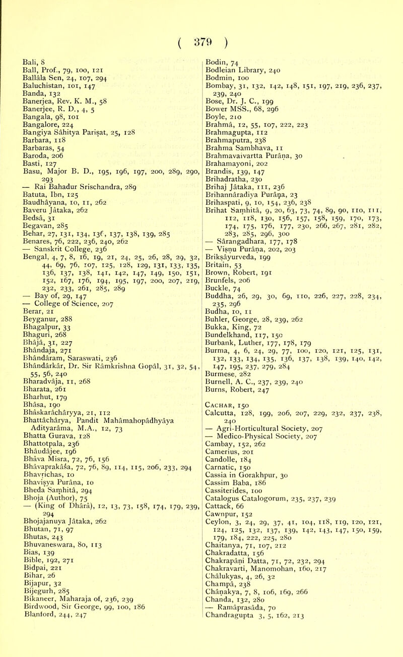 Bali, 8 Ball, Prof., 79, ioo, 121 Ballala Sen, 24, 107, 294 Baluchistan, 101, 147 Banda, 132 Banerjea, Rev. K. M., 58 Banerjee, R. D., 4, 5 Bangala, 98, 101 Bangalore, 224 Bangiya Sahitya Parisat, 25, 128 Barbara, 118 Barbaras, 54 Baroda, 206 Basti, 127 Basu, Major B. D., 195, 196, 197, 200, 289, 290, 293 — Rai Bahadur Srischandra, 28g Batuta, Ibn, 125 Baudhayana, 10, 11, 262 Baveru Jataka, 262 Bedsa, 31 Begavan, 285 Behar, 27, 131, 134, 136, 137, 138, 139, 285 Benares, 76, 222, 236, 240, 262 — Sanskrit College, 236 Bengal, 4, 7, 8, 16, 19, 21, 24, 25, 26, 28, 29, 32, 44, 69, 76, 107, 125, t28, 129, 131, 133, 135, 136. 137. *38, 141. 142, 147. r49. 150, 151, 152, 167, 176, 194, 195, ig7, 200, 207, 219, 232, 233, 261, 285, 289 — Bay of, 29, 147 — College of Science, 207 Berar, 21 Beyganur, 288 Bhagalpur, 33 Bhaguri, 268 Bhaja, 31, 227 Bhandaja, 271 Bhandaram, Saraswati, 236 Bhandarkar, Dr. Sir Ramkrishna Gopdl, 31, 32, 54, 55. 56, 240 Bharadvaja, 11, 268 Bharata, 261 Bharhut, 179 Bhasa, igo Bhaskaracharyya, 21, 112 Bhattacharya, Pandit Mahamahopadhyaya Adityarama, M.A., 12, 73 Bhatta Gurava, 128 Bhattotpala, 236 Bhaudajee, 196 Bhava Misra, 72, 76, 156 Bhavaprakaia, 72, 76, 8g, 114, 115, 206, 233, 294 Bhavrichas, to Bhavisya Purana, 10 Bheda Samhita, 294 Bhoja (Author), 75 — (King of Dhara), 12, 13, 73, rs8, 174, 179, 239, 294 Bhojajanuya Jataka, 262 Bhutan, 71, 97 Bhutas, 243 Bhuvaneswara, 80, 113 Bias, 139 Bible, 192, 271 Bidpai, 221 Bihar, 26 Bijapur, 32 Bijegurh, 285 Bikaneer, Maharaja of, 236, 239 Birdwood, Sir George, 99, 100, 186 Blanlord, 244, 247 Bodin, 74 Bodleian Library, 240 Bodmin, 100 Bombay, 31, 132, 142, 148, 151, 197, 219, 236, 237, 239, 240 Bose, Dr. J. C., 199 Bower MSS., 68, 296 Boyle, 210 Brahma, 12, 55, 107, 222, 223 Brahmagupta, 112 Brahmaputra, 238 Brahma Sambhava, 11 Brahmavaivartta Purana, 30 Brahamayoni, 202 Brandis, 139, 147 Brihadratha, 230 Brihaj Jataka, m, 236 Brihannaradiya Puraija, 23 Brihaspati, 9, 10, 154, 236, 238 Brihat Samhita, 9, 20, 63, 73, 74, 8g, 90, no, in, 112, 118, 130, 156, 157, 158, 159, 170, 173, 174, 175, 176, 177, 230, 266, 267, 281, 282, 283, 285, 296, 300 — Sarangadhara, 177, 178 — Visnu Purana, 202, 203 Briksayurveda, 199 Britain, 53 Brown, Robert, igi Brunfels, 206 Buckle, 74 Buddha, 26, 29, 30, 6g, no, 226, 227, 228, 234, 235, 296 Budha, 10, n Buhler, George, 28, 239, 262 Bukka, King, 72 Bundelkhand, 117, 150 Burbank, Luther, 177, 178, 179 Burma, 4, 6, 24, 29, 77, 100, 120, 121, 125, 131, 132, 133. z34. !35. 136, 137. 138. I39. M0. !42, 147. 195. 237. 279. 284 Burmese, 282 Burnell, A. C., 237, 239, 240 Burns, Robert, 247 Cachar,150 Calcutta, 128, 199, 206, 207, 229, 232, 237, 238, 240 — Agri-Horticultural Society, 207 — Medico-Physical Society, 207 Cambay, 152, 262 Camerius, 201 Candolle, 184 Carnatic, 150 Cassia in Gorakhpur, 30 Cassim Baba, 186 Cassiterides, 100 Catalogus Catalogorum, 235, 237, 239 Cattack, 66 Cawnpur, 152 Ceylon, 3, 24, 2g, 37, 41, 104, 118, 119, 120, 121, 124, 125, 132, 137, 139, 142, 143, 147, 150, 159, 179, 184, 222, 225, 280 Chaitanya, 71, 107, 212 Chakradatta, 156 Chakrapani Datta, 71, 72, 232, 294 Chakravarti, Manomohan, 160, 217 Chalukyas, 4, 26, 32 Champa, 238 Chanakya, 7, 8, 106, 169, 266 Chanda, 132, 280 — Ramaprasada, 70 Chandragupta 3, 5, 162, 213