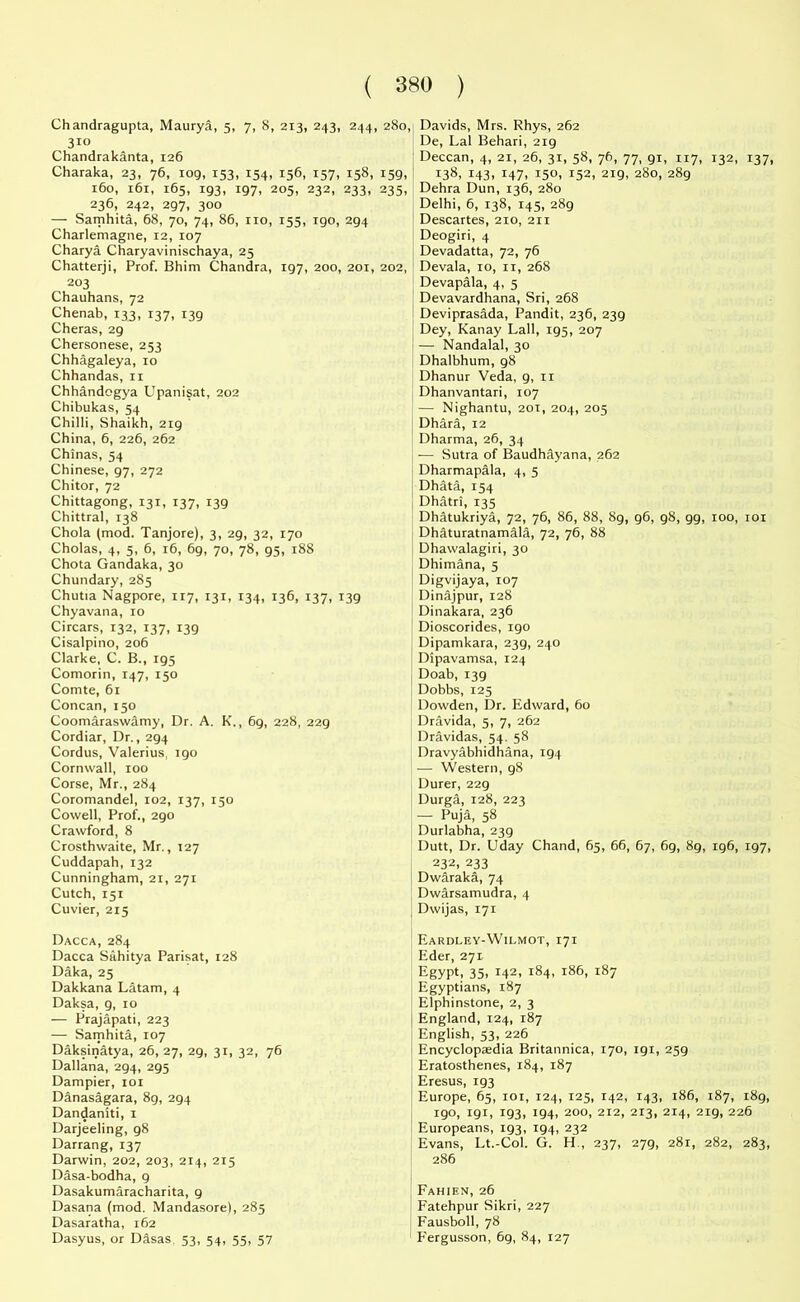 ( *380 ) Chandragupta, Maurya, 5, 7, 8, 213, 243, 244, 280, Davids, Mrs. Rhys, 262 310 De, Lai Behari, 219 Chandrakanta, 126 Deccan, 4, 21, 26, 31, 58, 76, 77, 91, 117, 132, 137, Charaka, 23, 76, log, 153, 154, 156, 157, 158, 159, 138, 143, 147, 150, 152, 219, 280, 289 160, 161, 165, 193, 197, 205, 232, 233, 235, Dehra Dun, 136, 280 236, 242, 297, 300 Delhi, 6, 138, 145, 289 — Sarnhita, 68, 70, 74, 86, no, 155, igo, 294 Descartes, 210, 211 Charlemagne, 12, 107 Deogiri, 4 Charya Charyavinischaya, 25 Devadatta, 72, 76 Chatterji, Prof. Bhim Chandra, 197, 200, 201, 202, Devala, 10, 11, 268 203 Chauhans, 72 Chenab, 133, 137, 139 Cheras, 29 Chersonese, 253 Chhagaleya, 10 Chhandas, n Chhandcgya Upanisat, 202 Chibukas, 54 Chilli, Shaikh, 219 China, 6, 226, 262 Chinas, 54 Chinese, 97, 272 Chitor, 72 Chittagong, 131, 137, 139 Chittral, 138 Chola (mod. Tanjore), 3, 29, 32, 170 Cholas, 4, 5, 6, 16, 69, 70, 78, 95, 188 Chota Gandaka, 30 Chundary, 285 Chutia Nagpore, 117, 131, 134, 136, 137, 139 Chyavana, 10 Circars, 132, 137, 139 Cisalpino, 206 Clarke, C. B., 195 Comorin, 147, 150 Comte, 61 Concan, 150 Coomaraswamy, Dr. A. K., 69, 228, 229 Cordiar, Dr., 294 Cordus, Valerius, 190 Cornwall, too Corse, Mr., 284 Coromandel, 102, 137, 150 Cowell, Prof., 290 Crawford, 8 Crosthwaite, Mr., 127 Cuddapah, 132 Cunningham, 21, 271 Cutch, 151 Cuvier, 215 Dacca, 284 Dacca Silhitya Parisat, 128 Daka, 25 Dakkana Latam, 4 Daksa, 9, 10 — Prajapati, 223 — Sarnhita, 107 Daksinatya, 26, 27, 29, 31, 32, 76 Dallana, 294, 295 Dampier, 101 Danasagara, 89, 294 Dandaniti, 1 Darjeeling, 98 Darrang, 137 Darwin, 202, 203, 214, 215 Dasa-bodha, 9 Dasakumaracharita, 9 Dasana (mod. Mandasore), 285 Dasaratha, 162 Dasyus, or Dasas. 53, 54, 55, 57 Devapala, 4, 5 Devavardhana, Sri, 268 Deviprasada, Pandit, 236, 239 Dey, Kanay Lall, 195, 207 — Nandalal, 30 Dhalbhum, 98 Dhanur Veda, 9, 11 Dhanvantari, 107 — Nighantu, 20T, 204, 205 Dhara, 12 Dharma, 26, 34 — Sutra of Baudhayana, 262 Dharmapala, 4, 5 Dhata, 154 Dhatri, 135 Dhatukriya, 72, 76, 86, 88, 89, 96, 98, gg, too, roi Dhaturatnamala, 72, 76, 88 Dhawalagiri, 30 Dhimana, 5 Digvijaya, 107 Dinajpur, 128 Dinakara, 236 Dioscorides, 190 Dipamkara, 239, 240 Dipavamsa, 124 Doab, 139 Dobbs, 125 Dowden, Dr. Edward, 60 Dravida, 5, 7, 262 Dravidas, 54. 58 Dravyabhidhana, 194 — Western, 98 Durer, 229 Durga, 128, 223 — Puja, 58 Durlabha, 239 Dutt, Dr. Uday Chand, 65, 66, 67, 6g, 89, 196, 197, 232, 233 Dwaraka, 74 Dwarsamudra, 4 Dwijas, 171 Eardley-Wilmot, 171 Eder, 271 Egypt, 35. T42, 184, 186, 187 Egyptians, 187 Elphinstone, 2, 3 England, 124, 187 English, 53, 226 Encyclopaedia Britannica, 170, 191, 259 Eratosthenes, 184, 187 Eresus, 193 Europe, 65, 101, 124, 125, 142, 143, 186, 187, 189, 190, 191, 193, 194, 200, 212, 213, 214, 219, 226 Europeans, 193, 194, 232 Evans, Lt.-Col. G. H., 237, 279, 281, 282, 283, 286 Fahien, 26 Fatehpur Sikri, 227 Fausboll, 78 Fergusson, 6g, 84, 127
