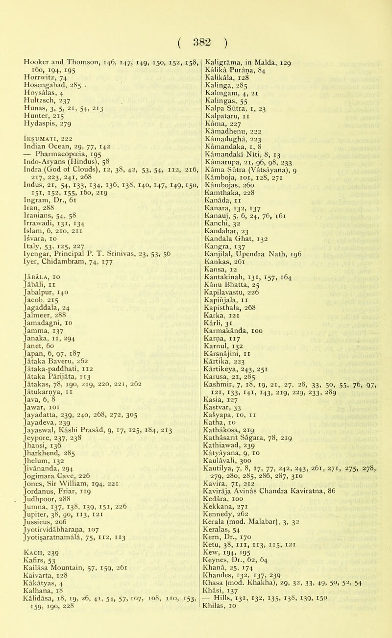 Hooker and Thomson, 146, 147, 149, 150, 152, 158, 160, 194, 195 Horrwitz, 74 Hosengabad, 285 . Hoysalas, 4 Hultzsch, 237 Hunas, 3, 5, 21, 54, 213 Hunter, 215 Hydaspis, 279 Ik$umati, 222 Indian Ocean, 29, 77, 142 — Pharmacopoeia, 195 Indo-Aryans (Hindus), 58 Indra (God of Clouds), 12, 38, 42, 53, 54, 112, 216, 217, 223, 241, 268 Indus, 21, 54, 133, 134, 136, 138, 140, 147, 149,150, 151, 152, 155, 160, 219 Ingram, Dr., 61 Iran, 288 Iranians, 54, 58 Irrawadi, 131, 134 Islam, 6, 210, 211 Isvara, 10 Italy, 53, 125, 227 Iyengar, Principal P. T. Srinivas, 23, 53, 56 Iyer, Chidambram, 74, 177 Jabala, 10 Jabali, 11 Jabalpur, 140 Jacob. 215 Jagaddala, 24 Jalmeer, 288 Jamadagni, 10 Jamma, 137 Janaka, n, 294 Janet, 60 Japan, 6, 97, 187 Jataka Baveru, 262 Jataka-paddhati, 112 Jataka Parijata, 113 Jatakas, 78, 190, 219, 220, 221, 262 Jatukarnya, 11 Java, 6, 8 Jawar, 101 Jayadatta, 239, 240, 268, 272, 305 Jayadeva, 239 Jayaswal, Kashi Prasad, g, 17, 125, 184, 213 Jeypore, 237, 238 Jhansi, 136 Jharkhend, 285 Jhelum, 132 Jivananda, 294 Jogimara Cave, 226 Jones, Sir William, 194, 221 Jordanus, Friar, 119 Judhpoor, 288 Jumna, 137, 138, 139, 151, 226 Jupiter, 38, 90, 113, 121 Jussieus, 206 Jyotirvidabharana, 107 Jyotisaratnamala, 75, 112, 113 Kach, 239 Kafirs, 53 Kailasa Mountain, 57, 159, 261 Kaivarta, 128 Kakatyas, 4 Kalhana, 18 Kalidasa, 18, 19, 26, 41, 51, 57, 107, 108, no, 153, 159, igo, 228 Kaligrama, in Malda, 129 Kalika Purana, 84 Kalikala, 128 Kalinga, 285 Kalmgam, 4, 21 I Kalingas, 55 Kalpa Sutra, 1, 23 Kalpataru, 11 Kama, 227 Kamadhenu, 222 Kamadugha, 223 Kamandaka, 1, 8 Kamandaki Niti, 8, 13 Kamarupa, 21, 96, 98, 233 Kama Sutra (Vatsayana), 9 Kamboja, 101, 128, 271 Kambojas, 260 Kamthaka, 228 Kanada, 11 Kanara, 132, 137 Kanauj, 5, 6, 24, 76, 161 Kanchi, 32 Kandahar, 23 Kandala Ghat, 132 Kangra, 137 Kanjilal, Upendra Nath, 196 Kankas, 261 Kansa, 12 Kantakinah, 131, 157, 164 Kanu Bhatta, 25 Kapilavastu, 226 Kapinjala, 11 Kapisthala, 268 Karka, 121 Karli, 31 Karmakanda, xoo Karna, 117 Karnul, 132 Karsnajini, 11 Kartika, 223 Kartikeya, 243, 251 Karusa, 21, 285 Kashmir, 7, 18, 19, 21, 27, 28, 33, 50, 55, 76, 97, I2i, 133, 141, 143, 219, 229, 233, 289 Kasia, 127 Kastvar, 33 KaSyapa, 10, 11 Katha, 10 Kathakosa, 219 Kathasarit Sagara, 78, 2ig Kathiawad, 239 Katyayana, 9, 10 Kaulavali, 300 Kautilya, 7, 8, 17, 77, 242, 243, 261, 271, 275, 278, 279, 280, 285, 286, 287, 310 Kavira, 71, 212 Kaviraja Avinas Chandra Kaviratna, 86 Kedara, 100 Kekkana, 271 Kennedy, 262 Kerala (mod. Malabar), 3, 32 Keralas, 54 Kern, Dr., 170 Ketu, 38, in, 113, 115, 121 Kew, 194, 195 Keynes, Dr., 62, 64 Khana, 25, 174 Khandes, 132, 137, 239 Khasa (mod. Khakha), 29, 32, 33, 49, 50, 52, 54 Khasi, 137 — Hills, 131, 132, 135, 138, 139, 150 Khilas, 10