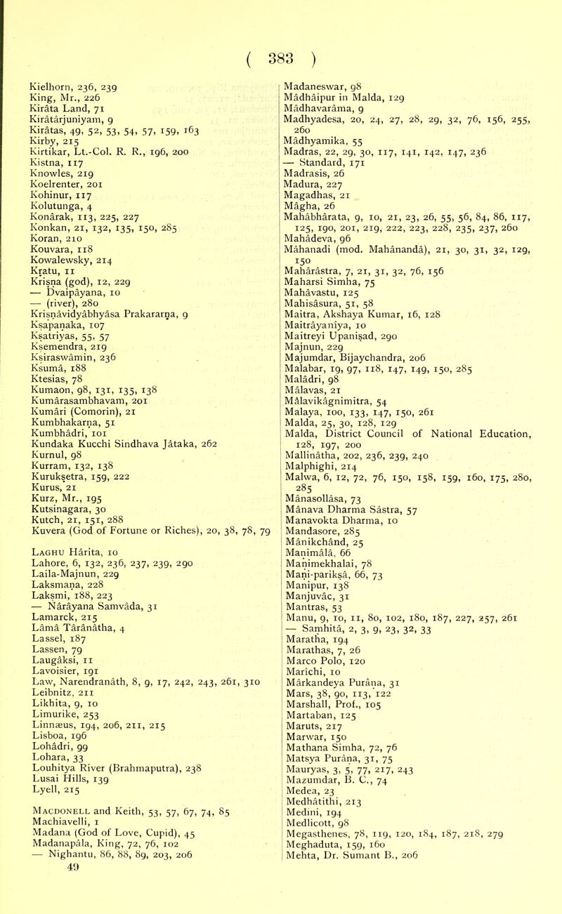 Kielhorn, 236, 239 King, Mr., 226 Kirata Land, 71 Kiratarj uniyam, 9 Kiratas, 49, 52, 53, 54, 57, 159, 163 Kirby, 215 Kirtikar, Lt.-Col. R. R., 196, 200 Kistna, 117 Knowles, 219 Koelrenter, 201 Kohinur, 117 Kolutunga, 4 Konarak, 113, 225, 227 Konkan, 21, 132, 135, 150, 285 Koran, 210 Kouvara, 118 Kowalewsky, 214 Kratu, ir Krisna (god), T2, 229 — Dvaipayana, 10 —• (river), 280 Krisnavidyabhyasa Prakararna, 9 Ksapanaka, 107 Ksatriyas, 55, 57 Ksemendra, 2tg Ksiraswamin, 236 Ksuma, 188 Ktesias, 78 Kumaon, 98, 131, 135, 138 Kumarasambhavam, 201 Kumari (Comorin), 21 Kumbhakarna, 51 Kumbhadri, 101 Kundaka Kucchi Sindhava Jataka, 262 Kurnul, 98 Kurram, 132, 138 Kuruksetra, 159, 222 Kurus, 21 Kurz, Mr., 195 Kutsinagara, 30 Kutch, 21, 151, 288 Kuvera (God of Fortune or Riches), 20, 38, 78, 79 Laghu Harita, 10 Lahore, 6, 132, 236, 237, 239, 290 Laila-Majnun, 229 Laksmana, 228 Laksmi, 188, 223 — Narayana Samvada, 31 Lamarck, 215 Lama Taranatha, 4 Lassel, 187 Lassen, 79 Laugaksi, n Lavoisier, 191 Law, Narendranath, 8, g, 17, 242, 243, 261, 310 Leibnitz, 211 Likhita, 9, 10 Limurike, 253 Linnaeus, 194, 206, 211, 215 Lisboa, 196 Lohadri, gg Lohara, 33 Louhitya River (Brahmaputra), 238 Lusai Hills, 139 Lyell, 215 Macdonell and Keith, 53, 57, 67, 74, 85 Machiavelli, 1 Madana (God of Love, Cupid), 45 Madanapala, King, 72, 76, 102 ■— Nighantu, 86, 88, 89, 203, 206 49 ; Madaneswar, 98 Madhaipur in Malda, 129 Madhavarama, 9 Madhyadesa, 20, 24, 27, 28, 29, 32, 76, 156, 255, 260 Madhyamika, 55 Madras, 22, 29, 30, 117, 141, 142, 147, 236 — Standard, 171 Madrasis, 26 Madura, 227 Magadhas, 21 Magha, 26 Mahabharata, 9, 10, 21, 23, 26, 55, 56, 84, 86, 117, 125, 190, 201, 219, 222, 223, 228, 235, 237, 260 Mahadeva, 96 Mahanadi (mod. Mahananda), 21, 30, 31, 32, t2g, r5o Maharastra, 7, 21, 31, 32, 76, 156 Maharsi Simha, 75 Mahavastu, 125 I Mahisasura, 5t, 58 Maitra, Akshaya Kumar, 16, 128 ; Maitrayaniya, 10 Maitreyi Upanisad, 290 Majnun, 229 Majumdar, Bijaychandra, 206 Malabar, 19, 97, ri8, 147, 149, 150, 285 Maladri, 98 Malavas, 21 MMavikagnimitra, 54 Malaya, 100, 133, 147, 150, 261 Malda, 25, 30, 128, 129 Malda, District Council of National Education, 128, 197, 200 Mallinatha, 202, 236, 239, 240 Malphighi, 214 Malwa, 6, 12, 72, 76, 150, 158, 159, 160, 175, 280, 285 Manasollasa, 73 Manava Dharma Sastra, 57 Manavokta Dharma, 10 Mandasore, 285 Manikchand, 25 Manimala, 66 Manimekhalai, 78 Mani-pariksa, 66, 73 Manipur, 138 Manjuvac, 31 Mantras, 53 Manu, 9, 10, 11, 80, 102, 180, 187, 227, 257, 261 — Samhita, 2, 3, 9, 23, 32, 33 Maratha, 194 Marathas, 7, 26 Marco Polo, 120 Marichi, 10 Markandeya Purana, 31 Mars, 38, 90, 113, 122 Marshall, Prof., 105 Martaban, 125 Maruts, 217 Marwar, 150 Mathana Simha, 72, 76 Matsya Purana, 31, 75 Mauryas, 3, 5, 77, 217, 243 Mazumdar, B. C., 74 Medea, 23 Medhatithi, 213 Medini, 194 Medlicott, gS Megasthenes, 78, 119, 120, 184, 187, 218, 279 Meghaduta, 159, 160 Mehta, Dr. Sumant B., 206