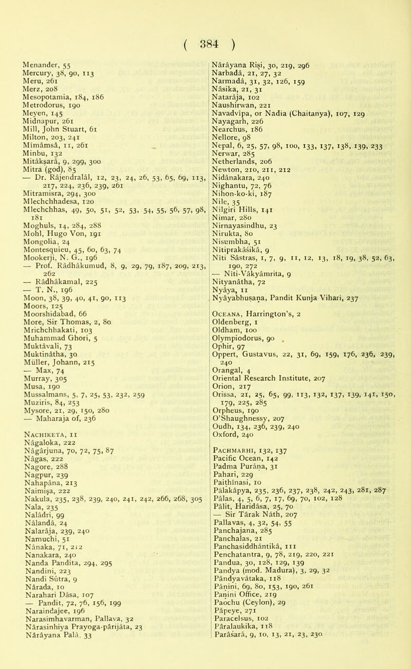 Menander, 55 Mercury, 38, go, 113 Meru, 261 Merz, 208 Mesopotamia, 184, 186 Metrodorus, igo Meyen, 145 Midnapur, 261 Mill, John Stuart, 61 Milton, 203, 241 Mimamsd, 11, 261 Minbu, 132 Mitaksara, g, 2gg, 300 Mitra (god), 85 — Dr. Rajendralal, 12, 23, 24, 26, 53, 65, 6g, 113, 217, 224, 236, 23g, 261 Mitramisra, 2g4, 300 Mlechchhadesa, 120 Mlechchhas, 4g, 50, 51, 52, 53, 54, 55, 56, 57, g8, 181 Moghuls, 14, 284, 288 Mohl, Hugo Von, igr Mongolia, 24 Montesquieu, 45, 60, 63, 74 Mookerji, N. G., rg6 — Prof. Radhakumud, 8, g, 2g, 7g, 187, 2og, 213, 262 — Radhakamal, 225 — T. N., ig6 Moon, 38, 3g, 40, 41, go, 113 Moors, 125 Moorshidabad, 66 More, Sir Thomas, 2, 80 Mrichchhakati, 103 Muhammad Ghori, 5 Muktavali, 73 Muktinatha, 30 Muller, Johann, 215 — Max, 74 Murray, 305 Musa, igo Mussalmans, 5, 7, 25, 53, 232, 2?>g Muziris, 84, 253 Mysore, 21, 2g, 150, 280 — Maharaja of, 236 Nachiketa, 11 Nagaloka, 222 Nagarjuna, 70, 72, 75, 87 Nagas, 222 Nagore, 288 Nagpur, 23g Nahapana, 213 Naimi^a, 222 Nakula, 235, 238, 23g, 240, 241, 242, 266, 268, 305 Nala, 235 Naladri, gg Nalanda, 24 Nalaraja, 23g, 240 Namuchi, 51 Nanaka, 71, 212 Nanakara, 240 Nanda Pandita, 2g4, 2g5 Nandini, 223 Nandi Sutra, g Narada, 10 Narahari Dasa, 107 — Pandit, 72, 76, 156, igg Naraindajee, ig6 Narasimhavarman, Pallava, 32 Narasinhiya Prayoga-parijata, 23 Nftrayana Pala, 33 Narayana Risi, 30, 2ig, 2g6 Narbada, 21, 27, 32 Narmada, 31, 32, 126, i5g Nasika, 21, 31 Nataraja, 102 Naushirwan, 221 Navadvipa, or Nadia (Chaitanya), 107, i2g Nayagarh, 226 Nearchus, 186 Nellore, g8 Nepal, 6, 25, 57, g8, 100, 133, 137, 138, i3g, 233 Nerwar, 285 Netherlands, 206 Newton, 210, 211, 212 Nidanakara, 240 Nighantu, 72, 76 Nihon-ko-ki, 187 Nile, 35 Nilgiri Hills, 141 Nimar, 280 Nirnayasindhu, 23 Nirukta, 80 Nisumbha, 51 Nitiprakasika, g Niti Sastras, 1, 7, g, 11, 12, 13, 18, ig, 38, 52, 63, igo, 272 — Niti-Vakyamrita, g Nityanatha, 72 Nyaya, 11 Nyayabhusana, Pandit Kunja Vihari, 237 Oceana, Harrington’s, 2 Oldenberg, 1 Oldham, 100 Olympiodorus, go Ophir, g7 Oppert, Gustavus, 22, 31, 6g, isg, 176, 236, 23g, 240 Orangal, 4 Oriental Research Institute, 207 Orion, 217 Orissa, 21, 25, 65, gg, 113, 132, 137, i3g, 141, 150, i7g, 225, 285 Orpheus, igo O’Shaughnessy, 207 Oudh, 134, 236, 23g, 240 Oxford, 240 ' Pachmarhi, 132, 137 Pacific Ocean, 142 Padma Purana, 31 ! Pahari, 22g Paithinasi, 10 Palakapya, 235, 236, 237, 238, 242, 243, 281, 287 Palas, 4, 5, 6, 7, 17, 6g, 70, 102, 128 Palit, Haridasa, 25, 70 — Sir Tarak Nath, 207 Pallavas, 4, 32, 54, 55 Panchajana, 285 Panchalas, 21 Panchasiddhantika, m Penchatantra, g, 78, 2ig, 220, 221 Pandua, 30, 128, I2g, I3g Pandya (mod. Madura), 3, 2g, 32 Pandyavataka, 118 Panini, 6g, 80, 153, igo, 261 Panini Office, 2ig Paochu (Ceylon), 2g Papeye, 271 Paracelsus, 102 Paralaukika, 118 Parasara, g, 10, 13, 21, 23, 230