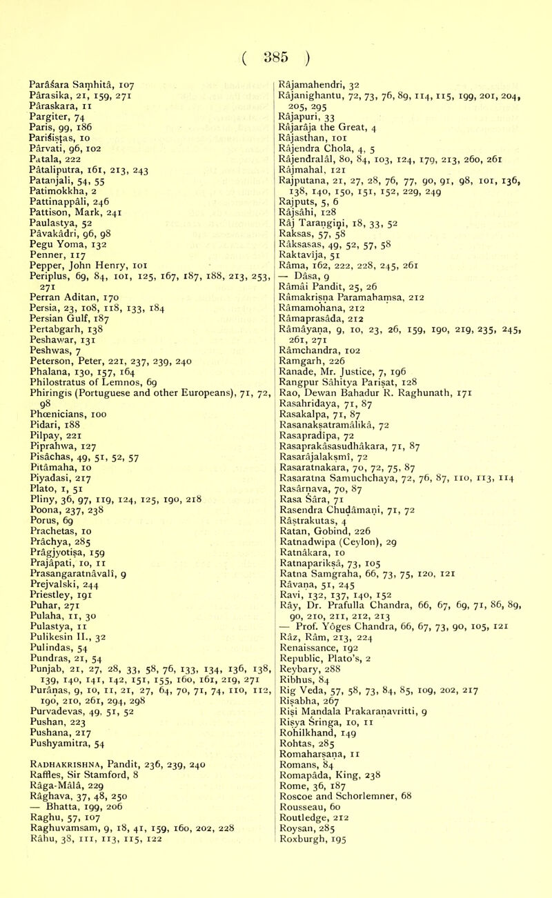 Para^ara Samhita, 107 Parasika, 21, 159, 271 Paraskara, 11 Pargiter, 74 Paris, 99, 186 Pari&sfas, 10 Parvati, 96, 102 Patala, 222 Pataliputra, 161, 213, 243 Patanjali, 54, 55 Patimokkha, 2 Pattinappali, 246 Pattison, Mark, 241 Paulastya, 52 Pavakadri, 96, 98 Pegu Yoma, 132 Penner, 117 Pepper, John Henry, 101 Periplus, 69, 84, 101, 125, 167, 187, 188, 213, 253, 271 Perran Aditan, 170 Persia, 23, 108, 118, 133, 184 Persian Gulf, 187 Pertabgarh, 138 Peshawar, 131 Peshwas, 7 Peterson, Peter, 221, 237, 239, 240 Phalana, 130, 157, 164 Philostratus of Lemnos, 69 Phiringis (Portuguese and other Europeans), 71, 72, 98 Phoenicians, 100 Pidari, 188 Pilpay, 221 Piprahwa, 127 Pis&chas, 49, 51, 52, 57 Pitamaha, 10 Piyadasi, 217 Plato, 1, 51 Pliny, 36, 97, 119, 124, 125, 190, 218 Poona, 237, 238 Porus, 69 Prachetas, 10 Prachya, 285 Pragjyotisa, 159 Prajapati, 10, 11 Prasangaratnavall, 9 Prejvalski, 244 Priestley, 191 Puhar, 271 Pulaha, 11, 30 Pulastya, 11 Pulikesin II., 32 Pulindas, 54 Pundras, 21, 54 Punjab, 21, 27, 28, 33, 58, 76, 133, 134, 136, 138, 139, 140, 141, 142, 151, 155, 160, 161, 219, 271 Puranas, 9, 10, 11, 21, 27, 64, 70, 71, 74, no, 112, 190, 210, 261, 294, 298 Purvadevas, 49, 51, 52 Pushan, 223 Pushana, 217 Pushyamitra, 54 Radhakrishna, Pandit, 236, 239, 240 Raffles, Sir Stamford, 8 Raga-Mala, 229 Raghava, 37, 48, 250 — Bhatta, 199, 206 Raghu, 57, 107 Raghuvamsam, 9, 18, 41, 159, 160, 202, 228 Rahu, 38, in, 113, 115, 122 ] Rajamahendri, 32 Rajanighantu, 72, 73, 76, 8g, 114, 115, 199, 201, 204, 1 205, 295 Rajapuri, 33 Rajaraja the Great, 4 Rajasthan, 101 | Rajendra Chola, 4, 5 Rajendralal, 80, 84, 103, 124, 179, 213, 260, 261 Rajmahal, 121 Rajputana, 21, 27, 28, 76, 77, 90, 91, 98, 101, 136, 138, 140, 150, 151, 152, 229, 249 Rajputs, 5, 6 Rajsahi, 128 Raj Tarangigi, 18, 33, 52 Raksas, 57, 58 Raksasas, 49, 52, 57, 58 Raktavija, 51 Rama, 162, 222, 228, 245, 261 — Dasa, 9 Ramai Pandit, 25, 26 Ramakrisna Paramahamsa, 212 Ramamohana, 212 Ramaprasada, 212 Ramayana, 9, 10, 23, 26, 159, 190, 219, 235, 245, 261, 271 Ramchandra, 102 Ramgarh, 226 ; Ranade, Mr. Justice, 7, 196 Rangpur Sahitya Parisat, 128 Rao, Devvan Bahadur R. Raghunath, 171 Rasahridaya, 71, 87 Rasakalpa, 71, 87 Rasanaksatramalika, 72 Rasapradipa, 72 Rasaprakasasudhakara, 71, 87 Rasarajalaksmi, 72 Rasaratnakara, 70, 72, 75, 87 Rasaratna Samuchchaya, 72, 76, 87, no, 113, 114 Rasarnava, 70, 87 Rasa Sara, 71 Rasendra Chudamani, 71, 72 ! Rastrakutas, 4 Ratan, Gobind, 226 Ratnadwipa (Ceylon), 29 Ratnakara, 10 Ratnapariksa, 73, 105 Ratna Samgraha, 66, 73, 75, 120, 121 Ravana, 51, 245 Ravi, 132, 137, 140, 152 Ray, Dr. Prafulla Chandra, 66, 67, 69, 71, 86, 89, go, 210, 211, 212, 213 — Prof. Yoges Chandra, 66, 67, 73, 90, 105, 121 Raz, Ram, 213, 224 Renaissance, 192 Republic, Plato’s, 2 Reybary, 288 Ribhus, 84 Rig Veda, 57, 58, 73, 84, 85, 109, 202, 217 Risabha, 267 Risi Mandala Prakaranavritti, 9 Risya Sringa, 10, n Rohilkhand, 149 Rohtas, 285 Romaharsana, 11 Romans, 84 Romapada, King, 238 Rome, 36, 187 Roscoe and Schorlemner, 68 Rousseau, 60 Routledge, 212 Roysan, 285 Roxburgh, 195
